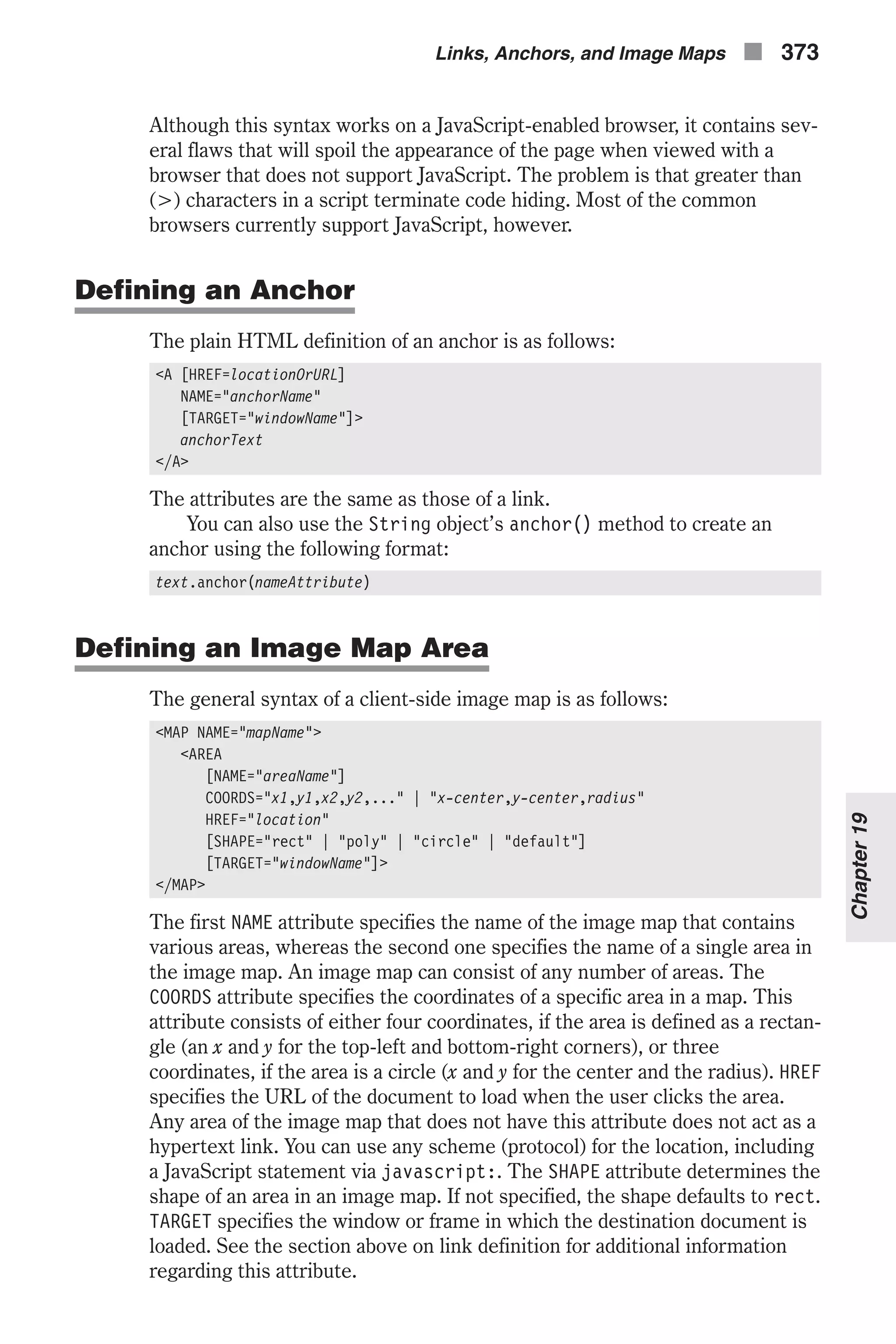 Although this syntax works on a JavaScript-enabled browser, it contains sev- eral flaws that will spoil the appearance of the page when viewed with a browser that does not support JavaScript. The problem is that greater than (>) characters in a script terminate code hiding. Most of the common browsers currently support JavaScript, however. Defining an Anchor The plain HTML definition of an anchor is as follows: <A [HREF=locationOrURL] NAME="anchorName" [TARGET="windowName"]> anchorText </A> The attributes are the same as those of a link. You can also use the String object’s anchor() method to create an anchor using the following format: text.anchor(nameAttribute) Defining an Image Map Area The general syntax of a client-side image map is as follows: <MAP NAME="mapName"> <AREA [NAME="areaName"] COORDS="x1,y1,x2,y2,..." | "x-center,y-center,radius" HREF="location" [SHAPE="rect" | "poly" | "circle" | "default"] [TARGET="windowName"]> </MAP> The first NAME attribute specifies the name of the image map that contains various areas, whereas the second one specifies the name of a single area in the image map. An image map can consist of any number of areas. The COORDS attribute specifies the coordinates of a specific area in a map. This attribute consists of either four coordinates, if the area is defined as a rectan- gle (an x and y for the top-left and bottom-right corners), or three coordinates, if the area is a circle (x and y for the center and the radius). HREF specifies the URL of the document to load when the user clicks the area. Any area of the image map that does not have this attribute does not act as a hypertext link. You can use any scheme (protocol) for the location, including a JavaScript statement via javascript:. The SHAPE attribute determines the shape of an area in an image map. If not specified, the shape defaults to rect. TARGET specifies the window or frame in which the destination document is loaded. See the section above on link definition for additional information regarding this attribute. Links, Anchors, and Image Maps n 373 Chapter19 