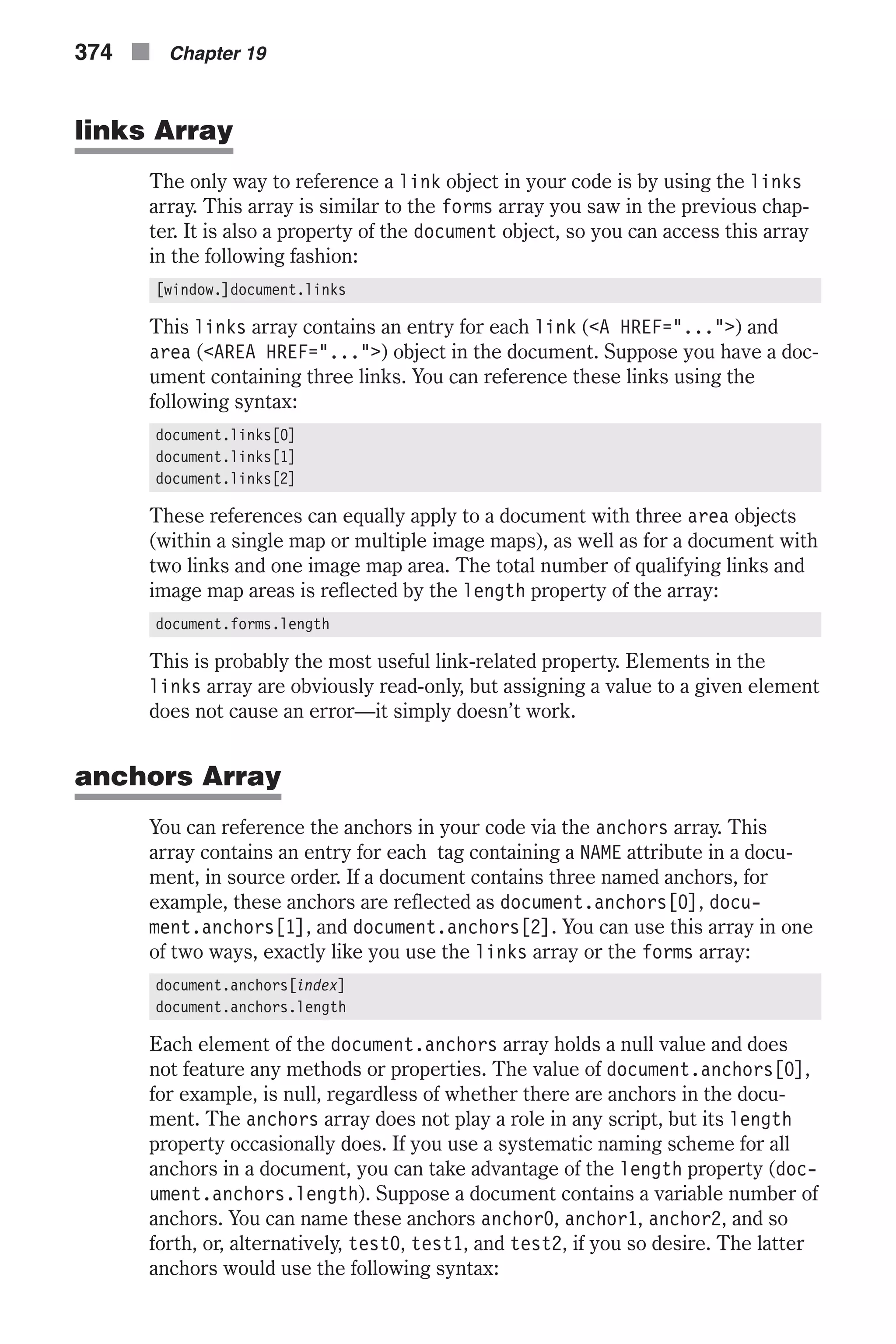 links Array The only way to reference a link object in your code is by using the links array. This array is similar to the forms array you saw in the previous chap- ter. It is also a property of the document object, so you can access this array in the following fashion: [window.]document.links This links array contains an entry for each link (<A HREF="...">) and area (<AREA HREF="...">) object in the document. Suppose you have a doc- ument containing three links. You can reference these links using the following syntax: document.links[0] document.links[1] document.links[2] These references can equally apply to a document with three area objects (within a single map or multiple image maps), as well as for a document with two links and one image map area. The total number of qualifying links and image map areas is reflected by the length property of the array: document.forms.length This is probably the most useful link-related property. Elements in the links array are obviously read-only, but assigning a value to a given element does not cause an error—it simply doesn’t work. anchors Array You can reference the anchors in your code via the anchors array. This array contains an entry for each tag containing a NAME attribute in a docu- ment, in source order. If a document contains three named anchors, for example, these anchors are reflected as document.anchors[0], docu- ment.anchors[1], and document.anchors[2]. You can use this array in one of two ways, exactly like you use the links array or the forms array: document.anchors[index] document.anchors.length Each element of the document.anchors array holds a null value and does not feature any methods or properties. The value of document.anchors[0], for example, is null, regardless of whether there are anchors in the docu- ment. The anchors array does not play a role in any script, but its length property occasionally does. If you use a systematic naming scheme for all anchors in a document, you can take advantage of the length property (doc- ument.anchors.length). Suppose a document contains a variable number of anchors. You can name these anchors anchor0, anchor1, anchor2, and so forth, or, alternatively, test0, test1, and test2, if you so desire. The latter anchors would use the following syntax: 374 n Chapter 19 