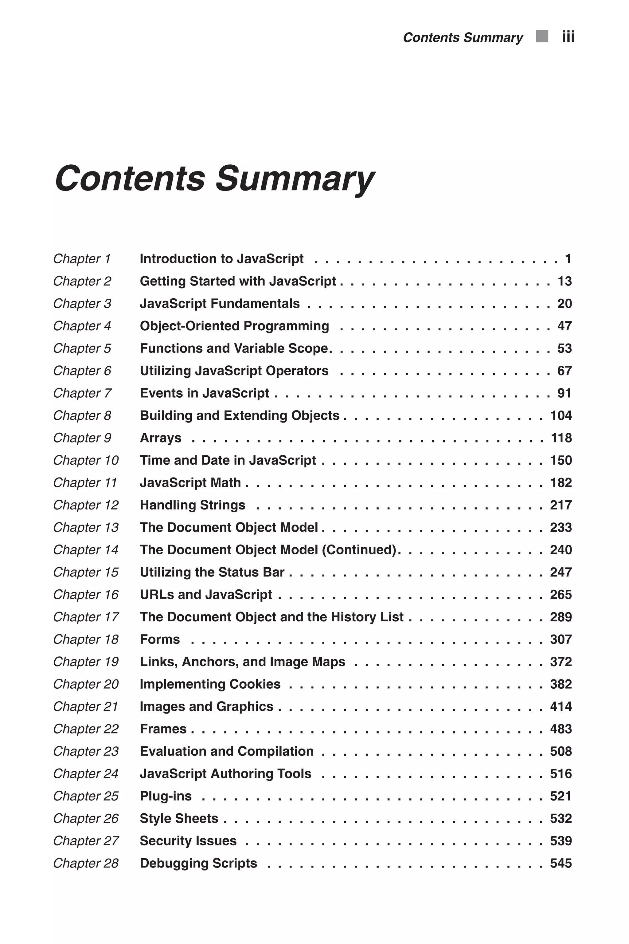 Contents Summary Chapter 1 Introduction to JavaScript . . . . . . . . . . . . . . . . . . . . . . . 1 Chapter 2 Getting Started with JavaScript . . . . . . . . . . . . . . . . . . . . 13 Chapter 3 JavaScript Fundamentals . . . . . . . . . . . . . . . . . . . . . . . 20 Chapter 4 Object-Oriented Programming . . . . . . . . . . . . . . . . . . . . 47 Chapter 5 Functions and Variable Scope. . . . . . . . . . . . . . . . . . . . . 53 Chapter 6 Utilizing JavaScript Operators . . . . . . . . . . . . . . . . . . . . 67 Chapter 7 Events in JavaScript . . . . . . . . . . . . . . . . . . . . . . . . . . 91 Chapter 8 Building and Extending Objects . . . . . . . . . . . . . . . . . . . 104 Chapter 9 Arrays . . . . . . . . . . . . . . . . . . . . . . . . . . . . . . . . . 118 Chapter 10 Time and Date in JavaScript . . . . . . . . . . . . . . . . . . . . . 150 Chapter 11 JavaScript Math . . . . . . . . . . . . . . . . . . . . . . . . . . . . 182 Chapter 12 Handling Strings . . . . . . . . . . . . . . . . . . . . . . . . . . . 217 Chapter 13 The Document Object Model . . . . . . . . . . . . . . . . . . . . . 233 Chapter 14 The Document Object Model (Continued). . . . . . . . . . . . . . 240 Chapter 15 Utilizing the Status Bar . . . . . . . . . . . . . . . . . . . . . . . . 247 Chapter 16 URLs and JavaScript . . . . . . . . . . . . . . . . . . . . . . . . . 265 Chapter 17 The Document Object and the History List . . . . . . . . . . . . . 289 Chapter 18 Forms . . . . . . . . . . . . . . . . . . . . . . . . . . . . . . . . . 307 Chapter 19 Links, Anchors, and Image Maps . . . . . . . . . . . . . . . . . . 372 Chapter 20 Implementing Cookies . . . . . . . . . . . . . . . . . . . . . . . . 382 Chapter 21 Images and Graphics . . . . . . . . . . . . . . . . . . . . . . . . . 414 Chapter 22 Frames . . . . . . . . . . . . . . . . . . . . . . . . . . . . . . . . . 483 Chapter 23 Evaluation and Compilation . . . . . . . . . . . . . . . . . . . . . 508 Chapter 24 JavaScript Authoring Tools . . . . . . . . . . . . . . . . . . . . . 516 Chapter 25 Plug-ins . . . . . . . . . . . . . . . . . . . . . . . . . . . . . . . . 521 Chapter 26 Style Sheets . . . . . . . . . . . . . . . . . . . . . . . . . . . . . . 532 Chapter 27 Security Issues . . . . . . . . . . . . . . . . . . . . . . . . . . . . 539 Chapter 28 Debugging Scripts . . . . . . . . . . . . . . . . . . . . . . . . . . 545 Contents Summary n iii 