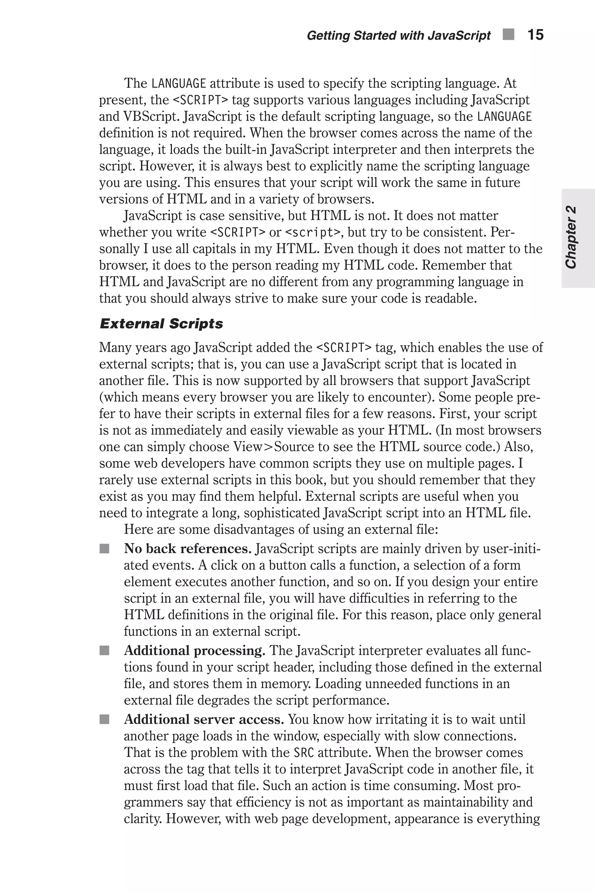 The LANGUAGE attribute is used to specify the scripting language. At present, the <SCRIPT> tag supports various languages including JavaScript and VBScript. JavaScript is the default scripting language, so the LANGUAGE definition is not required. When the browser comes across the name of the language, it loads the built-in JavaScript interpreter and then interprets the script. However, it is always best to explicitly name the scripting language you are using. This ensures that your script will work the same in future versions of HTML and in a variety of browsers. JavaScript is case sensitive, but HTML is not. It does not matter whether you write <SCRIPT> or <script>, but try to be consistent. Per- sonally I use all capitals in my HTML. Even though it does not matter to the browser, it does to the person reading my HTML code. Remember that HTML and JavaScript are no different from any programming language in that you should always strive to make sure your code is readable. External Scripts Many years ago JavaScript added the <SCRIPT> tag, which enables the use of external scripts; that is, you can use a JavaScript script that is located in another file. This is now supported by all browsers that support JavaScript (which means every browser you are likely to encounter). Some people pre- fer to have their scripts in external files for a few reasons. First, your script is not as immediately and easily viewable as your HTML. (In most browsers one can simply choose View>Source to see the HTML source code.) Also, some web developers have common scripts they use on multiple pages. I rarely use external scripts in this book, but you should remember that they exist as you may find them helpful. External scripts are useful when you need to integrate a long, sophisticated JavaScript script into an HTML file. Here are some disadvantages of using an external file: n No back references. JavaScript scripts are mainly driven by user-initi- ated events. A click on a button calls a function, a selection of a form element executes another function, and so on. If you design your entire script in an external file, you will have difficulties in referring to the HTML definitions in the original file. For this reason, place only general functions in an external script. n Additional processing. The JavaScript interpreter evaluates all func- tions found in your script header, including those defined in the external file, and stores them in memory. Loading unneeded functions in an external file degrades the script performance. n Additional server access. You know how irritating it is to wait until another page loads in the window, especially with slow connections. That is the problem with the SRC attribute. When the browser comes across the tag that tells it to interpret JavaScript code in another file, it must first load that file. Such an action is time consuming. Most pro- grammers say that efficiency is not as important as maintainability and clarity. However, with web page development, appearance is everything Getting Started with JavaScript n 15 Chapter2 
