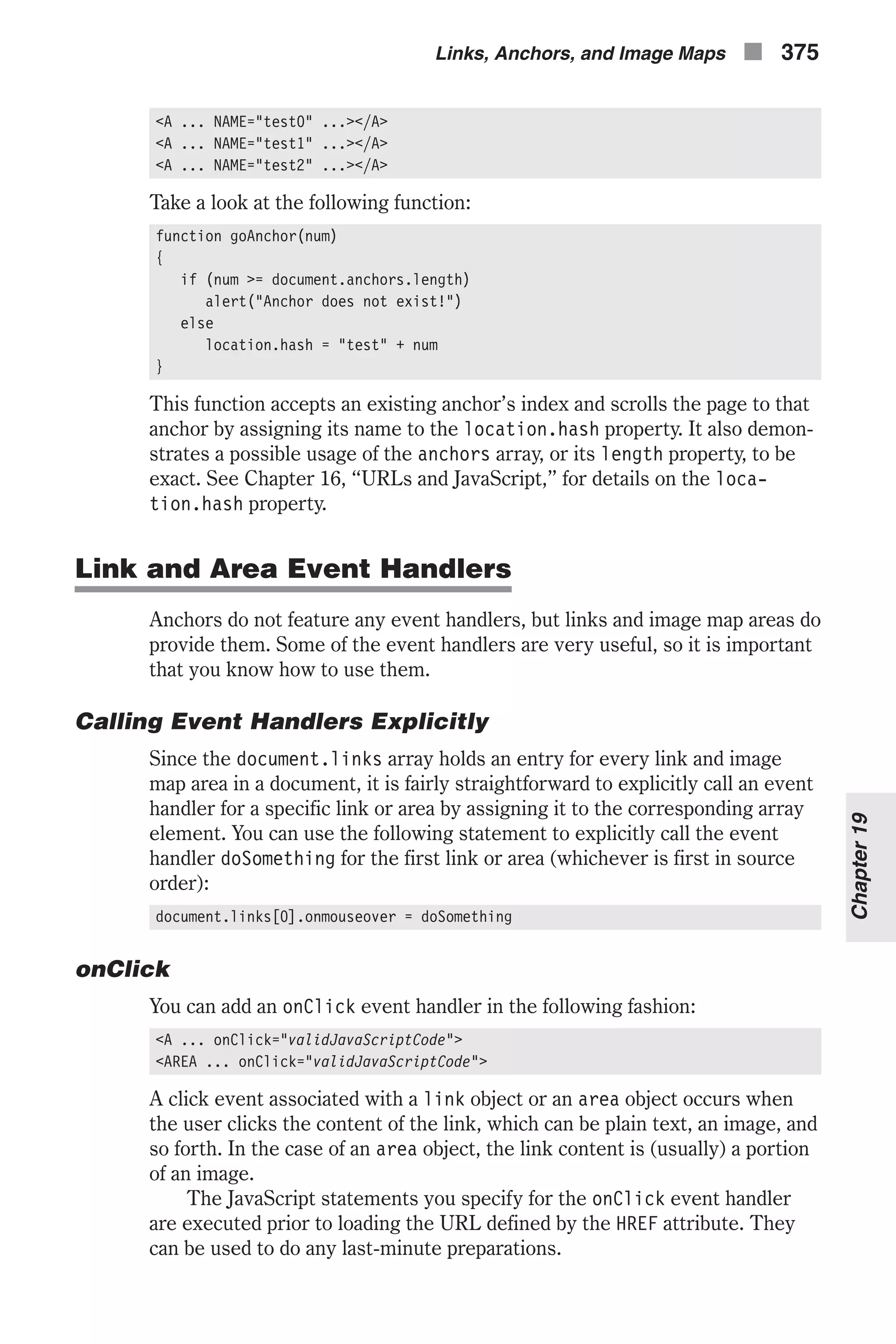 <A ... NAME="test0" ...></A> <A ... NAME="test1" ...></A> <A ... NAME="test2" ...></A> Take a look at the following function: function goAnchor(num) { if (num >= document.anchors.length) alert("Anchor does not exist!") else location.hash = "test" + num } This function accepts an existing anchor’s index and scrolls the page to that anchor by assigning its name to the location.hash property. It also demon- strates a possible usage of the anchors array, or its length property, to be exact. See Chapter 16, “URLs and JavaScript,” for details on the loca- tion.hash property. Link and Area Event Handlers Anchors do not feature any event handlers, but links and image map areas do provide them. Some of the event handlers are very useful, so it is important that you know how to use them. Calling Event Handlers Explicitly Since the document.links array holds an entry for every link and image map area in a document, it is fairly straightforward to explicitly call an event handler for a specific link or area by assigning it to the corresponding array element. You can use the following statement to explicitly call the event handler doSomething for the first link or area (whichever is first in source order): document.links[0].onmouseover = doSomething onClick You can add an onClick event handler in the following fashion: <A ... onClick="validJavaScriptCode"> <AREA ... onClick="validJavaScriptCode"> A click event associated with a link object or an area object occurs when the user clicks the content of the link, which can be plain text, an image, and so forth. In the case of an area object, the link content is (usually) a portion of an image. The JavaScript statements you specify for the onClick event handler are executed prior to loading the URL defined by the HREF attribute. They can be used to do any last-minute preparations. Links, Anchors, and Image Maps n 375 Chapter19 