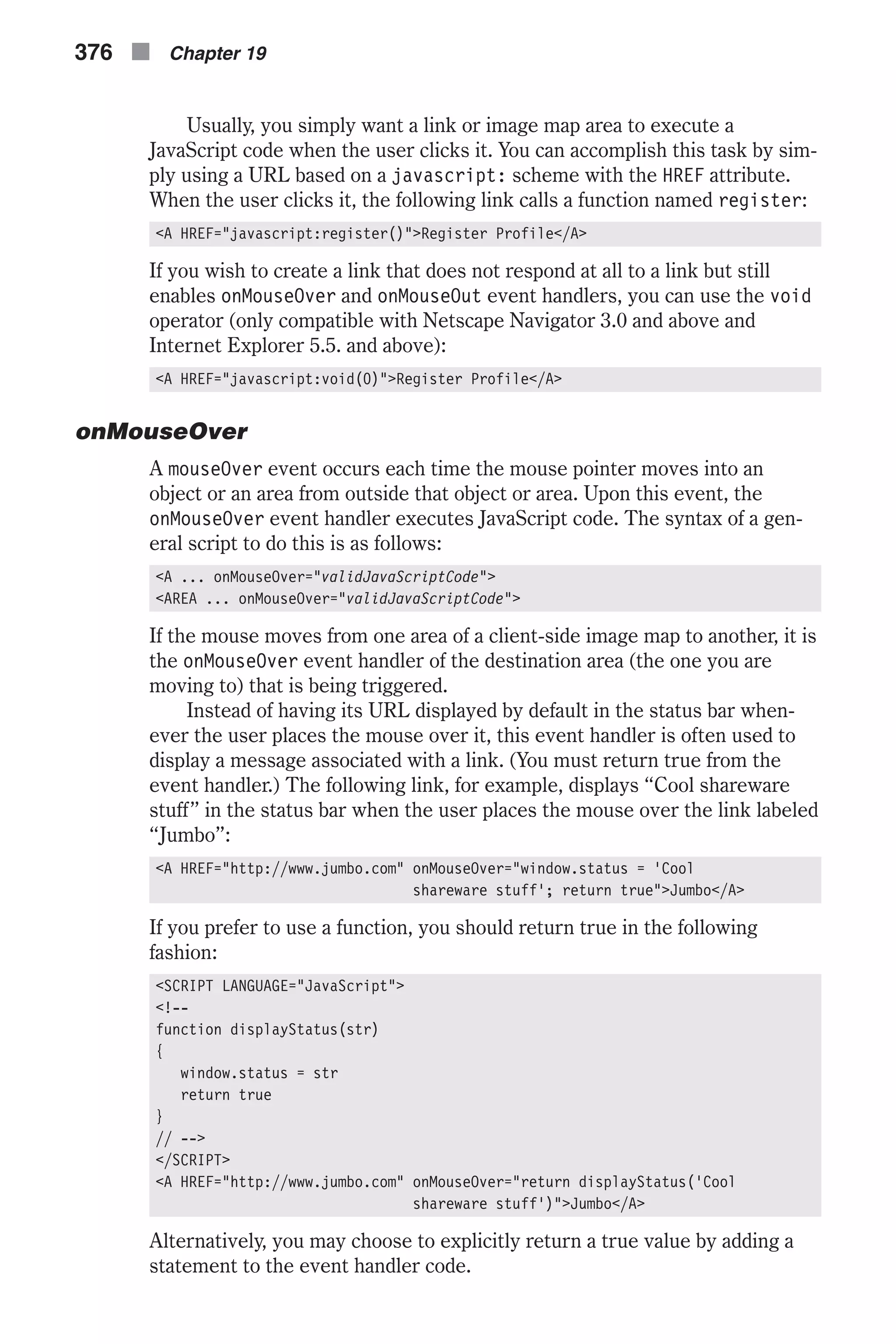 Usually, you simply want a link or image map area to execute a JavaScript code when the user clicks it. You can accomplish this task by sim- ply using a URL based on a javascript: scheme with the HREF attribute. When the user clicks it, the following link calls a function named register: <A HREF="javascript:register()">Register Profile</A> If you wish to create a link that does not respond at all to a link but still enables onMouseOver and onMouseOut event handlers, you can use the void operator (only compatible with Netscape Navigator 3.0 and above and Internet Explorer 5.5. and above): <A HREF="javascript:void(0)">Register Profile</A> onMouseOver A mouseOver event occurs each time the mouse pointer moves into an object or an area from outside that object or area. Upon this event, the onMouseOver event handler executes JavaScript code. The syntax of a gen- eral script to do this is as follows: <A ... onMouseOver="validJavaScriptCode"> <AREA ... onMouseOver="validJavaScriptCode"> If the mouse moves from one area of a client-side image map to another, it is the onMouseOver event handler of the destination area (the one you are moving to) that is being triggered. Instead of having its URL displayed by default in the status bar when- ever the user places the mouse over it, this event handler is often used to display a message associated with a link. (You must return true from the event handler.) The following link, for example, displays “Cool shareware stuff” in the status bar when the user places the mouse over the link labeled “Jumbo”: <A HREF="http://www.jumbo.com" onMouseOver="window.status = 'Cool shareware stuff'; return true">Jumbo</A> If you prefer to use a function, you should return true in the following fashion: <SCRIPT LANGUAGE="JavaScript"> <!-- function displayStatus(str) { window.status = str return true } // --> </SCRIPT> <A HREF="http://www.jumbo.com" onMouseOver="return displayStatus('Cool shareware stuff')">Jumbo</A> Alternatively, you may choose to explicitly return a true value by adding a statement to the event handler code. 376 n Chapter 19 