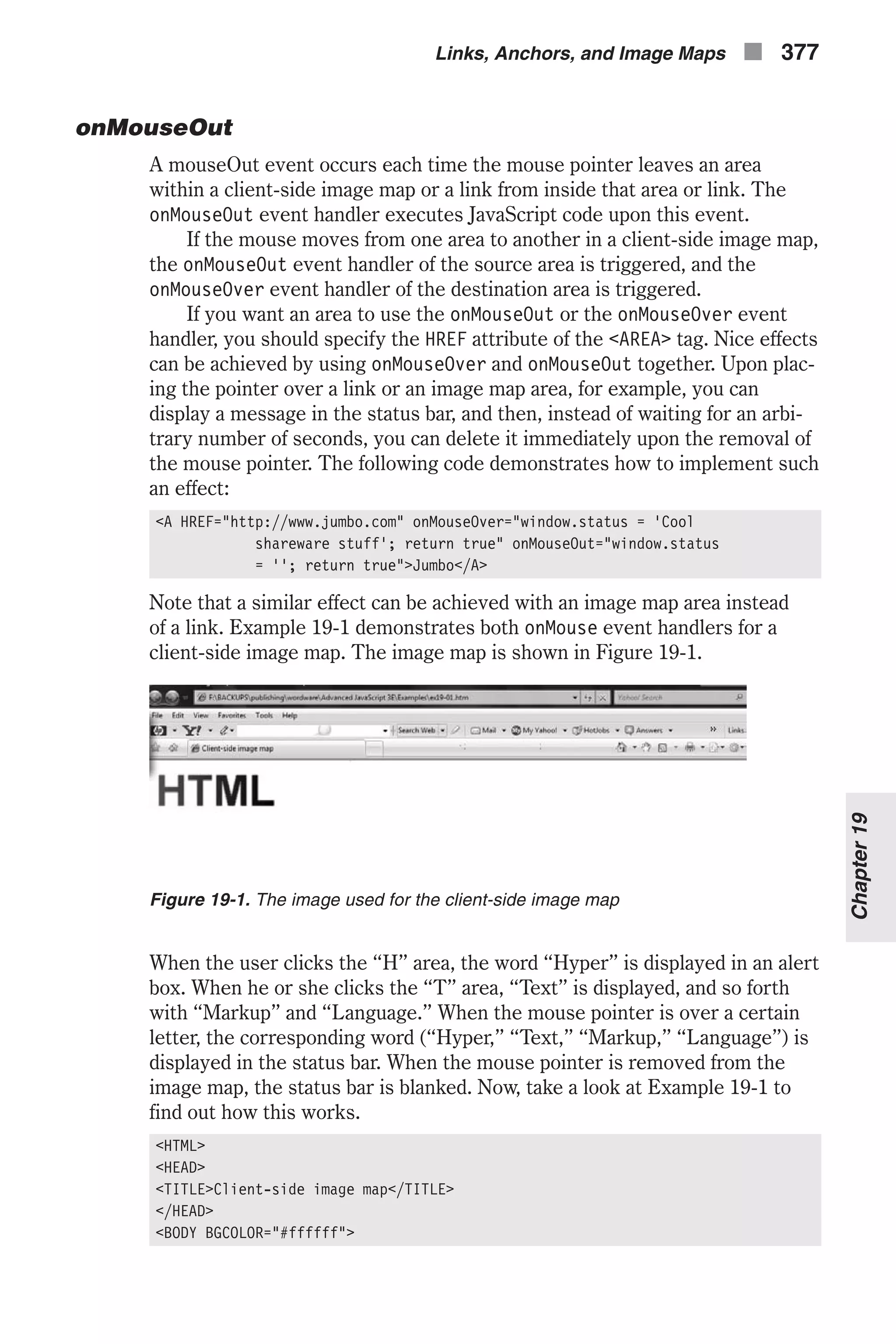 onMouseOut A mouseOut event occurs each time the mouse pointer leaves an area within a client-side image map or a link from inside that area or link. The onMouseOut event handler executes JavaScript code upon this event. If the mouse moves from one area to another in a client-side image map, the onMouseOut event handler of the source area is triggered, and the onMouseOver event handler of the destination area is triggered. If you want an area to use the onMouseOut or the onMouseOver event handler, you should specify the HREF attribute of the <AREA> tag. Nice effects can be achieved by using onMouseOver and onMouseOut together. Upon plac- ing the pointer over a link or an image map area, for example, you can display a message in the status bar, and then, instead of waiting for an arbi- trary number of seconds, you can delete it immediately upon the removal of the mouse pointer. The following code demonstrates how to implement such an effect: <A HREF="http://www.jumbo.com" onMouseOver="window.status = 'Cool shareware stuff'; return true" onMouseOut="window.status = ''; return true">Jumbo</A> Note that a similar effect can be achieved with an image map area instead of a link. Example 19-1 demonstrates both onMouse event handlers for a client-side image map. The image map is shown in Figure 19-1. When the user clicks the “H” area, the word “Hyper” is displayed in an alert box. When he or she clicks the “T” area, “Text” is displayed, and so forth with “Markup” and “Language.” When the mouse pointer is over a certain letter, the corresponding word (“Hyper,” “Text,” “Markup,” “Language”) is displayed in the status bar. When the mouse pointer is removed from the image map, the status bar is blanked. Now, take a look at Example 19-1 to find out how this works. <HTML> <HEAD> <TITLE>Client-side image map</TITLE> </HEAD> <BODY BGCOLOR="#ffffff"> Links, Anchors, and Image Maps n 377 Chapter19 Figure 19-1. The image used for the client-side image map 