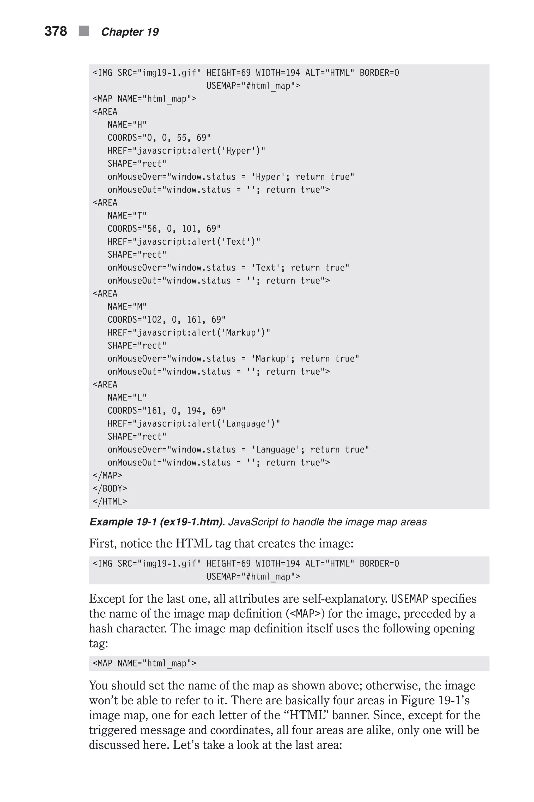 <IMG SRC="img19-1.gif" HEIGHT=69 WIDTH=194 ALT="HTML" BORDER=0 USEMAP="#html_map"> <MAP NAME="html_map"> <AREA NAME="H" COORDS="0, 0, 55, 69" HREF="javascript:alert('Hyper')" SHAPE="rect" onMouseOver="window.status = 'Hyper'; return true" onMouseOut="window.status = ''; return true"> <AREA NAME="T" COORDS="56, 0, 101, 69" HREF="javascript:alert('Text')" SHAPE="rect" onMouseOver="window.status = 'Text'; return true" onMouseOut="window.status = ''; return true"> <AREA NAME="M" COORDS="102, 0, 161, 69" HREF="javascript:alert('Markup')" SHAPE="rect" onMouseOver="window.status = 'Markup'; return true" onMouseOut="window.status = ''; return true"> <AREA NAME="L" COORDS="161, 0, 194, 69" HREF="javascript:alert('Language')" SHAPE="rect" onMouseOver="window.status = 'Language'; return true" onMouseOut="window.status = ''; return true"> </MAP> </BODY> </HTML> Example 19-1 (ex19-1.htm). JavaScript to handle the image map areas First, notice the HTML tag that creates the image: <IMG SRC="img19-1.gif" HEIGHT=69 WIDTH=194 ALT="HTML" BORDER=0 USEMAP="#html_map"> Except for the last one, all attributes are self-explanatory. USEMAP specifies the name of the image map definition (<MAP>) for the image, preceded by a hash character. The image map definition itself uses the following opening tag: <MAP NAME="html_map"> You should set the name of the map as shown above; otherwise, the image won’t be able to refer to it. There are basically four areas in Figure 19-1’s image map, one for each letter of the “HTML” banner. Since, except for the triggered message and coordinates, all four areas are alike, only one will be discussed here. Let’s take a look at the last area: 378 n Chapter 19 