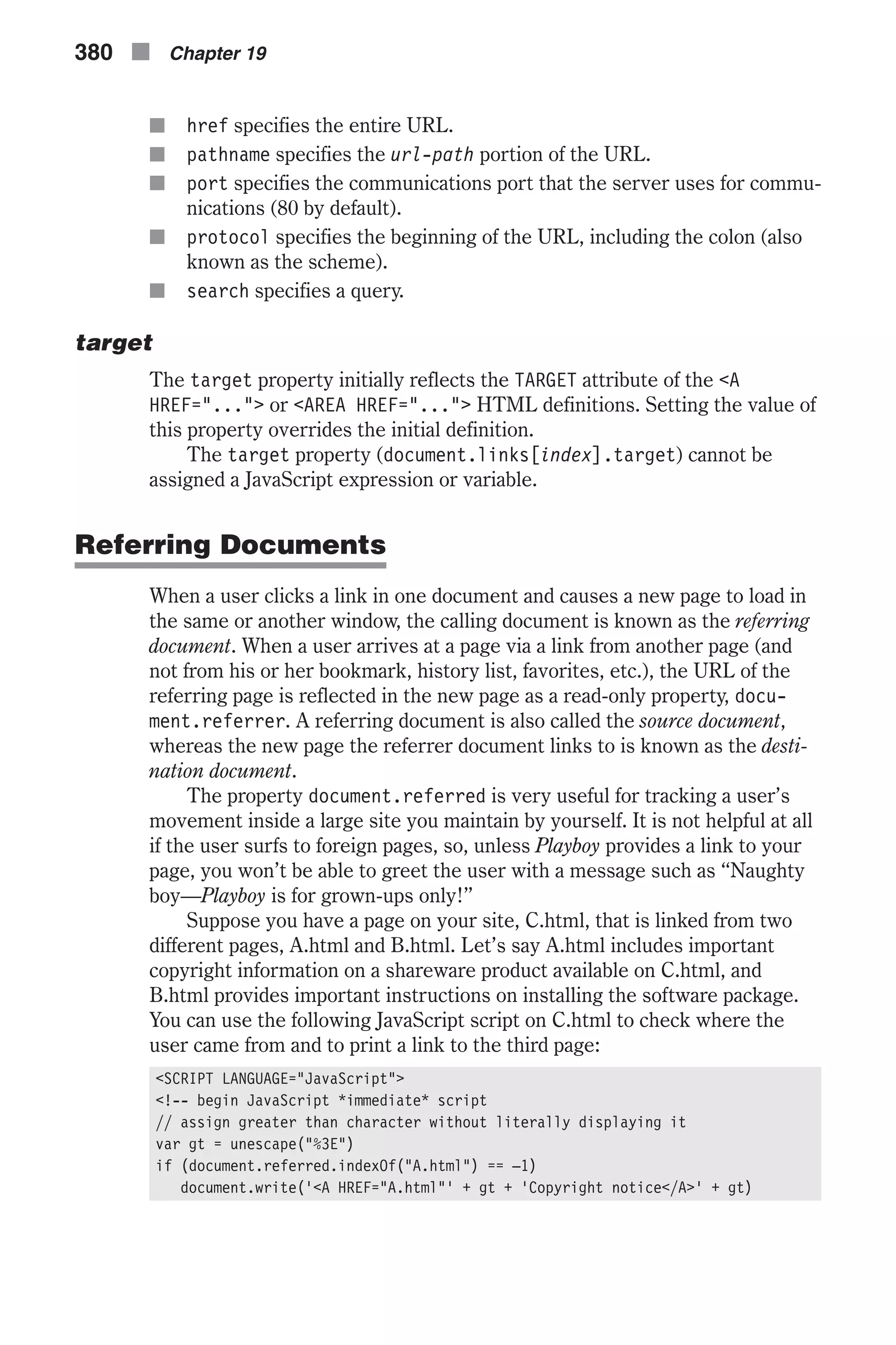 n href specifies the entire URL. n pathname specifies the url-path portion of the URL. n port specifies the communications port that the server uses for commu- nications (80 by default). n protocol specifies the beginning of the URL, including the colon (also known as the scheme). n search specifies a query. target The target property initially reflects the TARGET attribute of the <A HREF="..."> or <AREA HREF="..."> HTML definitions. Setting the value of this property overrides the initial definition. The target property (document.links[index].target) cannot be assigned a JavaScript expression or variable. Referring Documents When a user clicks a link in one document and causes a new page to load in the same or another window, the calling document is known as the referring document. When a user arrives at a page via a link from another page (and not from his or her bookmark, history list, favorites, etc.), the URL of the referring page is reflected in the new page as a read-only property, docu- ment.referrer. A referring document is also called the source document, whereas the new page the referrer document links to is known as the desti- nation document. The property document.referred is very useful for tracking a user’s movement inside a large site you maintain by yourself. It is not helpful at all if the user surfs to foreign pages, so, unless Playboy provides a link to your page, you won’t be able to greet the user with a message such as “Naughty boy—Playboy is for grown-ups only!” Suppose you have a page on your site, C.html, that is linked from two different pages, A.html and B.html. Let’s say A.html includes important copyright information on a shareware product available on C.html, and B.html provides important instructions on installing the software package. You can use the following JavaScript script on C.html to check where the user came from and to print a link to the third page: <SCRIPT LANGUAGE="JavaScript"> <!-- begin JavaScript *immediate* script // assign greater than character without literally displaying it var gt = unescape("%3E") if (document.referred.indexOf("A.html") == –1) document.write('<A HREF="A.html"' + gt + 'Copyright notice</A>' + gt) 380 n Chapter 19 
