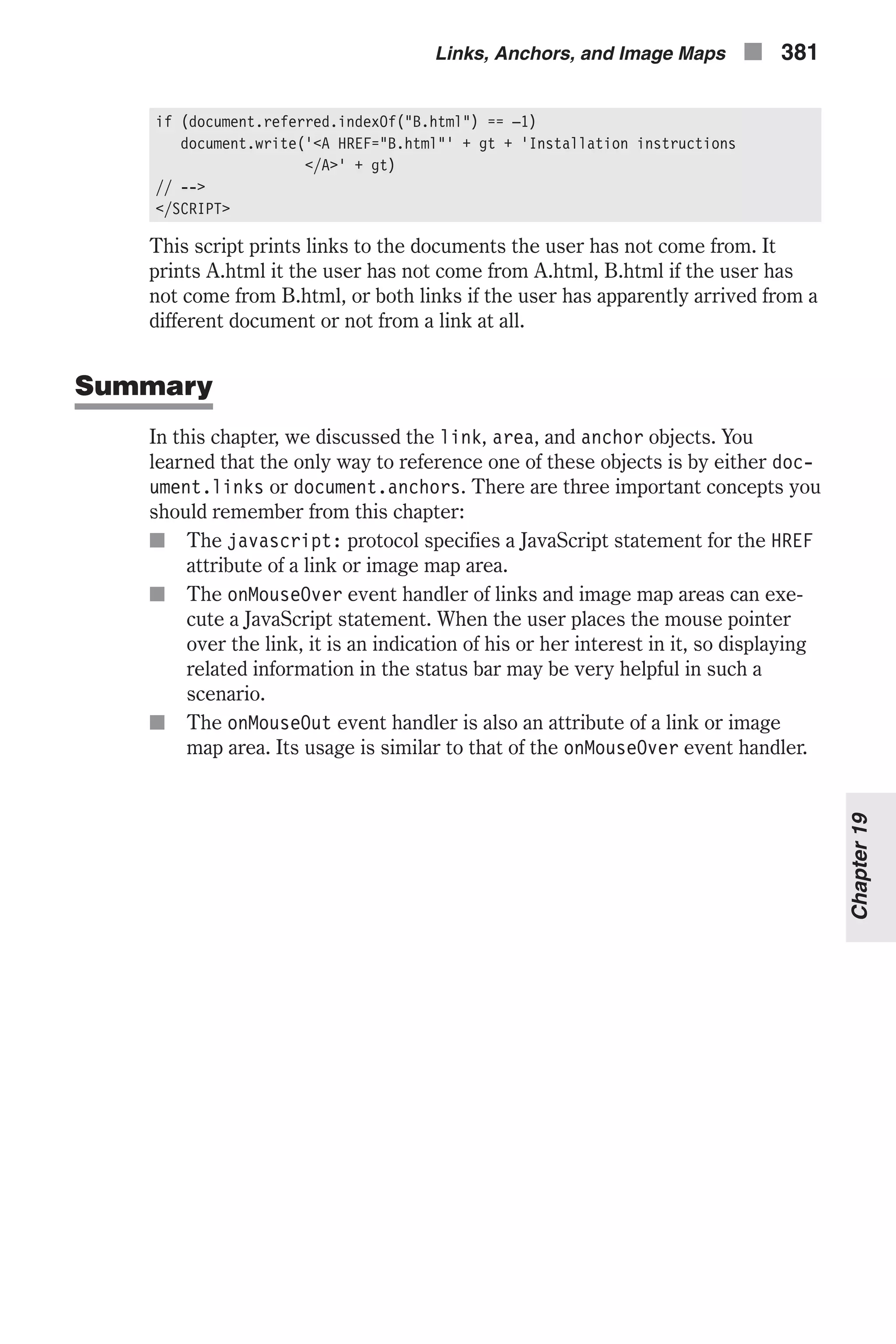 if (document.referred.indexOf("B.html") == –1) document.write('<A HREF="B.html"' + gt + 'Installation instructions </A>' + gt) // --> </SCRIPT> This script prints links to the documents the user has not come from. It prints A.html it the user has not come from A.html, B.html if the user has not come from B.html, or both links if the user has apparently arrived from a different document or not from a link at all. Summary In this chapter, we discussed the link, area, and anchor objects. You learned that the only way to reference one of these objects is by either doc- ument.links or document.anchors. There are three important concepts you should remember from this chapter: n The javascript: protocol specifies a JavaScript statement for the HREF attribute of a link or image map area. n The onMouseOver event handler of links and image map areas can exe- cute a JavaScript statement. When the user places the mouse pointer over the link, it is an indication of his or her interest in it, so displaying related information in the status bar may be very helpful in such a scenario. n The onMouseOut event handler is also an attribute of a link or image map area. Its usage is similar to that of the onMouseOver event handler. Links, Anchors, and Image Maps n 381 Chapter19 