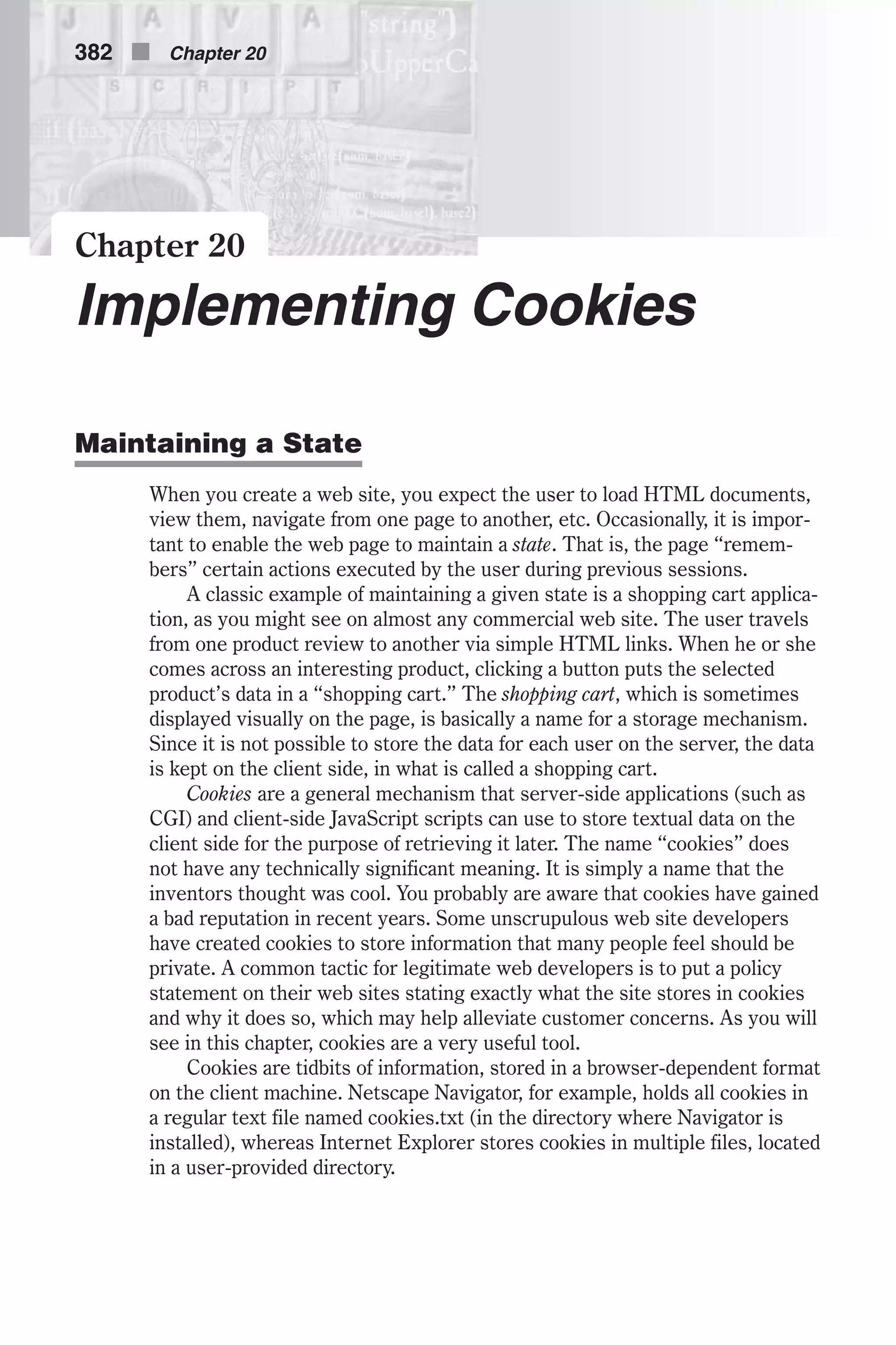 Chapter 20 Implementing Cookies Maintaining a State When you create a web site, you expect the user to load HTML documents, view them, navigate from one page to another, etc. Occasionally, it is impor- tant to enable the web page to maintain a state. That is, the page “remem- bers” certain actions executed by the user during previous sessions. A classic example of maintaining a given state is a shopping cart applica- tion, as you might see on almost any commercial web site. The user travels from one product review to another via simple HTML links. When he or she comes across an interesting product, clicking a button puts the selected product’s data in a “shopping cart.” The shopping cart, which is sometimes displayed visually on the page, is basically a name for a storage mechanism. Since it is not possible to store the data for each user on the server, the data is kept on the client side, in what is called a shopping cart. Cookies are a general mechanism that server-side applications (such as CGI) and client-side JavaScript scripts can use to store textual data on the client side for the purpose of retrieving it later. The name “cookies” does not have any technically significant meaning. It is simply a name that the inventors thought was cool. You probably are aware that cookies have gained a bad reputation in recent years. Some unscrupulous web site developers have created cookies to store information that many people feel should be private. A common tactic for legitimate web developers is to put a policy statement on their web sites stating exactly what the site stores in cookies and why it does so, which may help alleviate customer concerns. As you will see in this chapter, cookies are a very useful tool. Cookies are tidbits of information, stored in a browser-dependent format on the client machine. Netscape Navigator, for example, holds all cookies in a regular text file named cookies.txt (in the directory where Navigator is installed), whereas Internet Explorer stores cookies in multiple files, located in a user-provided directory. 382 n Chapter 20 