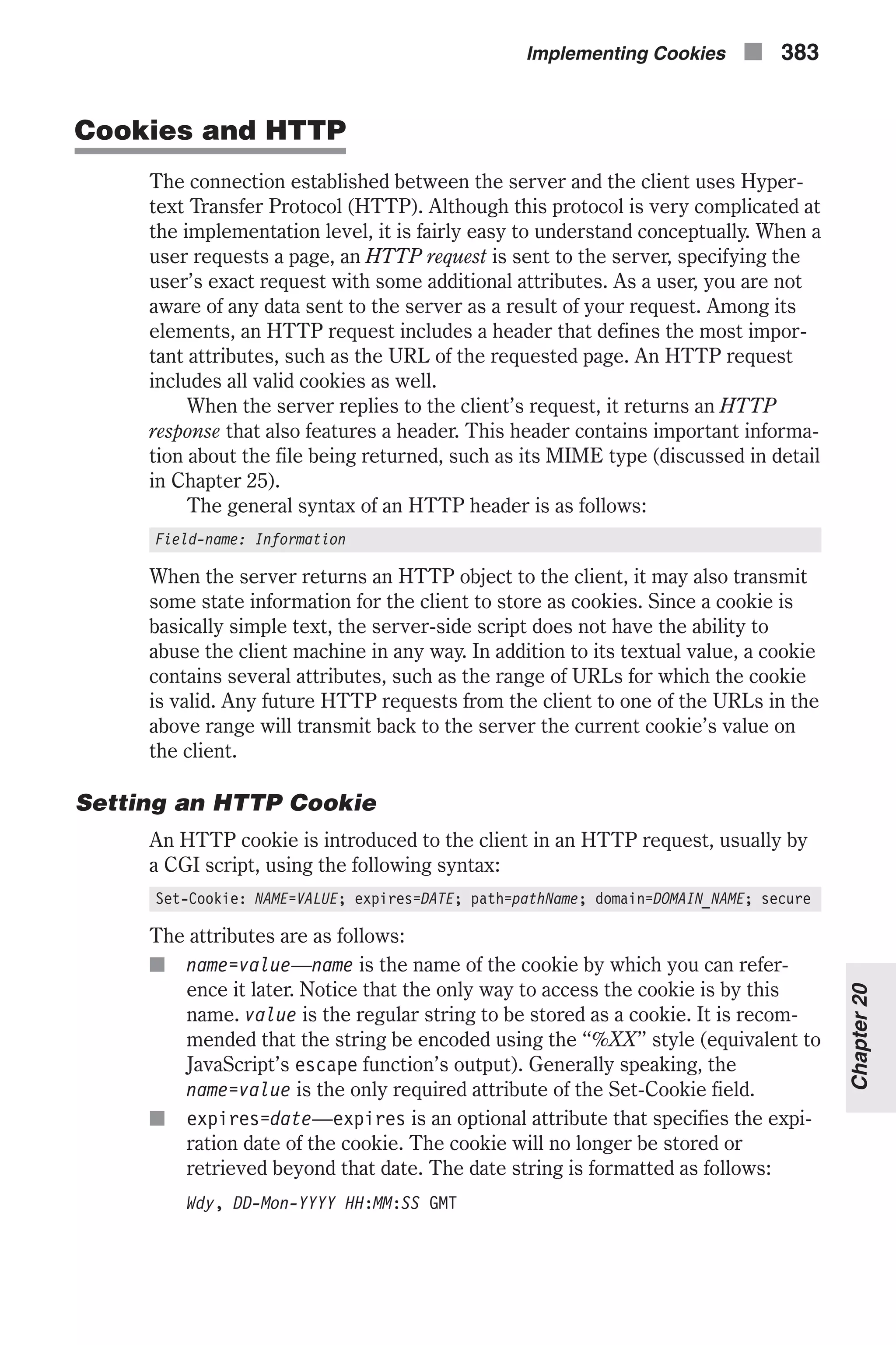 Cookies and HTTP The connection established between the server and the client uses Hyper- text Transfer Protocol (HTTP). Although this protocol is very complicated at the implementation level, it is fairly easy to understand conceptually. When a user requests a page, an HTTP request is sent to the server, specifying the user’s exact request with some additional attributes. As a user, you are not aware of any data sent to the server as a result of your request. Among its elements, an HTTP request includes a header that defines the most impor- tant attributes, such as the URL of the requested page. An HTTP request includes all valid cookies as well. When the server replies to the client’s request, it returns an HTTP response that also features a header. This header contains important informa- tion about the file being returned, such as its MIME type (discussed in detail in Chapter 25). The general syntax of an HTTP header is as follows: Field-name: Information When the server returns an HTTP object to the client, it may also transmit some state information for the client to store as cookies. Since a cookie is basically simple text, the server-side script does not have the ability to abuse the client machine in any way. In addition to its textual value, a cookie contains several attributes, such as the range of URLs for which the cookie is valid. Any future HTTP requests from the client to one of the URLs in the above range will transmit back to the server the current cookie’s value on the client. Setting an HTTP Cookie An HTTP cookie is introduced to the client in an HTTP request, usually by a CGI script, using the following syntax: Set-Cookie: NAME=VALUE; expires=DATE; path=pathName; domain=DOMAIN_NAME; secure The attributes are as follows: n name=value—name is the name of the cookie by which you can refer- ence it later. Notice that the only way to access the cookie is by this name. value is the regular string to be stored as a cookie. It is recom- mended that the string be encoded using the “%XX” style (equivalent to JavaScript’s escape function’s output). Generally speaking, the name=value is the only required attribute of the Set-Cookie field. n expires=date—expires is an optional attribute that specifies the expi- ration date of the cookie. The cookie will no longer be stored or retrieved beyond that date. The date string is formatted as follows: Wdy, DD-Mon-YYYY HH:MM:SS GMT Implementing Cookies n 383 Chapter20 