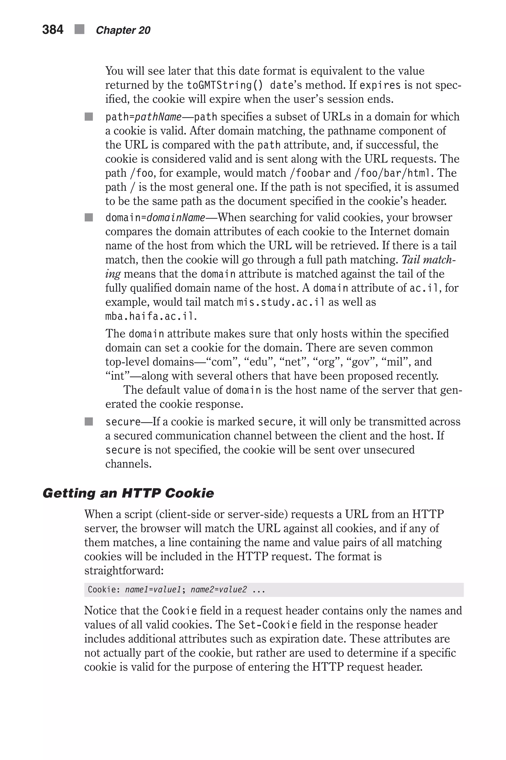 You will see later that this date format is equivalent to the value returned by the toGMTString() date’s method. If expires is not spec- ified, the cookie will expire when the user’s session ends. n path=pathName—path specifies a subset of URLs in a domain for which a cookie is valid. After domain matching, the pathname component of the URL is compared with the path attribute, and, if successful, the cookie is considered valid and is sent along with the URL requests. The path /foo, for example, would match /foobar and /foo/bar/html. The path / is the most general one. If the path is not specified, it is assumed to be the same path as the document specified in the cookie’s header. n domain=domainName—When searching for valid cookies, your browser compares the domain attributes of each cookie to the Internet domain name of the host from which the URL will be retrieved. If there is a tail match, then the cookie will go through a full path matching. Tail match- ing means that the domain attribute is matched against the tail of the fully qualified domain name of the host. A domain attribute of ac.il, for example, would tail match mis.study.ac.il as well as mba.haifa.ac.il. The domain attribute makes sure that only hosts within the specified domain can set a cookie for the domain. There are seven common top-level domains—“com”, “edu”, “net”, “org”, “gov”, “mil”, and “int”—along with several others that have been proposed recently. The default value of domain is the host name of the server that gen- erated the cookie response. n secure—If a cookie is marked secure, it will only be transmitted across a secured communication channel between the client and the host. If secure is not specified, the cookie will be sent over unsecured channels. Getting an HTTP Cookie When a script (client-side or server-side) requests a URL from an HTTP server, the browser will match the URL against all cookies, and if any of them matches, a line containing the name and value pairs of all matching cookies will be included in the HTTP request. The format is straightforward: Cookie: name1=value1; name2=value2 ... Notice that the Cookie field in a request header contains only the names and values of all valid cookies. The Set-Cookie field in the response header includes additional attributes such as expiration date. These attributes are not actually part of the cookie, but rather are used to determine if a specific cookie is valid for the purpose of entering the HTTP request header. 384 n Chapter 20 