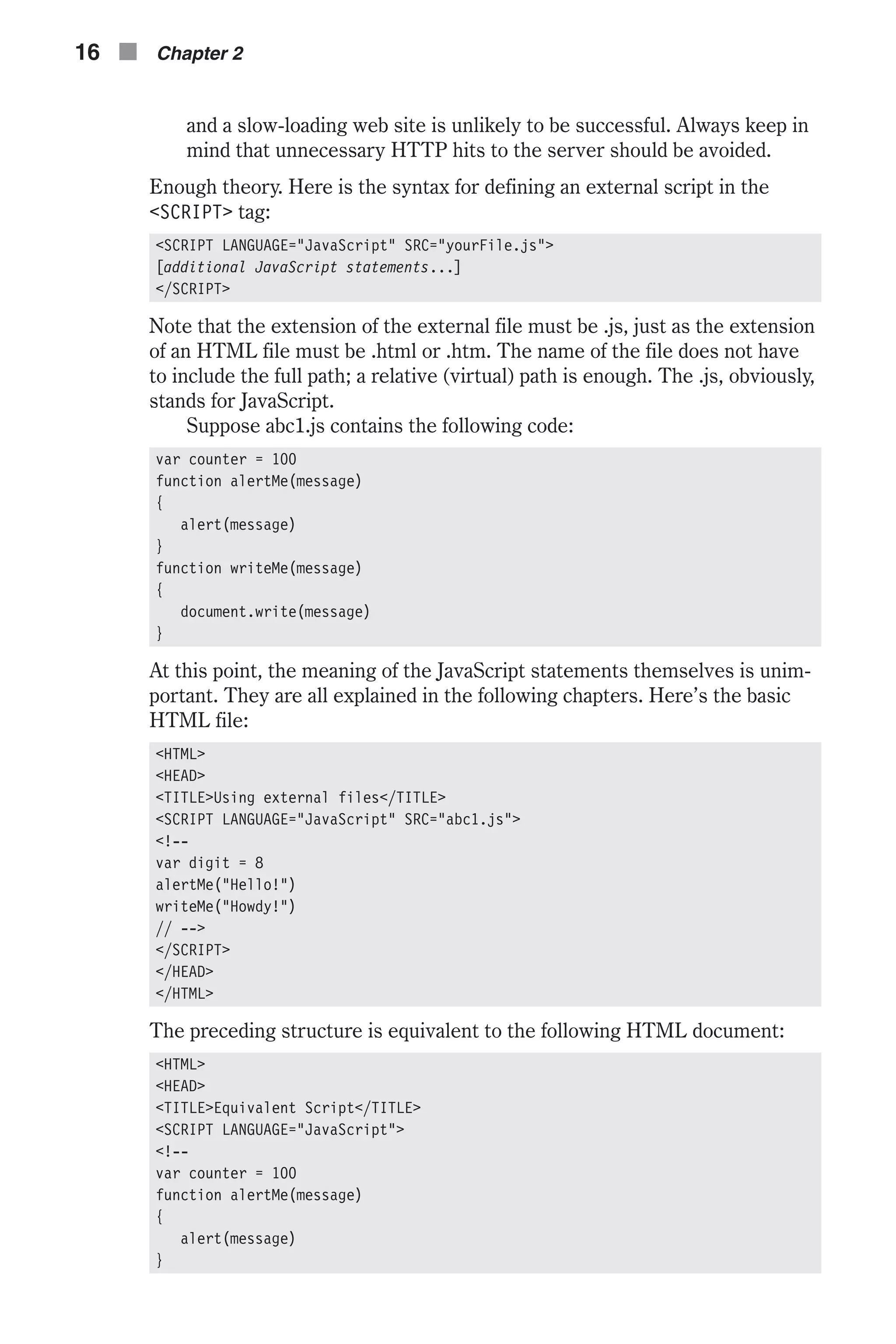 and a slow-loading web site is unlikely to be successful. Always keep in mind that unnecessary HTTP hits to the server should be avoided. Enough theory. Here is the syntax for defining an external script in the <SCRIPT> tag: <SCRIPT LANGUAGE="JavaScript" SRC="yourFile.js"> [additional JavaScript statements...] </SCRIPT> Note that the extension of the external file must be .js, just as the extension of an HTML file must be .html or .htm. The name of the file does not have to include the full path; a relative (virtual) path is enough. The .js, obviously, stands for JavaScript. Suppose abc1.js contains the following code: var counter = 100 function alertMe(message) { alert(message) } function writeMe(message) { document.write(message) } At this point, the meaning of the JavaScript statements themselves is unim- portant. They are all explained in the following chapters. Here’s the basic HTML file: <HTML> <HEAD> <TITLE>Using external files</TITLE> <SCRIPT LANGUAGE="JavaScript" SRC="abc1.js"> <!-- var digit = 8 alertMe("Hello!") writeMe("Howdy!") // --> </SCRIPT> </HEAD> </HTML> The preceding structure is equivalent to the following HTML document: <HTML> <HEAD> <TITLE>Equivalent Script</TITLE> <SCRIPT LANGUAGE="JavaScript"> <!-- var counter = 100 function alertMe(message) { alert(message) } 16 n Chapter 2 