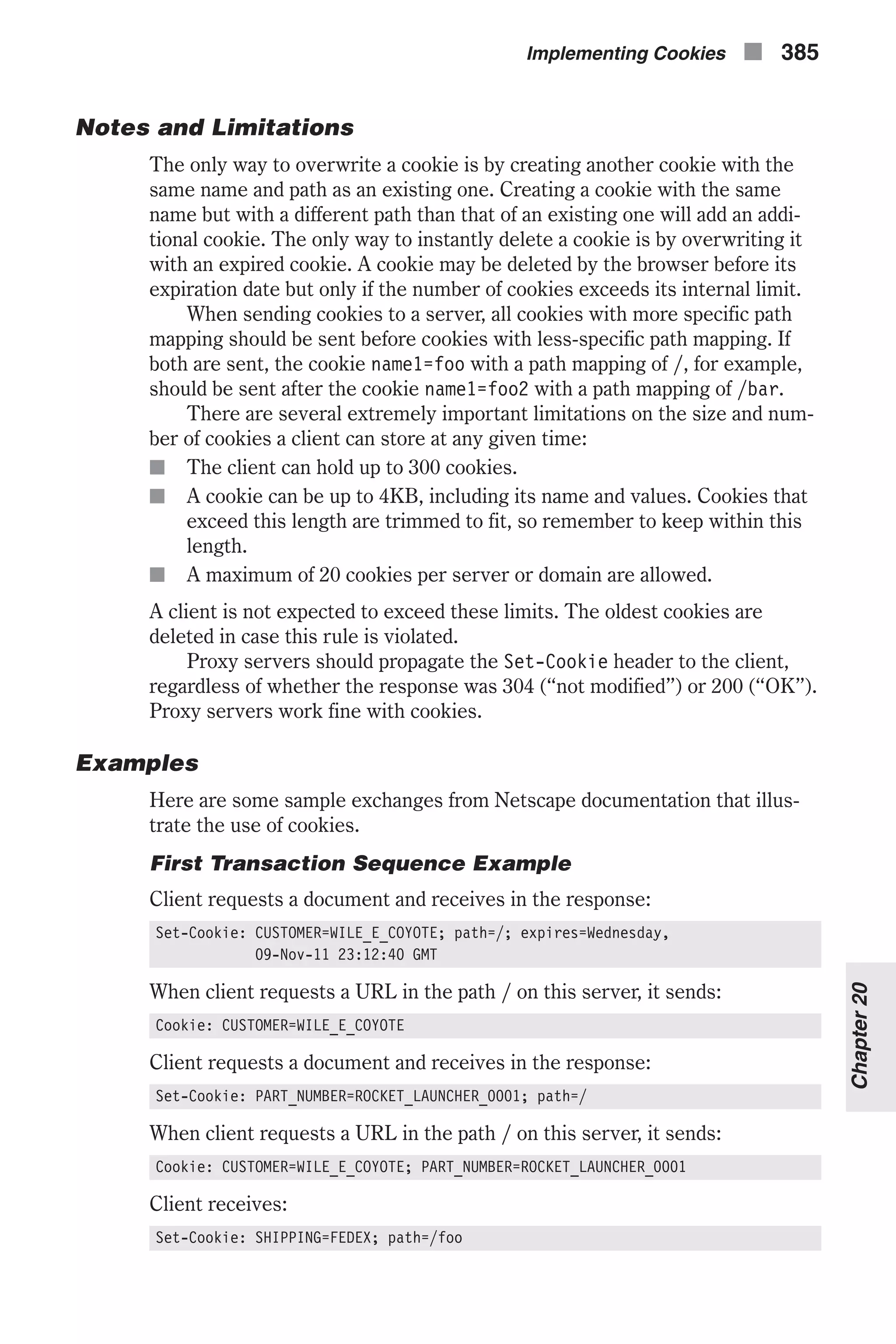 Notes and Limitations The only way to overwrite a cookie is by creating another cookie with the same name and path as an existing one. Creating a cookie with the same name but with a different path than that of an existing one will add an addi- tional cookie. The only way to instantly delete a cookie is by overwriting it with an expired cookie. A cookie may be deleted by the browser before its expiration date but only if the number of cookies exceeds its internal limit. When sending cookies to a server, all cookies with more specific path mapping should be sent before cookies with less-specific path mapping. If both are sent, the cookie name1=foo with a path mapping of /, for example, should be sent after the cookie name1=foo2 with a path mapping of /bar. There are several extremely important limitations on the size and num- ber of cookies a client can store at any given time: n The client can hold up to 300 cookies. n A cookie can be up to 4KB, including its name and values. Cookies that exceed this length are trimmed to fit, so remember to keep within this length. n A maximum of 20 cookies per server or domain are allowed. A client is not expected to exceed these limits. The oldest cookies are deleted in case this rule is violated. Proxy servers should propagate the Set-Cookie header to the client, regardless of whether the response was 304 (“not modified”) or 200 (“OK”). Proxy servers work fine with cookies. Examples Here are some sample exchanges from Netscape documentation that illus- trate the use of cookies. First Transaction Sequence Example Client requests a document and receives in the response: Set-Cookie: CUSTOMER=WILE_E_COYOTE; path=/; expires=Wednesday, 09-Nov-11 23:12:40 GMT When client requests a URL in the path / on this server, it sends: Cookie: CUSTOMER=WILE_E_COYOTE Client requests a document and receives in the response: Set-Cookie: PART_NUMBER=ROCKET_LAUNCHER_0001; path=/ When client requests a URL in the path / on this server, it sends: Cookie: CUSTOMER=WILE_E_COYOTE; PART_NUMBER=ROCKET_LAUNCHER_0001 Client receives: Set-Cookie: SHIPPING=FEDEX; path=/foo Implementing Cookies n 385 Chapter20 