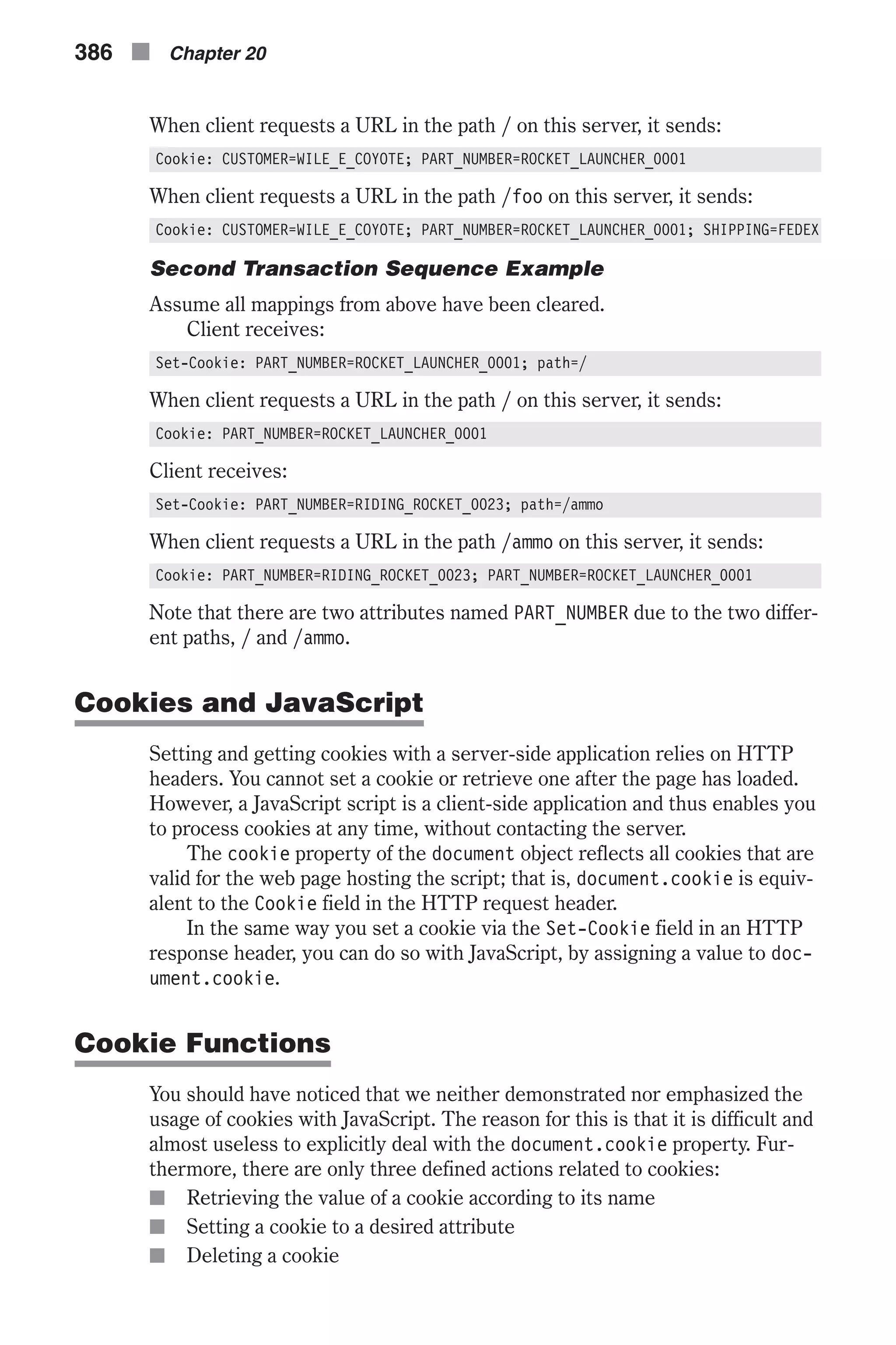 When client requests a URL in the path / on this server, it sends: Cookie: CUSTOMER=WILE_E_COYOTE; PART_NUMBER=ROCKET_LAUNCHER_0001 When client requests a URL in the path /foo on this server, it sends: Cookie: CUSTOMER=WILE_E_COYOTE; PART_NUMBER=ROCKET_LAUNCHER_0001; SHIPPING=FEDEX Second Transaction Sequence Example Assume all mappings from above have been cleared. Client receives: Set-Cookie: PART_NUMBER=ROCKET_LAUNCHER_0001; path=/ When client requests a URL in the path / on this server, it sends: Cookie: PART_NUMBER=ROCKET_LAUNCHER_0001 Client receives: Set-Cookie: PART_NUMBER=RIDING_ROCKET_0023; path=/ammo When client requests a URL in the path /ammo on this server, it sends: Cookie: PART_NUMBER=RIDING_ROCKET_0023; PART_NUMBER=ROCKET_LAUNCHER_0001 Note that there are two attributes named PART_NUMBER due to the two differ- ent paths, / and /ammo. Cookies and JavaScript Setting and getting cookies with a server-side application relies on HTTP headers. You cannot set a cookie or retrieve one after the page has loaded. However, a JavaScript script is a client-side application and thus enables you to process cookies at any time, without contacting the server. The cookie property of the document object reflects all cookies that are valid for the web page hosting the script; that is, document.cookie is equiv- alent to the Cookie field in the HTTP request header. In the same way you set a cookie via the Set-Cookie field in an HTTP response header, you can do so with JavaScript, by assigning a value to doc- ument.cookie. Cookie Functions You should have noticed that we neither demonstrated nor emphasized the usage of cookies with JavaScript. The reason for this is that it is difficult and almost useless to explicitly deal with the document.cookie property. Fur- thermore, there are only three defined actions related to cookies: n Retrieving the value of a cookie according to its name n Setting a cookie to a desired attribute n Deleting a cookie 386 n Chapter 20 
