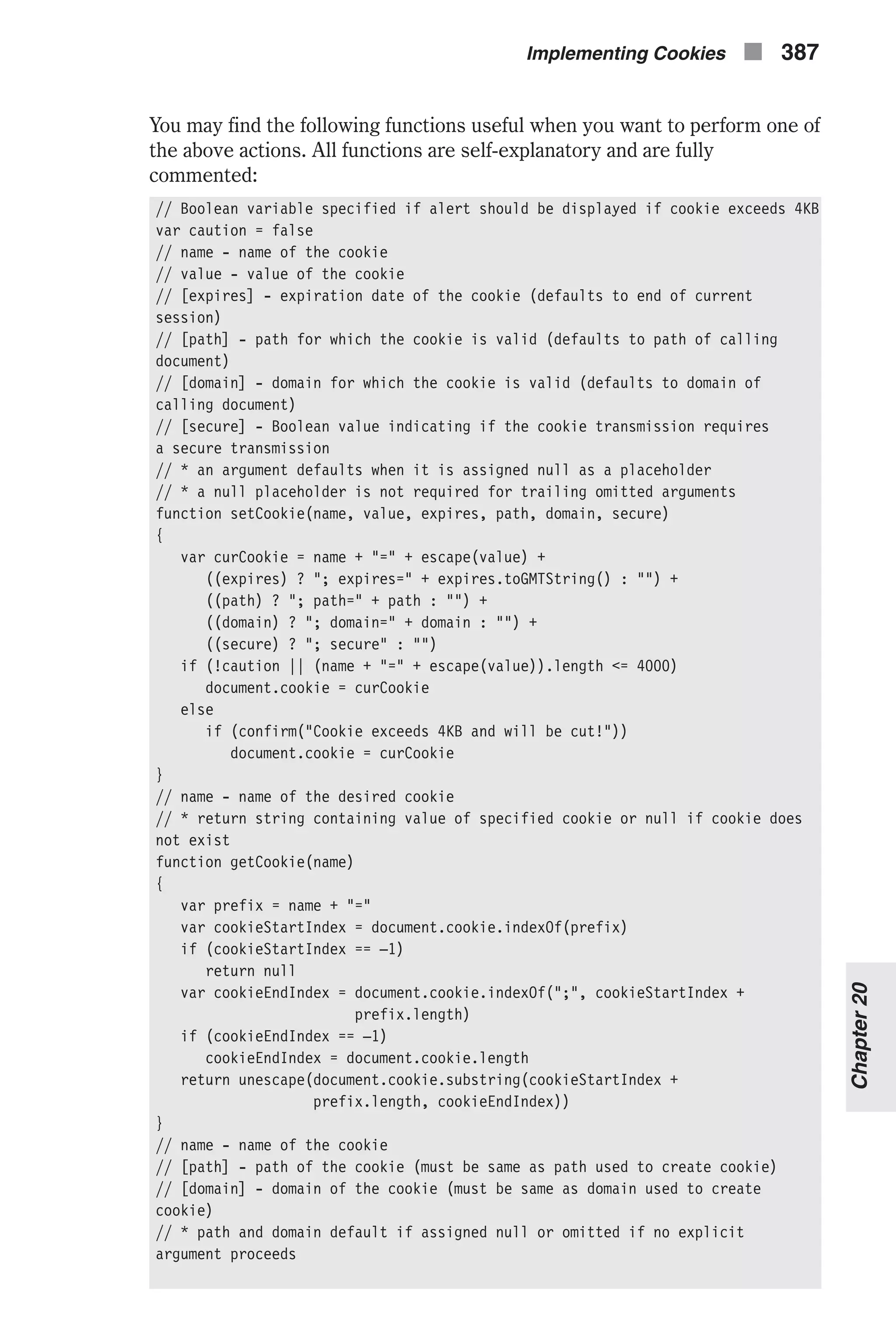 You may find the following functions useful when you want to perform one of the above actions. All functions are self-explanatory and are fully commented: // Boolean variable specified if alert should be displayed if cookie exceeds 4KB var caution = false // name - name of the cookie // value - value of the cookie // [expires] - expiration date of the cookie (defaults to end of current session) // [path] - path for which the cookie is valid (defaults to path of calling document) // [domain] - domain for which the cookie is valid (defaults to domain of calling document) // [secure] - Boolean value indicating if the cookie transmission requires a secure transmission // * an argument defaults when it is assigned null as a placeholder // * a null placeholder is not required for trailing omitted arguments function setCookie(name, value, expires, path, domain, secure) { var curCookie = name + "=" + escape(value) + ((expires) ? "; expires=" + expires.toGMTString() : "") + ((path) ? "; path=" + path : "") + ((domain) ? "; domain=" + domain : "") + ((secure) ? "; secure" : "") if (!caution || (name + "=" + escape(value)).length <= 4000) document.cookie = curCookie else if (confirm("Cookie exceeds 4KB and will be cut!")) document.cookie = curCookie } // name - name of the desired cookie // * return string containing value of specified cookie or null if cookie does not exist function getCookie(name) { var prefix = name + "=" var cookieStartIndex = document.cookie.indexOf(prefix) if (cookieStartIndex == –1) return null var cookieEndIndex = document.cookie.indexOf(";", cookieStartIndex + prefix.length) if (cookieEndIndex == –1) cookieEndIndex = document.cookie.length return unescape(document.cookie.substring(cookieStartIndex + prefix.length, cookieEndIndex)) } // name - name of the cookie // [path] - path of the cookie (must be same as path used to create cookie) // [domain] - domain of the cookie (must be same as domain used to create cookie) // * path and domain default if assigned null or omitted if no explicit argument proceeds Implementing Cookies n 387 Chapter20 