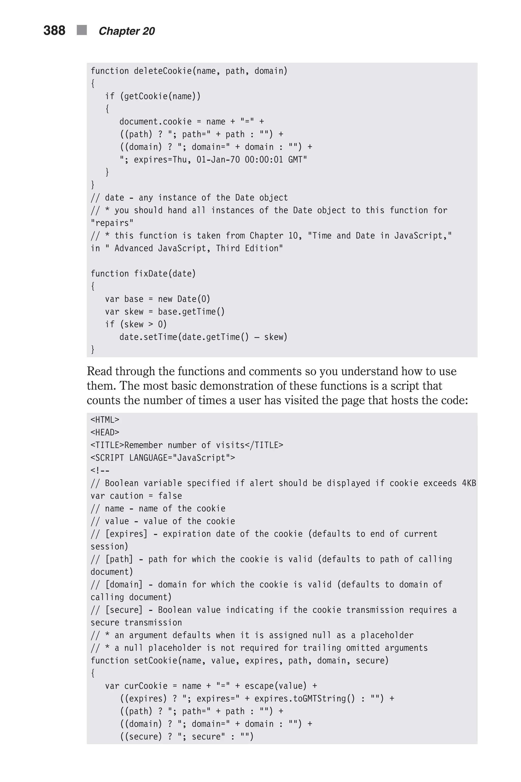 function deleteCookie(name, path, domain) { if (getCookie(name)) { document.cookie = name + "=" + ((path) ? "; path=" + path : "") + ((domain) ? "; domain=" + domain : "") + "; expires=Thu, 01-Jan-70 00:00:01 GMT" } } // date - any instance of the Date object // * you should hand all instances of the Date object to this function for "repairs" // * this function is taken from Chapter 10, "Time and Date in JavaScript," in " Advanced JavaScript, Third Edition" function fixDate(date) { var base = new Date(0) var skew = base.getTime() if (skew > 0) date.setTime(date.getTime() – skew) } Read through the functions and comments so you understand how to use them. The most basic demonstration of these functions is a script that counts the number of times a user has visited the page that hosts the code: <HTML> <HEAD> <TITLE>Remember number of visits</TITLE> <SCRIPT LANGUAGE="JavaScript"> <!-- // Boolean variable specified if alert should be displayed if cookie exceeds 4KB var caution = false // name - name of the cookie // value - value of the cookie // [expires] - expiration date of the cookie (defaults to end of current session) // [path] - path for which the cookie is valid (defaults to path of calling document) // [domain] - domain for which the cookie is valid (defaults to domain of calling document) // [secure] - Boolean value indicating if the cookie transmission requires a secure transmission // * an argument defaults when it is assigned null as a placeholder // * a null placeholder is not required for trailing omitted arguments function setCookie(name, value, expires, path, domain, secure) { var curCookie = name + "=" + escape(value) + ((expires) ? "; expires=" + expires.toGMTString() : "") + ((path) ? "; path=" + path : "") + ((domain) ? "; domain=" + domain : "") + ((secure) ? "; secure" : "") 388 n Chapter 20 