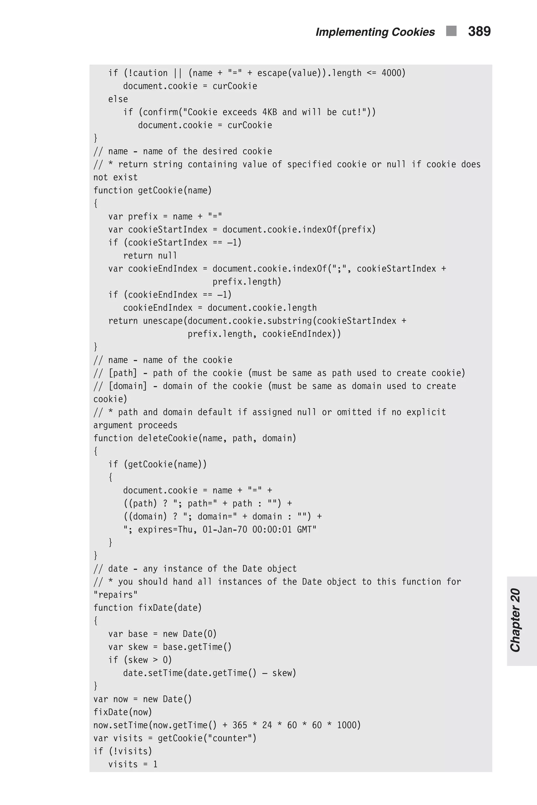 if (!caution || (name + "=" + escape(value)).length <= 4000) document.cookie = curCookie else if (confirm("Cookie exceeds 4KB and will be cut!")) document.cookie = curCookie } // name - name of the desired cookie // * return string containing value of specified cookie or null if cookie does not exist function getCookie(name) { var prefix = name + "=" var cookieStartIndex = document.cookie.indexOf(prefix) if (cookieStartIndex == –1) return null var cookieEndIndex = document.cookie.indexOf(";", cookieStartIndex + prefix.length) if (cookieEndIndex == –1) cookieEndIndex = document.cookie.length return unescape(document.cookie.substring(cookieStartIndex + prefix.length, cookieEndIndex)) } // name - name of the cookie // [path] - path of the cookie (must be same as path used to create cookie) // [domain] - domain of the cookie (must be same as domain used to create cookie) // * path and domain default if assigned null or omitted if no explicit argument proceeds function deleteCookie(name, path, domain) { if (getCookie(name)) { document.cookie = name + "=" + ((path) ? "; path=" + path : "") + ((domain) ? "; domain=" + domain : "") + "; expires=Thu, 01-Jan-70 00:00:01 GMT" } } // date - any instance of the Date object // * you should hand all instances of the Date object to this function for "repairs" function fixDate(date) { var base = new Date(0) var skew = base.getTime() if (skew > 0) date.setTime(date.getTime() – skew) } var now = new Date() fixDate(now) now.setTime(now.getTime() + 365 * 24 * 60 * 60 * 1000) var visits = getCookie("counter") if (!visits) visits = 1 Implementing Cookies n 389 Chapter20 