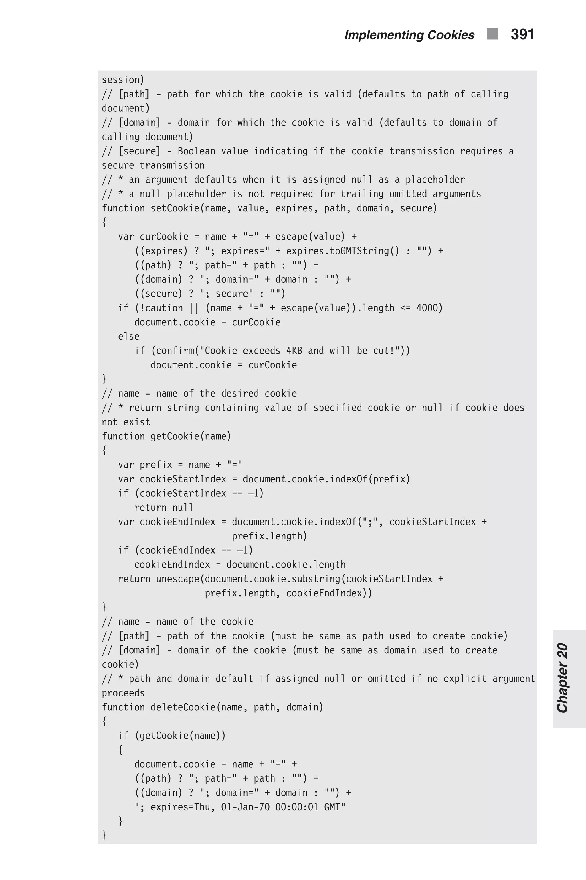 session) // [path] - path for which the cookie is valid (defaults to path of calling document) // [domain] - domain for which the cookie is valid (defaults to domain of calling document) // [secure] - Boolean value indicating if the cookie transmission requires a secure transmission // * an argument defaults when it is assigned null as a placeholder // * a null placeholder is not required for trailing omitted arguments function setCookie(name, value, expires, path, domain, secure) { var curCookie = name + "=" + escape(value) + ((expires) ? "; expires=" + expires.toGMTString() : "") + ((path) ? "; path=" + path : "") + ((domain) ? "; domain=" + domain : "") + ((secure) ? "; secure" : "") if (!caution || (name + "=" + escape(value)).length <= 4000) document.cookie = curCookie else if (confirm("Cookie exceeds 4KB and will be cut!")) document.cookie = curCookie } // name - name of the desired cookie // * return string containing value of specified cookie or null if cookie does not exist function getCookie(name) { var prefix = name + "=" var cookieStartIndex = document.cookie.indexOf(prefix) if (cookieStartIndex == –1) return null var cookieEndIndex = document.cookie.indexOf(";", cookieStartIndex + prefix.length) if (cookieEndIndex == –1) cookieEndIndex = document.cookie.length return unescape(document.cookie.substring(cookieStartIndex + prefix.length, cookieEndIndex)) } // name - name of the cookie // [path] - path of the cookie (must be same as path used to create cookie) // [domain] - domain of the cookie (must be same as domain used to create cookie) // * path and domain default if assigned null or omitted if no explicit argument proceeds function deleteCookie(name, path, domain) { if (getCookie(name)) { document.cookie = name + "=" + ((path) ? "; path=" + path : "") + ((domain) ? "; domain=" + domain : "") + "; expires=Thu, 01-Jan-70 00:00:01 GMT" } } Implementing Cookies n 391 Chapter20 