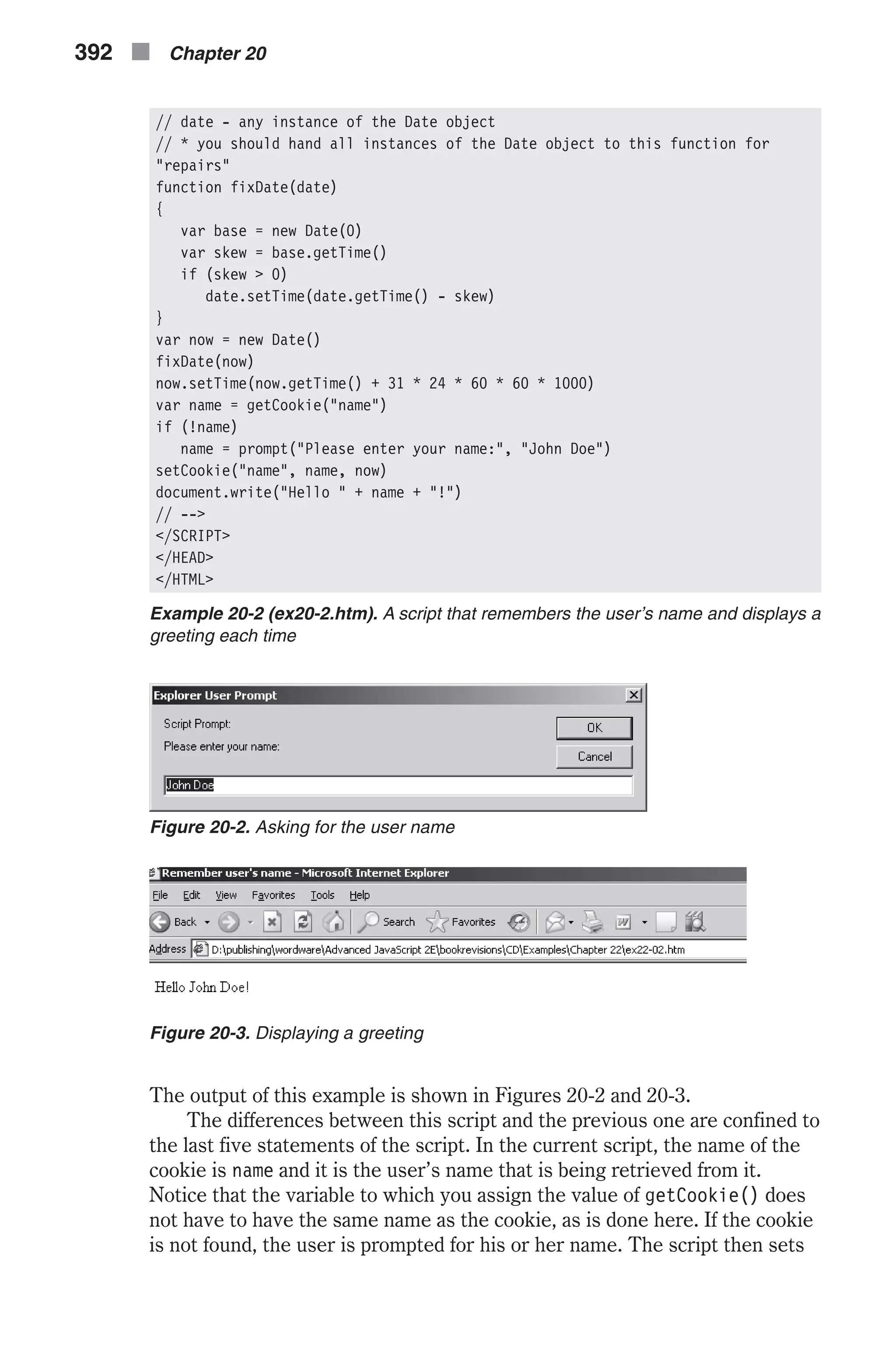 // date - any instance of the Date object // * you should hand all instances of the Date object to this function for "repairs" function fixDate(date) { var base = new Date(0) var skew = base.getTime() if (skew > 0) date.setTime(date.getTime() - skew) } var now = new Date() fixDate(now) now.setTime(now.getTime() + 31 * 24 * 60 * 60 * 1000) var name = getCookie("name") if (!name) name = prompt("Please enter your name:", "John Doe") setCookie("name", name, now) document.write("Hello " + name + "!") // --> </SCRIPT> </HEAD> </HTML> Example 20-2 (ex20-2.htm). A script that remembers the user’s name and displays a greeting each time The output of this example is shown in Figures 20-2 and 20-3. The differences between this script and the previous one are confined to the last five statements of the script. In the current script, the name of the cookie is name and it is the user’s name that is being retrieved from it. Notice that the variable to which you assign the value of getCookie() does not have to have the same name as the cookie, as is done here. If the cookie is not found, the user is prompted for his or her name. The script then sets 392 n Chapter 20 Figure 20-2. Asking for the user name Figure 20-3. Displaying a greeting 
