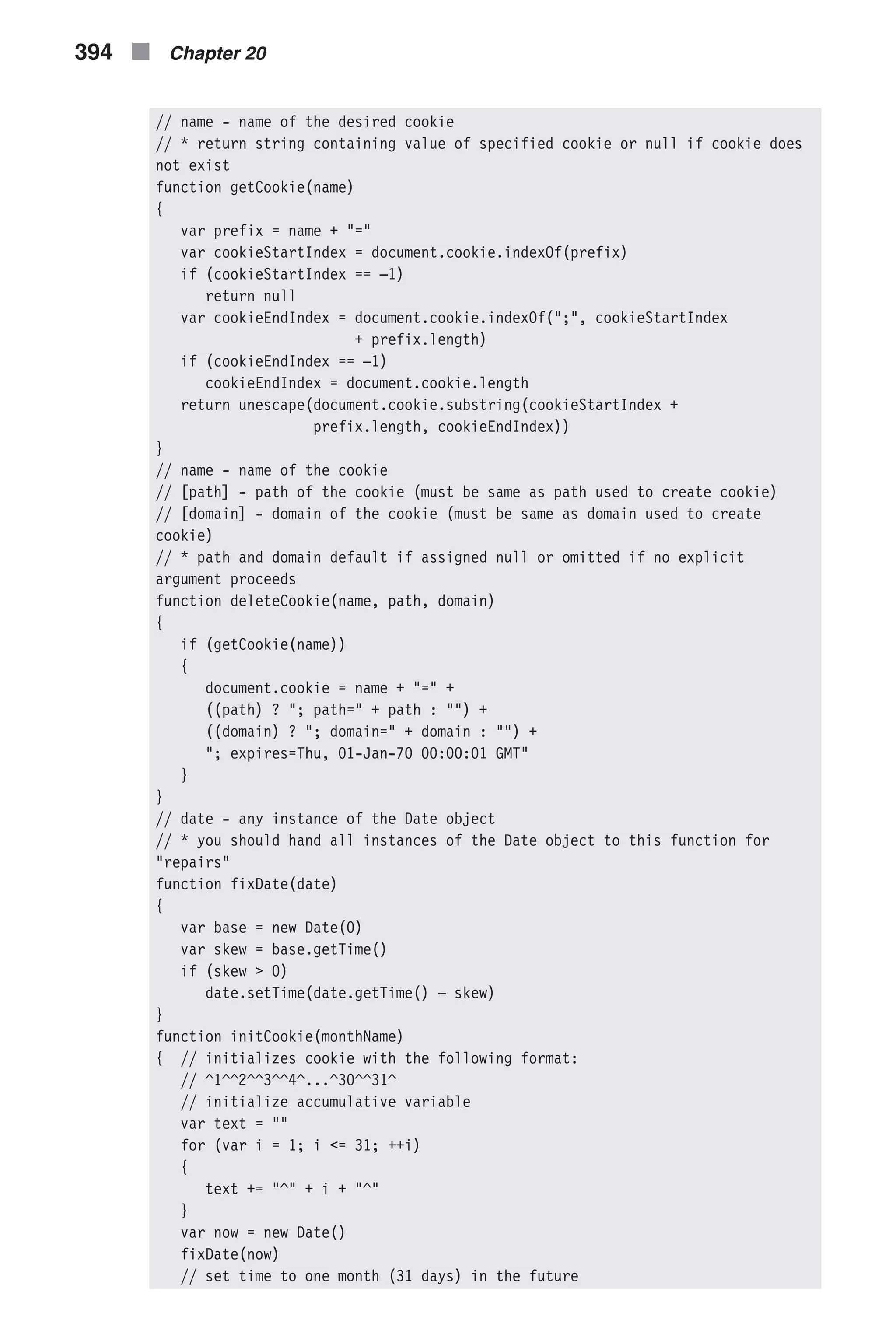 // name - name of the desired cookie // * return string containing value of specified cookie or null if cookie does not exist function getCookie(name) { var prefix = name + "=" var cookieStartIndex = document.cookie.indexOf(prefix) if (cookieStartIndex == –1) return null var cookieEndIndex = document.cookie.indexOf(";", cookieStartIndex + prefix.length) if (cookieEndIndex == –1) cookieEndIndex = document.cookie.length return unescape(document.cookie.substring(cookieStartIndex + prefix.length, cookieEndIndex)) } // name - name of the cookie // [path] - path of the cookie (must be same as path used to create cookie) // [domain] - domain of the cookie (must be same as domain used to create cookie) // * path and domain default if assigned null or omitted if no explicit argument proceeds function deleteCookie(name, path, domain) { if (getCookie(name)) { document.cookie = name + "=" + ((path) ? "; path=" + path : "") + ((domain) ? "; domain=" + domain : "") + "; expires=Thu, 01-Jan-70 00:00:01 GMT" } } // date - any instance of the Date object // * you should hand all instances of the Date object to this function for "repairs" function fixDate(date) { var base = new Date(0) var skew = base.getTime() if (skew > 0) date.setTime(date.getTime() – skew) } function initCookie(monthName) { // initializes cookie with the following format: // ^1^^2^^3^^4^...^30^^31^ // initialize accumulative variable var text = "" for (var i = 1; i <= 31; ++i) { text += "^" + i + "^" } var now = new Date() fixDate(now) // set time to one month (31 days) in the future 394 n Chapter 20 