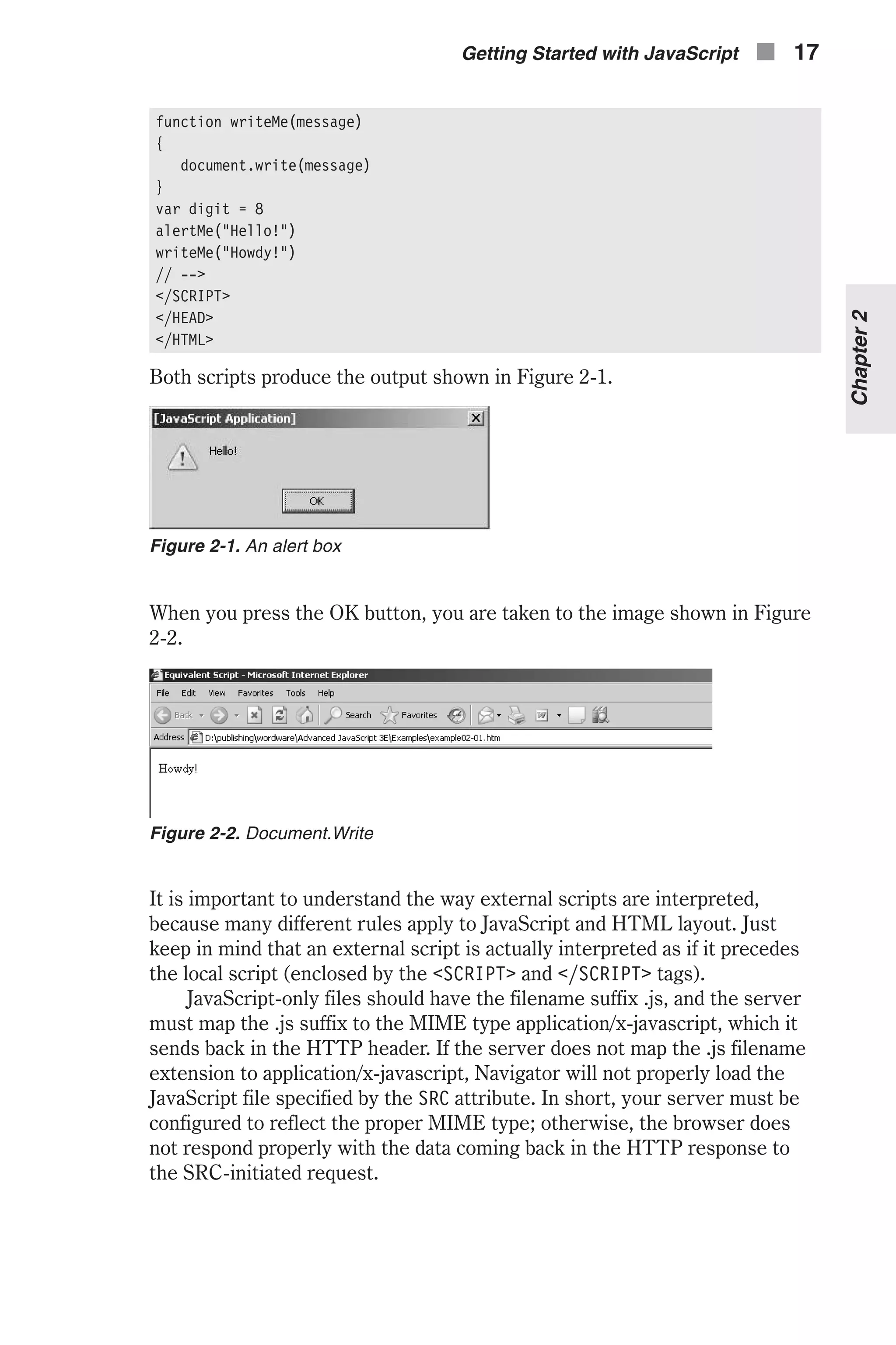 function writeMe(message) { document.write(message) } var digit = 8 alertMe("Hello!") writeMe("Howdy!") // --> </SCRIPT> </HEAD> </HTML> Both scripts produce the output shown in Figure 2-1. When you press the OK button, you are taken to the image shown in Figure 2-2. It is important to understand the way external scripts are interpreted, because many different rules apply to JavaScript and HTML layout. Just keep in mind that an external script is actually interpreted as if it precedes the local script (enclosed by the <SCRIPT> and </SCRIPT> tags). JavaScript-only files should have the filename suffix .js, and the server must map the .js suffix to the MIME type application/x-javascript, which it sends back in the HTTP header. If the server does not map the .js filename extension to application/x-javascript, Navigator will not properly load the JavaScript file specified by the SRC attribute. In short, your server must be configured to reflect the proper MIME type; otherwise, the browser does not respond properly with the data coming back in the HTTP response to the SRC-initiated request. Getting Started with JavaScript n 17 Chapter2 Figure 2-1. An alert box Figure 2-2. Document.Write 
