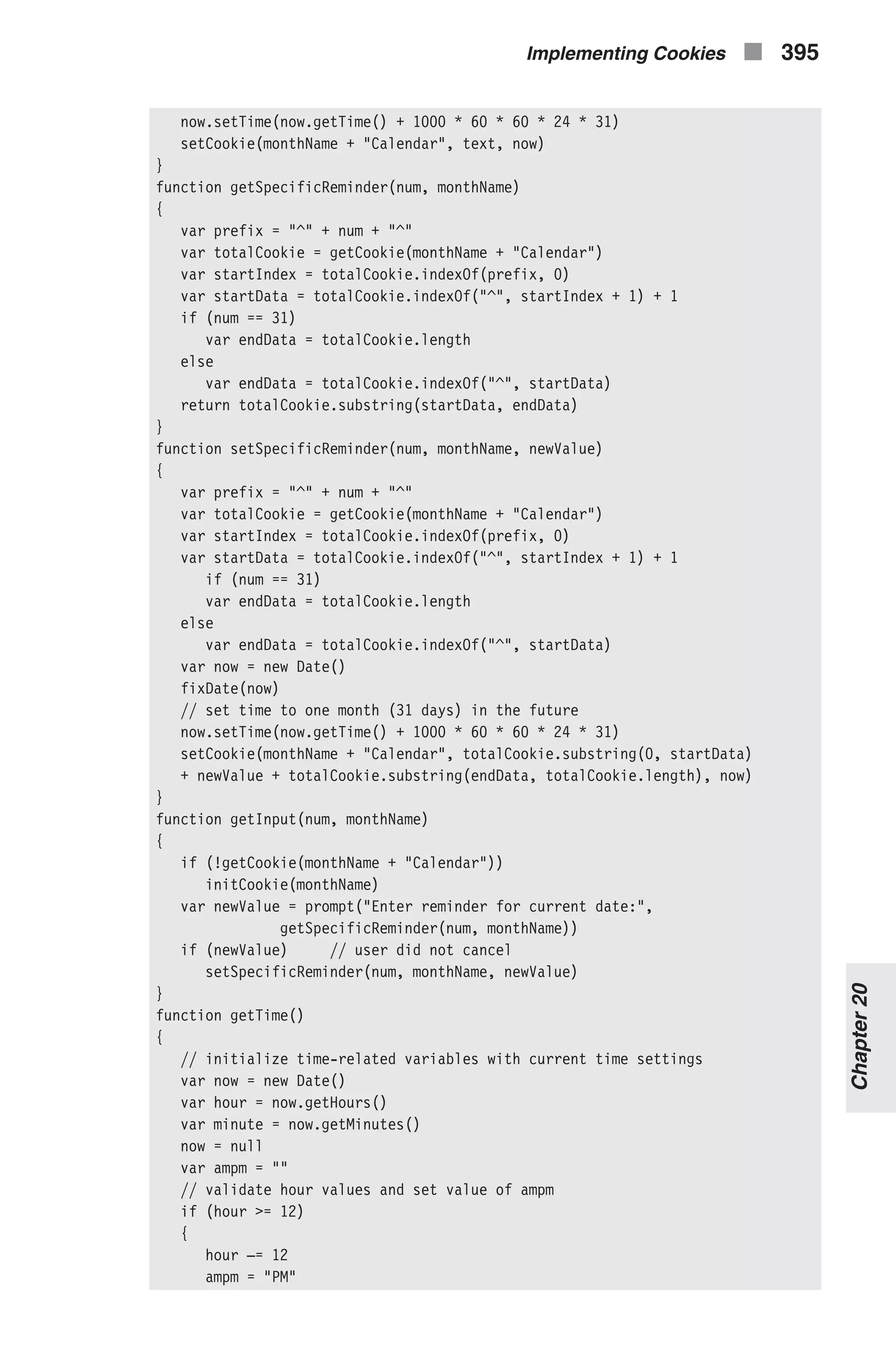 now.setTime(now.getTime() + 1000 * 60 * 60 * 24 * 31) setCookie(monthName + "Calendar", text, now) } function getSpecificReminder(num, monthName) { var prefix = "^" + num + "^" var totalCookie = getCookie(monthName + "Calendar") var startIndex = totalCookie.indexOf(prefix, 0) var startData = totalCookie.indexOf("^", startIndex + 1) + 1 if (num == 31) var endData = totalCookie.length else var endData = totalCookie.indexOf("^", startData) return totalCookie.substring(startData, endData) } function setSpecificReminder(num, monthName, newValue) { var prefix = "^" + num + "^" var totalCookie = getCookie(monthName + "Calendar") var startIndex = totalCookie.indexOf(prefix, 0) var startData = totalCookie.indexOf("^", startIndex + 1) + 1 if (num == 31) var endData = totalCookie.length else var endData = totalCookie.indexOf("^", startData) var now = new Date() fixDate(now) // set time to one month (31 days) in the future now.setTime(now.getTime() + 1000 * 60 * 60 * 24 * 31) setCookie(monthName + "Calendar", totalCookie.substring(0, startData) + newValue + totalCookie.substring(endData, totalCookie.length), now) } function getInput(num, monthName) { if (!getCookie(monthName + "Calendar")) initCookie(monthName) var newValue = prompt("Enter reminder for current date:", getSpecificReminder(num, monthName)) if (newValue) // user did not cancel setSpecificReminder(num, monthName, newValue) } function getTime() { // initialize time-related variables with current time settings var now = new Date() var hour = now.getHours() var minute = now.getMinutes() now = null var ampm = "" // validate hour values and set value of ampm if (hour >= 12) { hour –= 12 ampm = "PM" Implementing Cookies n 395 Chapter20 