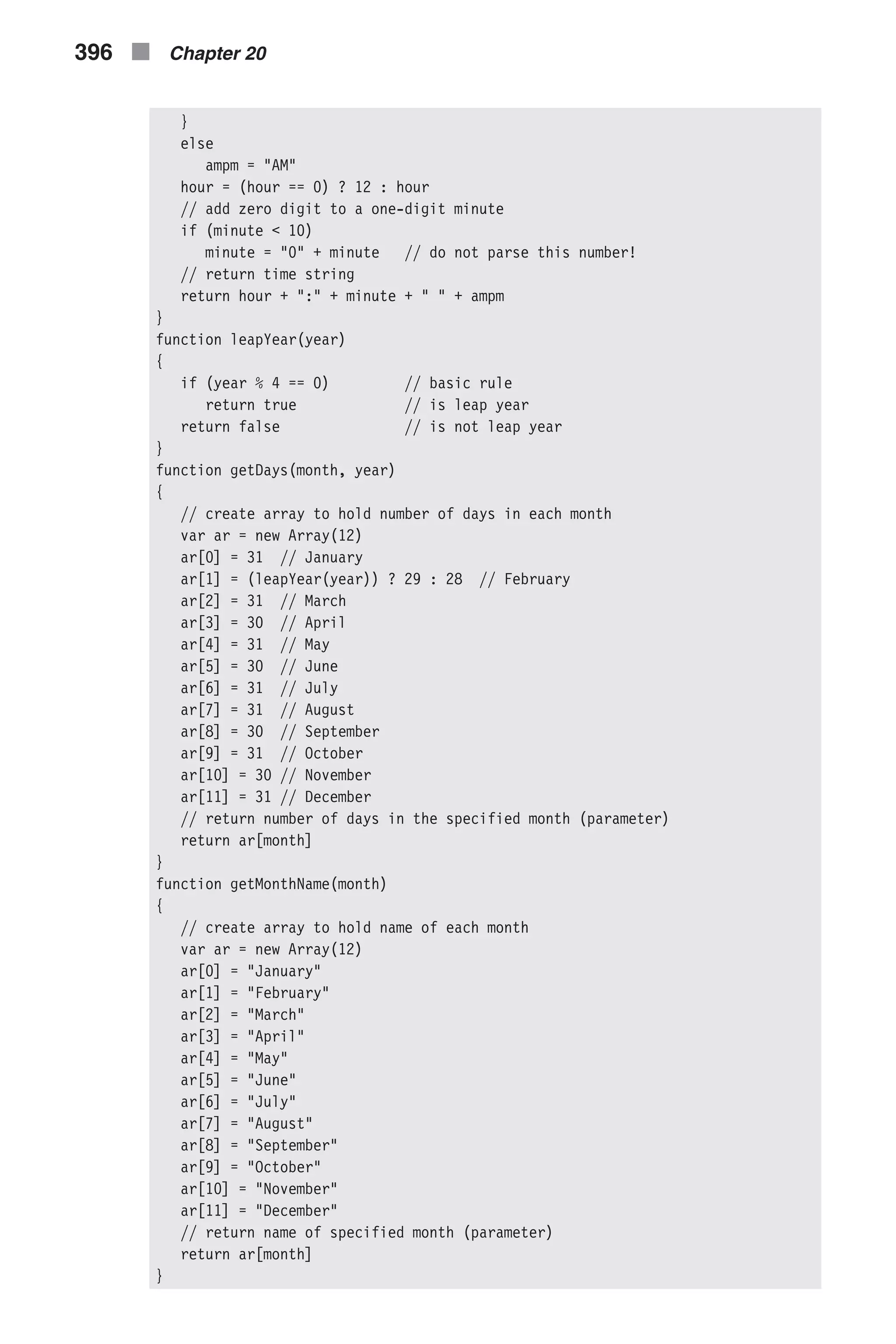 } else ampm = "AM" hour = (hour == 0) ? 12 : hour // add zero digit to a one-digit minute if (minute < 10) minute = "0" + minute // do not parse this number! // return time string return hour + ":" + minute + " " + ampm } function leapYear(year) { if (year % 4 == 0) // basic rule return true // is leap year return false // is not leap year } function getDays(month, year) { // create array to hold number of days in each month var ar = new Array(12) ar[0] = 31 // January ar[1] = (leapYear(year)) ? 29 : 28 // February ar[2] = 31 // March ar[3] = 30 // April ar[4] = 31 // May ar[5] = 30 // June ar[6] = 31 // July ar[7] = 31 // August ar[8] = 30 // September ar[9] = 31 // October ar[10] = 30 // November ar[11] = 31 // December // return number of days in the specified month (parameter) return ar[month] } function getMonthName(month) { // create array to hold name of each month var ar = new Array(12) ar[0] = "January" ar[1] = "February" ar[2] = "March" ar[3] = "April" ar[4] = "May" ar[5] = "June" ar[6] = "July" ar[7] = "August" ar[8] = "September" ar[9] = "October" ar[10] = "November" ar[11] = "December" // return name of specified month (parameter) return ar[month] } 396 n Chapter 20 