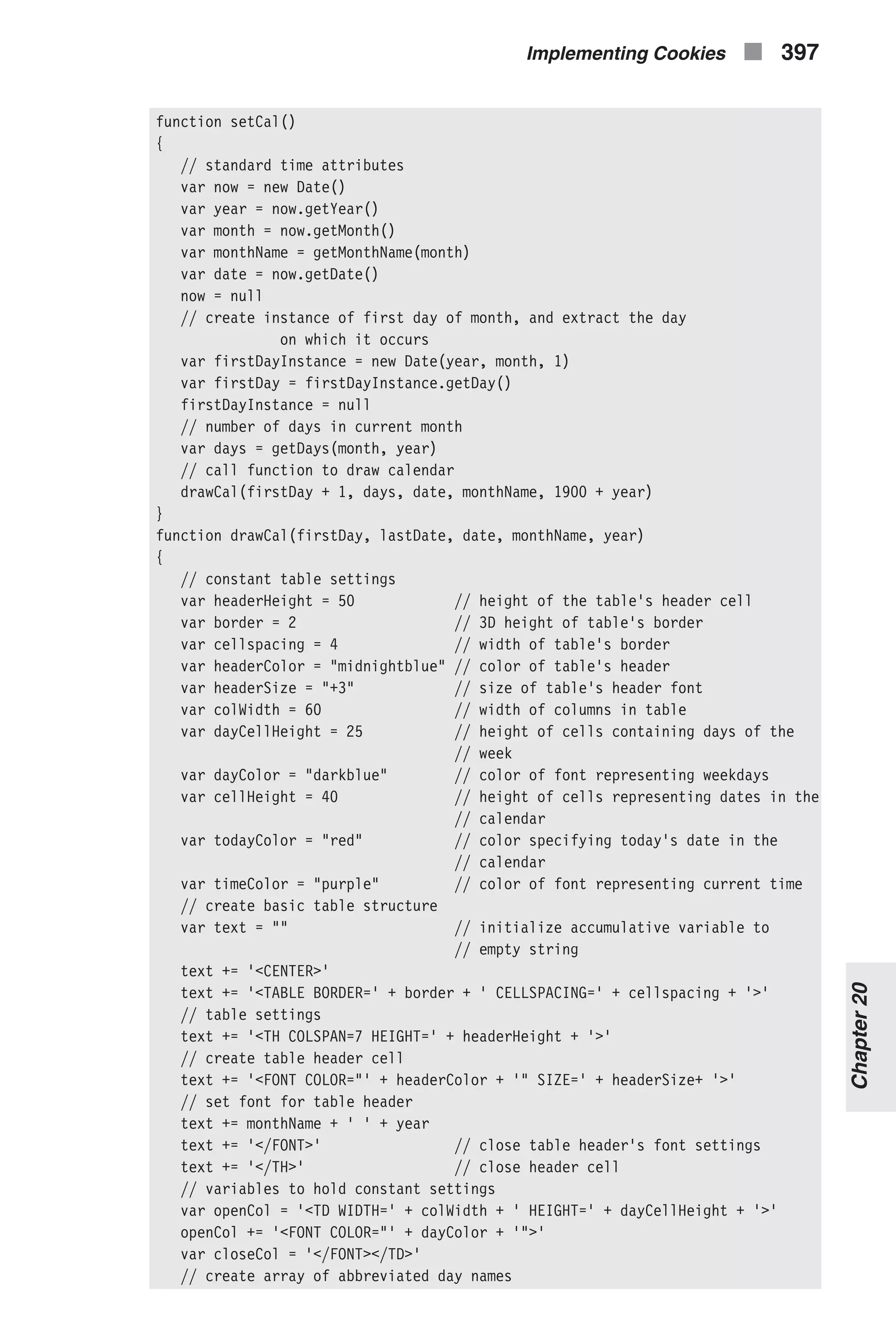 function setCal() { // standard time attributes var now = new Date() var year = now.getYear() var month = now.getMonth() var monthName = getMonthName(month) var date = now.getDate() now = null // create instance of first day of month, and extract the day on which it occurs var firstDayInstance = new Date(year, month, 1) var firstDay = firstDayInstance.getDay() firstDayInstance = null // number of days in current month var days = getDays(month, year) // call function to draw calendar drawCal(firstDay + 1, days, date, monthName, 1900 + year) } function drawCal(firstDay, lastDate, date, monthName, year) { // constant table settings var headerHeight = 50 // height of the table's header cell var border = 2 // 3D height of table's border var cellspacing = 4 // width of table's border var headerColor = "midnightblue" // color of table's header var headerSize = "+3" // size of table's header font var colWidth = 60 // width of columns in table var dayCellHeight = 25 // height of cells containing days of the // week var dayColor = "darkblue" // color of font representing weekdays var cellHeight = 40 // height of cells representing dates in the // calendar var todayColor = "red" // color specifying today's date in the // calendar var timeColor = "purple" // color of font representing current time // create basic table structure var text = "" // initialize accumulative variable to // empty string text += '<CENTER>' text += '<TABLE BORDER=' + border + ' CELLSPACING=' + cellspacing + '>' // table settings text += '<TH COLSPAN=7 HEIGHT=' + headerHeight + '>' // create table header cell text += '<FONT COLOR="' + headerColor + '" SIZE=' + headerSize+ '>' // set font for table header text += monthName + ' ' + year text += '</FONT>' // close table header's font settings text += '</TH>' // close header cell // variables to hold constant settings var openCol = '<TD WIDTH=' + colWidth + ' HEIGHT=' + dayCellHeight + '>' openCol += '<FONT COLOR="' + dayColor + '">' var closeCol = '</FONT></TD>' // create array of abbreviated day names Implementing Cookies n 397 Chapter20 