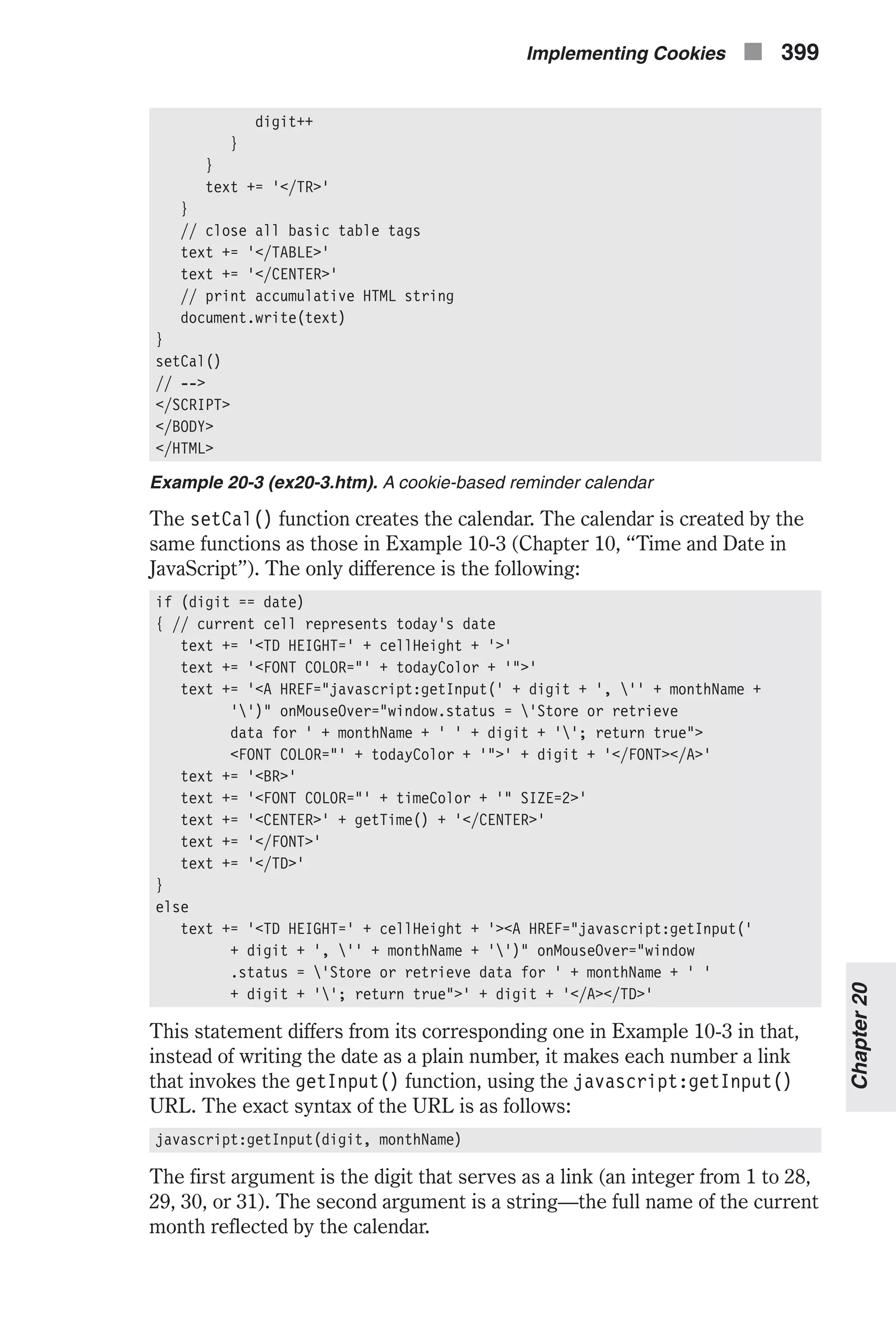 digit++ } } text += '</TR>' } // close all basic table tags text += '</TABLE>' text += '</CENTER>' // print accumulative HTML string document.write(text) } setCal() // --> </SCRIPT> </BODY> </HTML> Example 20-3 (ex20-3.htm). A cookie-based reminder calendar The setCal() function creates the calendar. The calendar is created by the same functions as those in Example 10-3 (Chapter 10, “Time and Date in JavaScript”). The only difference is the following: if (digit == date) { // current cell represents today's date text += '<TD HEIGHT=' + cellHeight + '>' text += '<FONT COLOR="' + todayColor + '">' text += '<A HREF="javascript:getInput(' + digit + ', '' + monthName + '')" onMouseOver="window.status = 'Store or retrieve data for ' + monthName + ' ' + digit + ''; return true"> <FONT COLOR="' + todayColor + '">' + digit + '</FONT></A>' text += '<BR>' text += '<FONT COLOR="' + timeColor + '" SIZE=2>' text += '<CENTER>' + getTime() + '</CENTER>' text += '</FONT>' text += '</TD>' } else text += '<TD HEIGHT=' + cellHeight + '><A HREF="javascript:getInput(' + digit + ', '' + monthName + '')" onMouseOver="window .status = 'Store or retrieve data for ' + monthName + ' ' + digit + ''; return true">' + digit + '</A></TD>' This statement differs from its corresponding one in Example 10-3 in that, instead of writing the date as a plain number, it makes each number a link that invokes the getInput() function, using the javascript:getInput() URL. The exact syntax of the URL is as follows: javascript:getInput(digit, monthName) The first argument is the digit that serves as a link (an integer from 1 to 28, 29, 30, or 31). The second argument is a string—the full name of the current month reflected by the calendar. Implementing Cookies n 399 Chapter20 