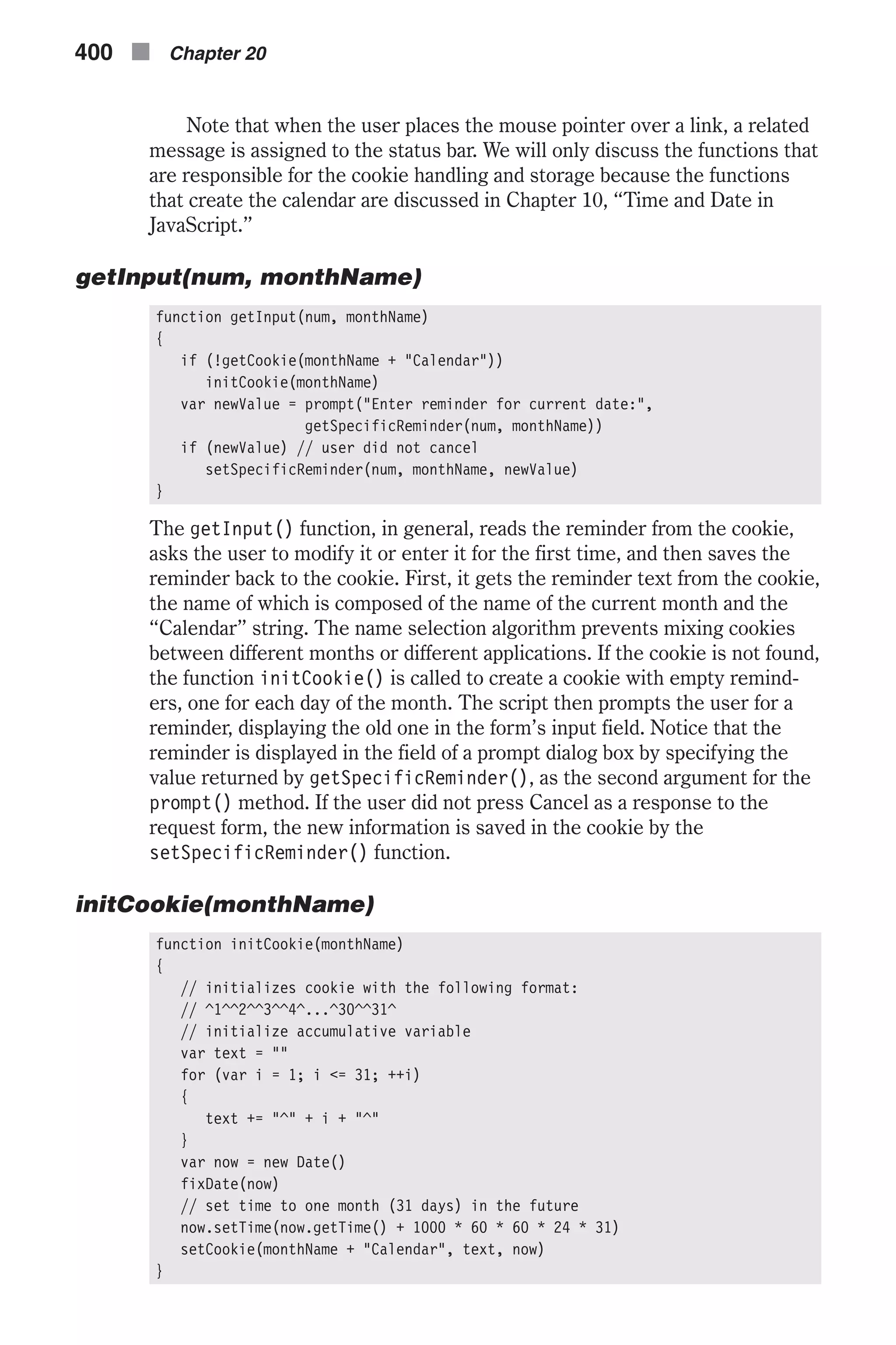 Note that when the user places the mouse pointer over a link, a related message is assigned to the status bar. We will only discuss the functions that are responsible for the cookie handling and storage because the functions that create the calendar are discussed in Chapter 10, “Time and Date in JavaScript.” getInput(num, monthName) function getInput(num, monthName) { if (!getCookie(monthName + "Calendar")) initCookie(monthName) var newValue = prompt("Enter reminder for current date:", getSpecificReminder(num, monthName)) if (newValue) // user did not cancel setSpecificReminder(num, monthName, newValue) } The getInput() function, in general, reads the reminder from the cookie, asks the user to modify it or enter it for the first time, and then saves the reminder back to the cookie. First, it gets the reminder text from the cookie, the name of which is composed of the name of the current month and the “Calendar” string. The name selection algorithm prevents mixing cookies between different months or different applications. If the cookie is not found, the function initCookie() is called to create a cookie with empty remind- ers, one for each day of the month. The script then prompts the user for a reminder, displaying the old one in the form’s input field. Notice that the reminder is displayed in the field of a prompt dialog box by specifying the value returned by getSpecificReminder(), as the second argument for the prompt() method. If the user did not press Cancel as a response to the request form, the new information is saved in the cookie by the setSpecificReminder() function. initCookie(monthName) function initCookie(monthName) { // initializes cookie with the following format: // ^1^^2^^3^^4^...^30^^31^ // initialize accumulative variable var text = "" for (var i = 1; i <= 31; ++i) { text += "^" + i + "^" } var now = new Date() fixDate(now) // set time to one month (31 days) in the future now.setTime(now.getTime() + 1000 * 60 * 60 * 24 * 31) setCookie(monthName + "Calendar", text, now) } 400 n Chapter 20 
