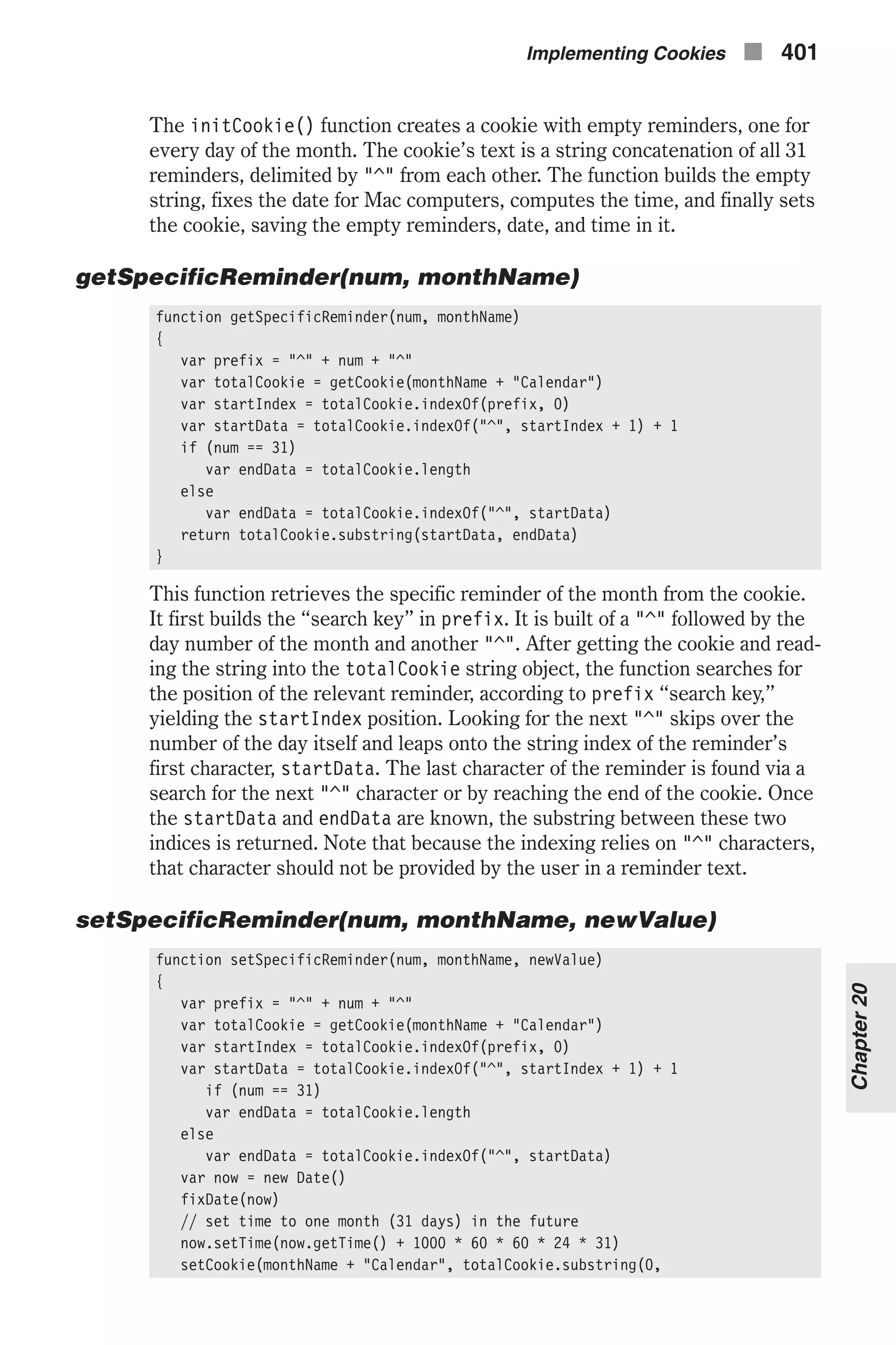 The initCookie() function creates a cookie with empty reminders, one for every day of the month. The cookie’s text is a string concatenation of all 31 reminders, delimited by "^" from each other. The function builds the empty string, fixes the date for Mac computers, computes the time, and finally sets the cookie, saving the empty reminders, date, and time in it. getSpecificReminder(num, monthName) function getSpecificReminder(num, monthName) { var prefix = "^" + num + "^" var totalCookie = getCookie(monthName + "Calendar") var startIndex = totalCookie.indexOf(prefix, 0) var startData = totalCookie.indexOf("^", startIndex + 1) + 1 if (num == 31) var endData = totalCookie.length else var endData = totalCookie.indexOf("^", startData) return totalCookie.substring(startData, endData) } This function retrieves the specific reminder of the month from the cookie. It first builds the “search key” in prefix. It is built of a "^" followed by the day number of the month and another "^". After getting the cookie and read- ing the string into the totalCookie string object, the function searches for the position of the relevant reminder, according to prefix “search key,” yielding the startIndex position. Looking for the next "^" skips over the number of the day itself and leaps onto the string index of the reminder’s first character, startData. The last character of the reminder is found via a search for the next "^" character or by reaching the end of the cookie. Once the startData and endData are known, the substring between these two indices is returned. Note that because the indexing relies on "^" characters, that character should not be provided by the user in a reminder text. setSpecificReminder(num, monthName, newValue) function setSpecificReminder(num, monthName, newValue) { var prefix = "^" + num + "^" var totalCookie = getCookie(monthName + "Calendar") var startIndex = totalCookie.indexOf(prefix, 0) var startData = totalCookie.indexOf("^", startIndex + 1) + 1 if (num == 31) var endData = totalCookie.length else var endData = totalCookie.indexOf("^", startData) var now = new Date() fixDate(now) // set time to one month (31 days) in the future now.setTime(now.getTime() + 1000 * 60 * 60 * 24 * 31) setCookie(monthName + "Calendar", totalCookie.substring(0, Implementing Cookies n 401 Chapter20 