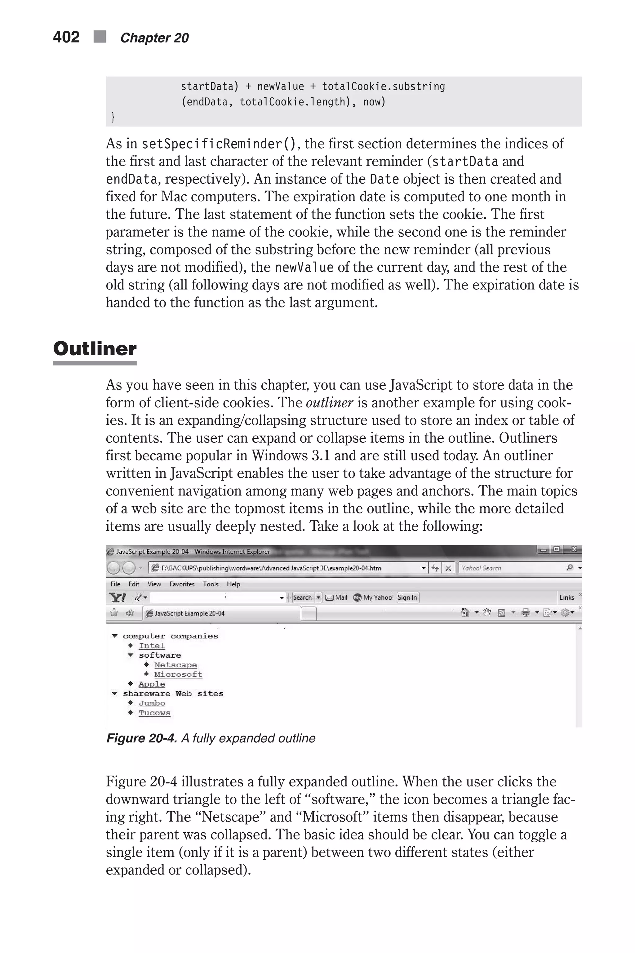 startData) + newValue + totalCookie.substring (endData, totalCookie.length), now) } As in setSpecificReminder(), the first section determines the indices of the first and last character of the relevant reminder (startData and endData, respectively). An instance of the Date object is then created and fixed for Mac computers. The expiration date is computed to one month in the future. The last statement of the function sets the cookie. The first parameter is the name of the cookie, while the second one is the reminder string, composed of the substring before the new reminder (all previous days are not modified), the newValue of the current day, and the rest of the old string (all following days are not modified as well). The expiration date is handed to the function as the last argument. Outliner As you have seen in this chapter, you can use JavaScript to store data in the form of client-side cookies. The outliner is another example for using cook- ies. It is an expanding/collapsing structure used to store an index or table of contents. The user can expand or collapse items in the outline. Outliners first became popular in Windows 3.1 and are still used today. An outliner written in JavaScript enables the user to take advantage of the structure for convenient navigation among many web pages and anchors. The main topics of a web site are the topmost items in the outline, while the more detailed items are usually deeply nested. Take a look at the following: Figure 20-4 illustrates a fully expanded outline. When the user clicks the downward triangle to the left of “software,” the icon becomes a triangle fac- ing right. The “Netscape” and “Microsoft” items then disappear, because their parent was collapsed. The basic idea should be clear. You can toggle a single item (only if it is a parent) between two different states (either expanded or collapsed). 402 n Chapter 20 Figure 20-4. A fully expanded outline 