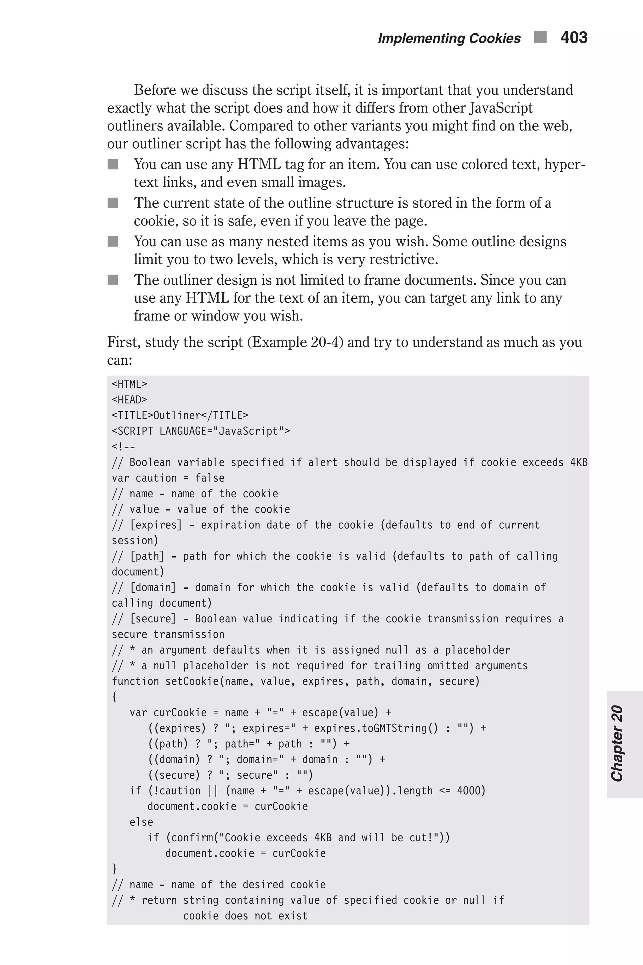Before we discuss the script itself, it is important that you understand exactly what the script does and how it differs from other JavaScript outliners available. Compared to other variants you might find on the web, our outliner script has the following advantages: n You can use any HTML tag for an item. You can use colored text, hyper- text links, and even small images. n The current state of the outline structure is stored in the form of a cookie, so it is safe, even if you leave the page. n You can use as many nested items as you wish. Some outline designs limit you to two levels, which is very restrictive. n The outliner design is not limited to frame documents. Since you can use any HTML for the text of an item, you can target any link to any frame or window you wish. First, study the script (Example 20-4) and try to understand as much as you can: <HTML> <HEAD> <TITLE>Outliner</TITLE> <SCRIPT LANGUAGE="JavaScript"> <!-- // Boolean variable specified if alert should be displayed if cookie exceeds 4KB var caution = false // name - name of the cookie // value - value of the cookie // [expires] - expiration date of the cookie (defaults to end of current session) // [path] - path for which the cookie is valid (defaults to path of calling document) // [domain] - domain for which the cookie is valid (defaults to domain of calling document) // [secure] - Boolean value indicating if the cookie transmission requires a secure transmission // * an argument defaults when it is assigned null as a placeholder // * a null placeholder is not required for trailing omitted arguments function setCookie(name, value, expires, path, domain, secure) { var curCookie = name + "=" + escape(value) + ((expires) ? "; expires=" + expires.toGMTString() : "") + ((path) ? "; path=" + path : "") + ((domain) ? "; domain=" + domain : "") + ((secure) ? "; secure" : "") if (!caution || (name + "=" + escape(value)).length <= 4000) document.cookie = curCookie else if (confirm("Cookie exceeds 4KB and will be cut!")) document.cookie = curCookie } // name - name of the desired cookie // * return string containing value of specified cookie or null if cookie does not exist Implementing Cookies n 403 Chapter20 