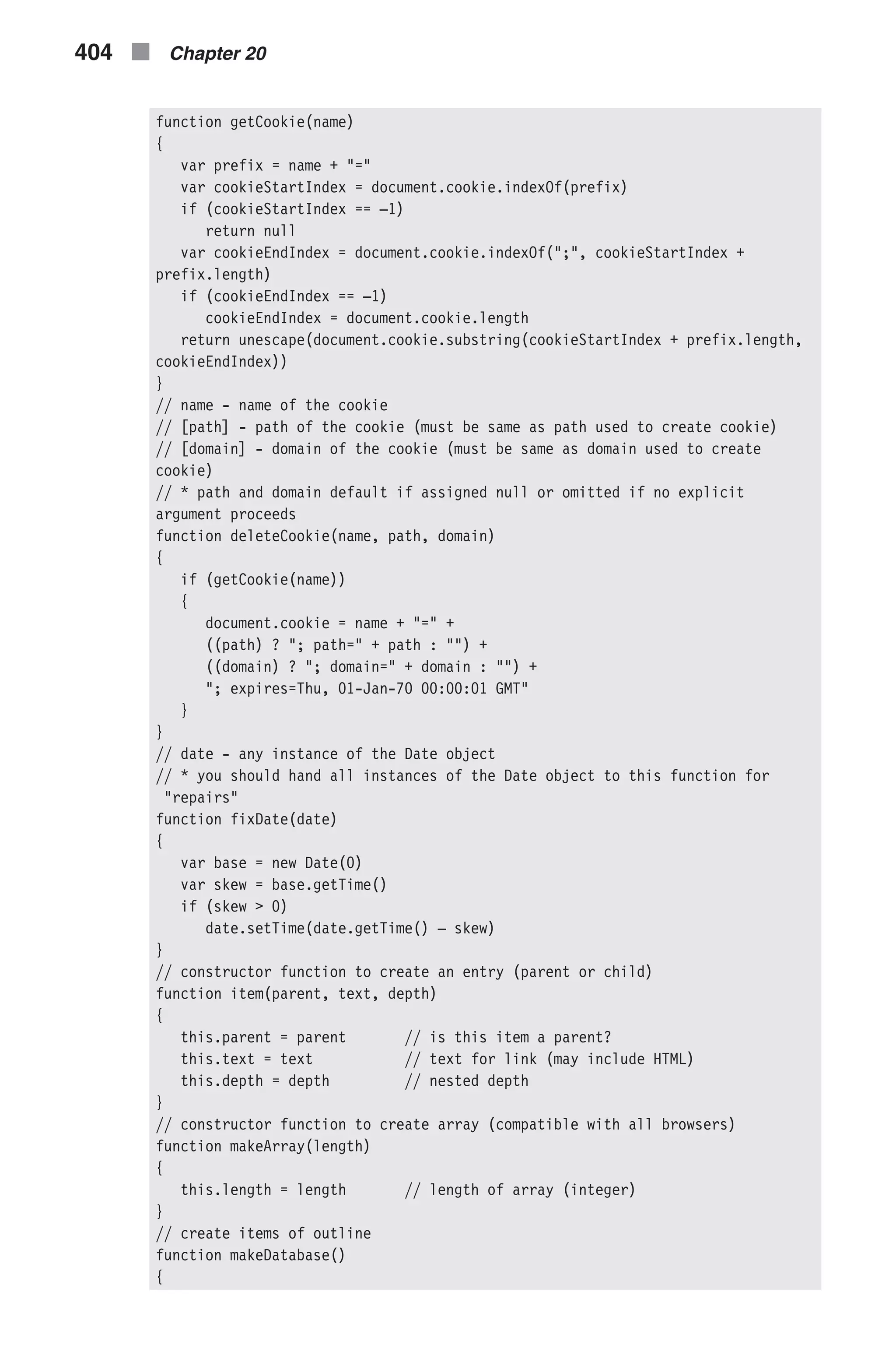 function getCookie(name) { var prefix = name + "=" var cookieStartIndex = document.cookie.indexOf(prefix) if (cookieStartIndex == –1) return null var cookieEndIndex = document.cookie.indexOf(";", cookieStartIndex + prefix.length) if (cookieEndIndex == –1) cookieEndIndex = document.cookie.length return unescape(document.cookie.substring(cookieStartIndex + prefix.length, cookieEndIndex)) } // name - name of the cookie // [path] - path of the cookie (must be same as path used to create cookie) // [domain] - domain of the cookie (must be same as domain used to create cookie) // * path and domain default if assigned null or omitted if no explicit argument proceeds function deleteCookie(name, path, domain) { if (getCookie(name)) { document.cookie = name + "=" + ((path) ? "; path=" + path : "") + ((domain) ? "; domain=" + domain : "") + "; expires=Thu, 01-Jan-70 00:00:01 GMT" } } // date - any instance of the Date object // * you should hand all instances of the Date object to this function for "repairs" function fixDate(date) { var base = new Date(0) var skew = base.getTime() if (skew > 0) date.setTime(date.getTime() – skew) } // constructor function to create an entry (parent or child) function item(parent, text, depth) { this.parent = parent // is this item a parent? this.text = text // text for link (may include HTML) this.depth = depth // nested depth } // constructor function to create array (compatible with all browsers) function makeArray(length) { this.length = length // length of array (integer) } // create items of outline function makeDatabase() { 404 n Chapter 20 