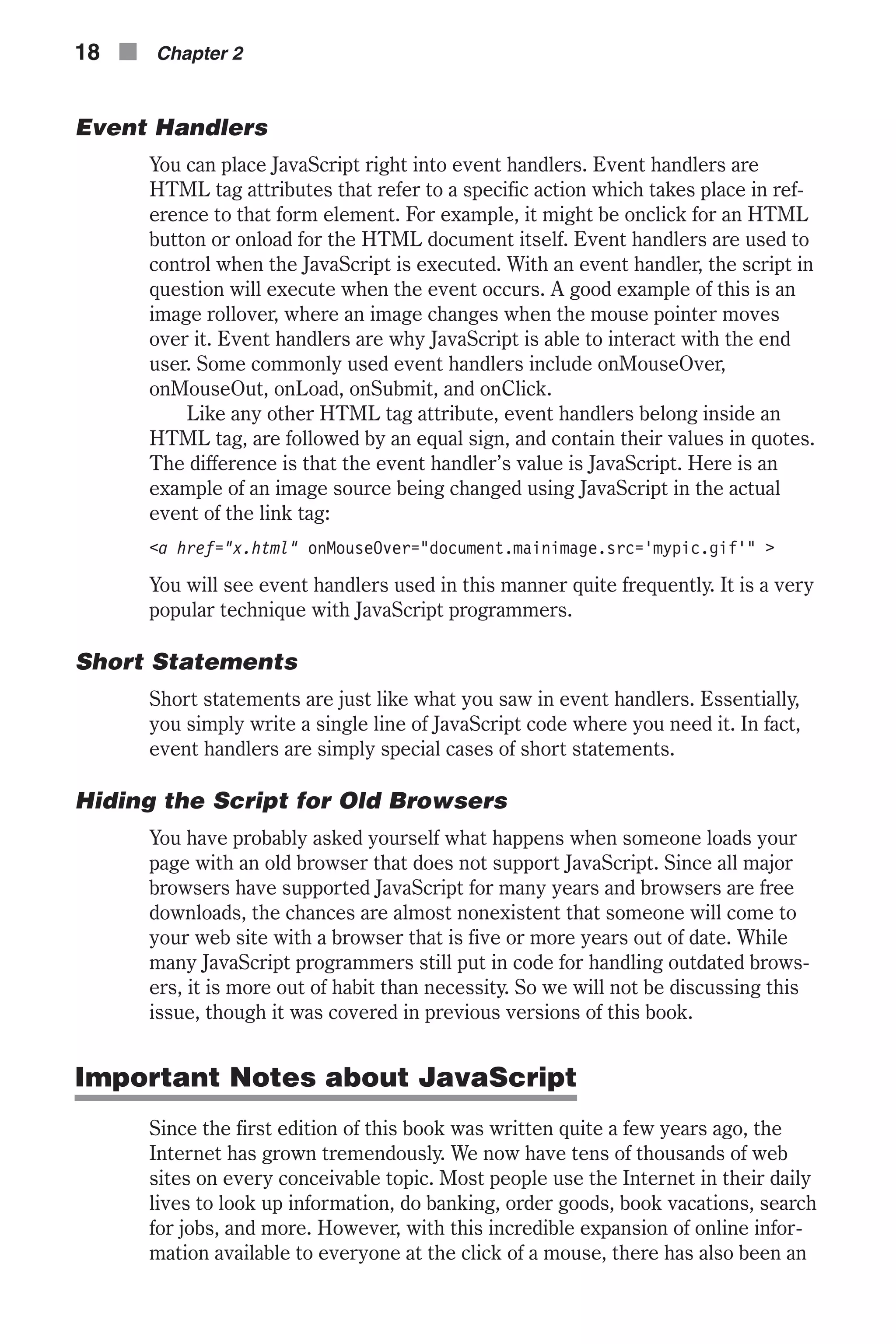 Event Handlers You can place JavaScript right into event handlers. Event handlers are HTML tag attributes that refer to a specific action which takes place in ref- erence to that form element. For example, it might be onclick for an HTML button or onload for the HTML document itself. Event handlers are used to control when the JavaScript is executed. With an event handler, the script in question will execute when the event occurs. A good example of this is an image rollover, where an image changes when the mouse pointer moves over it. Event handlers are why JavaScript is able to interact with the end user. Some commonly used event handlers include onMouseOver, onMouseOut, onLoad, onSubmit, and onClick. Like any other HTML tag attribute, event handlers belong inside an HTML tag, are followed by an equal sign, and contain their values in quotes. The difference is that the event handler’s value is JavaScript. Here is an example of an image source being changed using JavaScript in the actual event of the link tag: <a href="x.html" onMouseOver="document.mainimage.src='mypic.gif'" > You will see event handlers used in this manner quite frequently. It is a very popular technique with JavaScript programmers. Short Statements Short statements are just like what you saw in event handlers. Essentially, you simply write a single line of JavaScript code where you need it. In fact, event handlers are simply special cases of short statements. Hiding the Script for Old Browsers You have probably asked yourself what happens when someone loads your page with an old browser that does not support JavaScript. Since all major browsers have supported JavaScript for many years and browsers are free downloads, the chances are almost nonexistent that someone will come to your web site with a browser that is five or more years out of date. While many JavaScript programmers still put in code for handling outdated brows- ers, it is more out of habit than necessity. So we will not be discussing this issue, though it was covered in previous versions of this book. Important Notes about JavaScript Since the first edition of this book was written quite a few years ago, the Internet has grown tremendously. We now have tens of thousands of web sites on every conceivable topic. Most people use the Internet in their daily lives to look up information, do banking, order goods, book vacations, search for jobs, and more. However, with this incredible expansion of online infor- mation available to everyone at the click of a mouse, there has also been an 18 n Chapter 2 