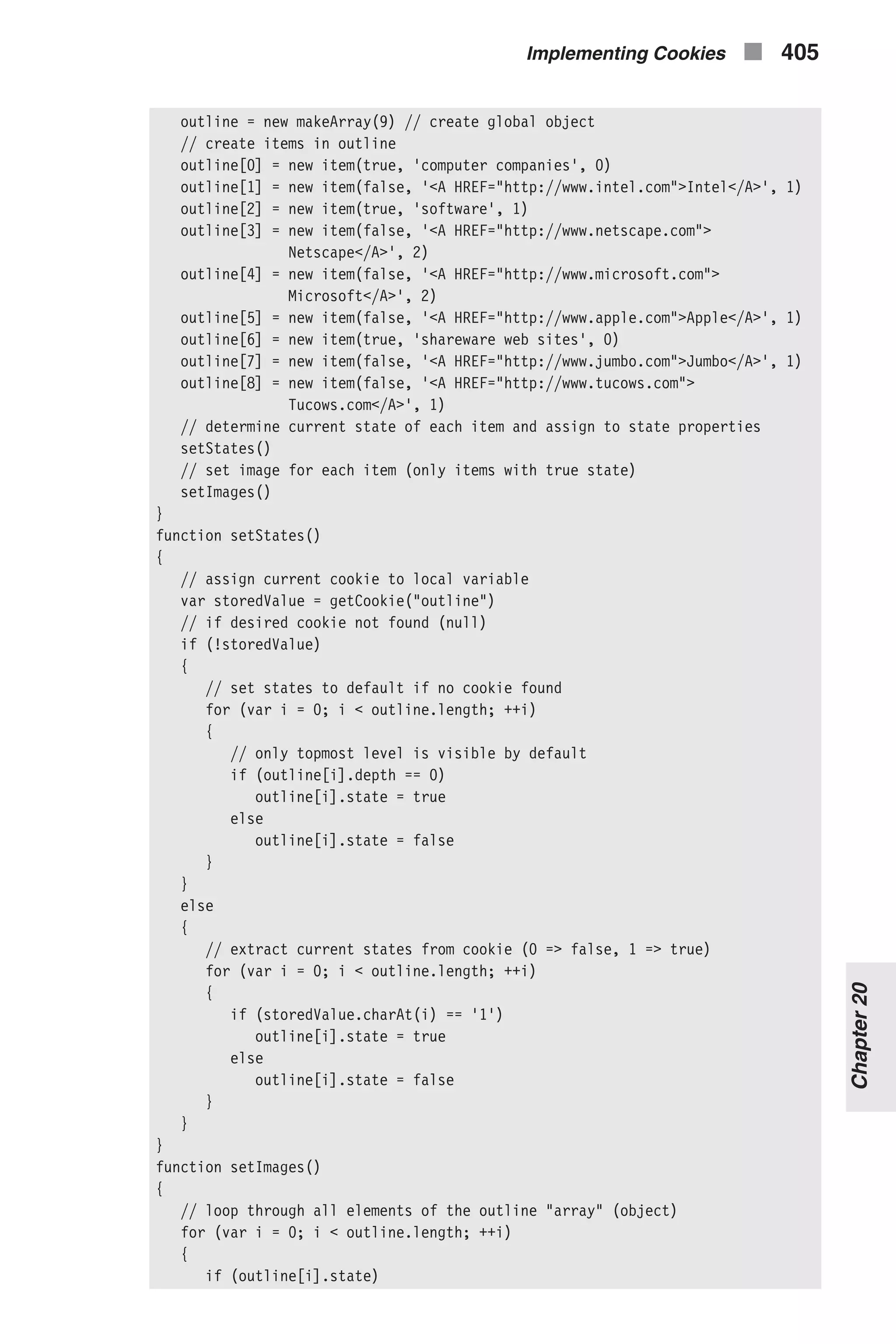 outline = new makeArray(9) // create global object // create items in outline outline[0] = new item(true, 'computer companies', 0) outline[1] = new item(false, '<A HREF="http://www.intel.com">Intel</A>', 1) outline[2] = new item(true, 'software', 1) outline[3] = new item(false, '<A HREF="http://www.netscape.com"> Netscape</A>', 2) outline[4] = new item(false, '<A HREF="http://www.microsoft.com"> Microsoft</A>', 2) outline[5] = new item(false, '<A HREF="http://www.apple.com">Apple</A>', 1) outline[6] = new item(true, 'shareware web sites', 0) outline[7] = new item(false, '<A HREF="http://www.jumbo.com">Jumbo</A>', 1) outline[8] = new item(false, '<A HREF="http://www.tucows.com"> Tucows.com</A>', 1) // determine current state of each item and assign to state properties setStates() // set image for each item (only items with true state) setImages() } function setStates() { // assign current cookie to local variable var storedValue = getCookie("outline") // if desired cookie not found (null) if (!storedValue) { // set states to default if no cookie found for (var i = 0; i < outline.length; ++i) { // only topmost level is visible by default if (outline[i].depth == 0) outline[i].state = true else outline[i].state = false } } else { // extract current states from cookie (0 => false, 1 => true) for (var i = 0; i < outline.length; ++i) { if (storedValue.charAt(i) == '1') outline[i].state = true else outline[i].state = false } } } function setImages() { // loop through all elements of the outline "array" (object) for (var i = 0; i < outline.length; ++i) { if (outline[i].state) Implementing Cookies n 405 Chapter20 