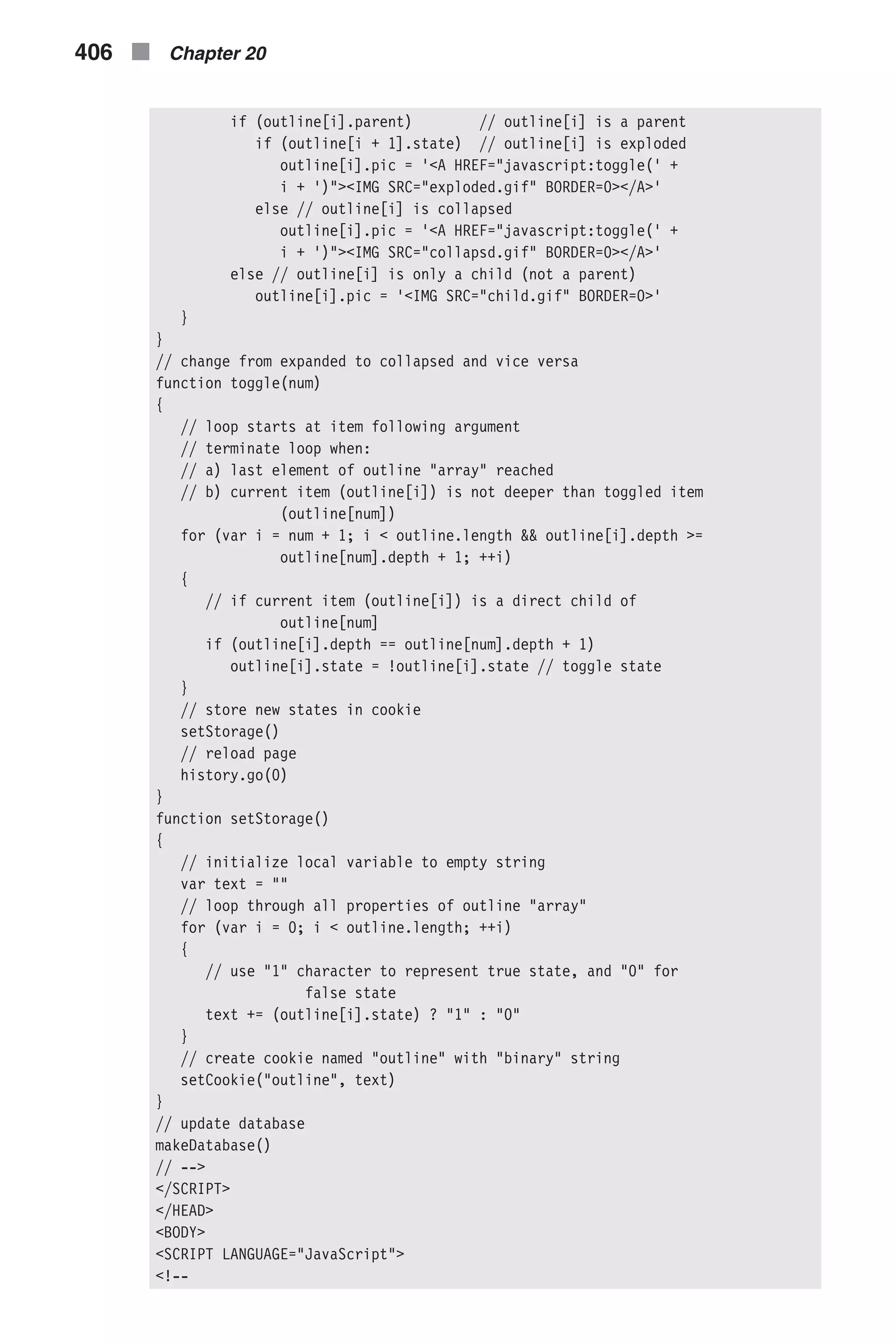 if (outline[i].parent) // outline[i] is a parent if (outline[i + 1].state) // outline[i] is exploded outline[i].pic = '<A HREF="javascript:toggle(' + i + ')"><IMG SRC="exploded.gif" BORDER=0></A>' else // outline[i] is collapsed outline[i].pic = '<A HREF="javascript:toggle(' + i + ')"><IMG SRC="collapsd.gif" BORDER=0></A>' else // outline[i] is only a child (not a parent) outline[i].pic = '<IMG SRC="child.gif" BORDER=0>' } } // change from expanded to collapsed and vice versa function toggle(num) { // loop starts at item following argument // terminate loop when: // a) last element of outline "array" reached // b) current item (outline[i]) is not deeper than toggled item (outline[num]) for (var i = num + 1; i < outline.length && outline[i].depth >= outline[num].depth + 1; ++i) { // if current item (outline[i]) is a direct child of outline[num] if (outline[i].depth == outline[num].depth + 1) outline[i].state = !outline[i].state // toggle state } // store new states in cookie setStorage() // reload page history.go(0) } function setStorage() { // initialize local variable to empty string var text = "" // loop through all properties of outline "array" for (var i = 0; i < outline.length; ++i) { // use "1" character to represent true state, and "0" for false state text += (outline[i].state) ? "1" : "0" } // create cookie named "outline" with "binary" string setCookie("outline", text) } // update database makeDatabase() // --> </SCRIPT> </HEAD> <BODY> <SCRIPT LANGUAGE="JavaScript"> <!-- 406 n Chapter 20 