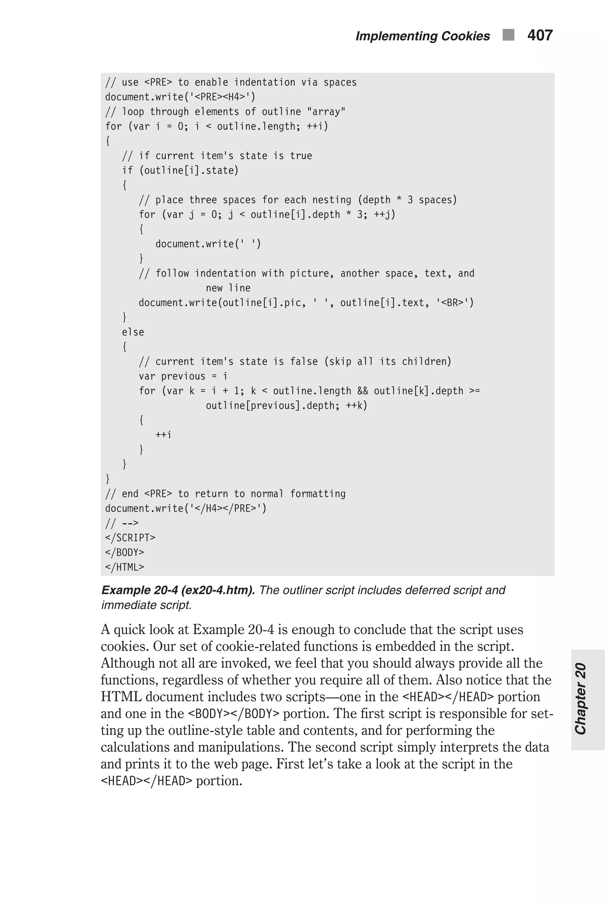 // use <PRE> to enable indentation via spaces document.write('<PRE><H4>') // loop through elements of outline "array" for (var i = 0; i < outline.length; ++i) { // if current item's state is true if (outline[i].state) { // place three spaces for each nesting (depth * 3 spaces) for (var j = 0; j < outline[i].depth * 3; ++j) { document.write(' ') } // follow indentation with picture, another space, text, and new line document.write(outline[i].pic, ' ', outline[i].text, '<BR>') } else { // current item's state is false (skip all its children) var previous = i for (var k = i + 1; k < outline.length && outline[k].depth >= outline[previous].depth; ++k) { ++i } } } // end <PRE> to return to normal formatting document.write('</H4></PRE>') // --> </SCRIPT> </BODY> </HTML> Example 20-4 (ex20-4.htm). The outliner script includes deferred script and immediate script. A quick look at Example 20-4 is enough to conclude that the script uses cookies. Our set of cookie-related functions is embedded in the script. Although not all are invoked, we feel that you should always provide all the functions, regardless of whether you require all of them. Also notice that the HTML document includes two scripts—one in the <HEAD></HEAD> portion and one in the <BODY></BODY> portion. The first script is responsible for set- ting up the outline-style table and contents, and for performing the calculations and manipulations. The second script simply interprets the data and prints it to the web page. First let’s take a look at the script in the <HEAD></HEAD> portion. Implementing Cookies n 407 Chapter20 