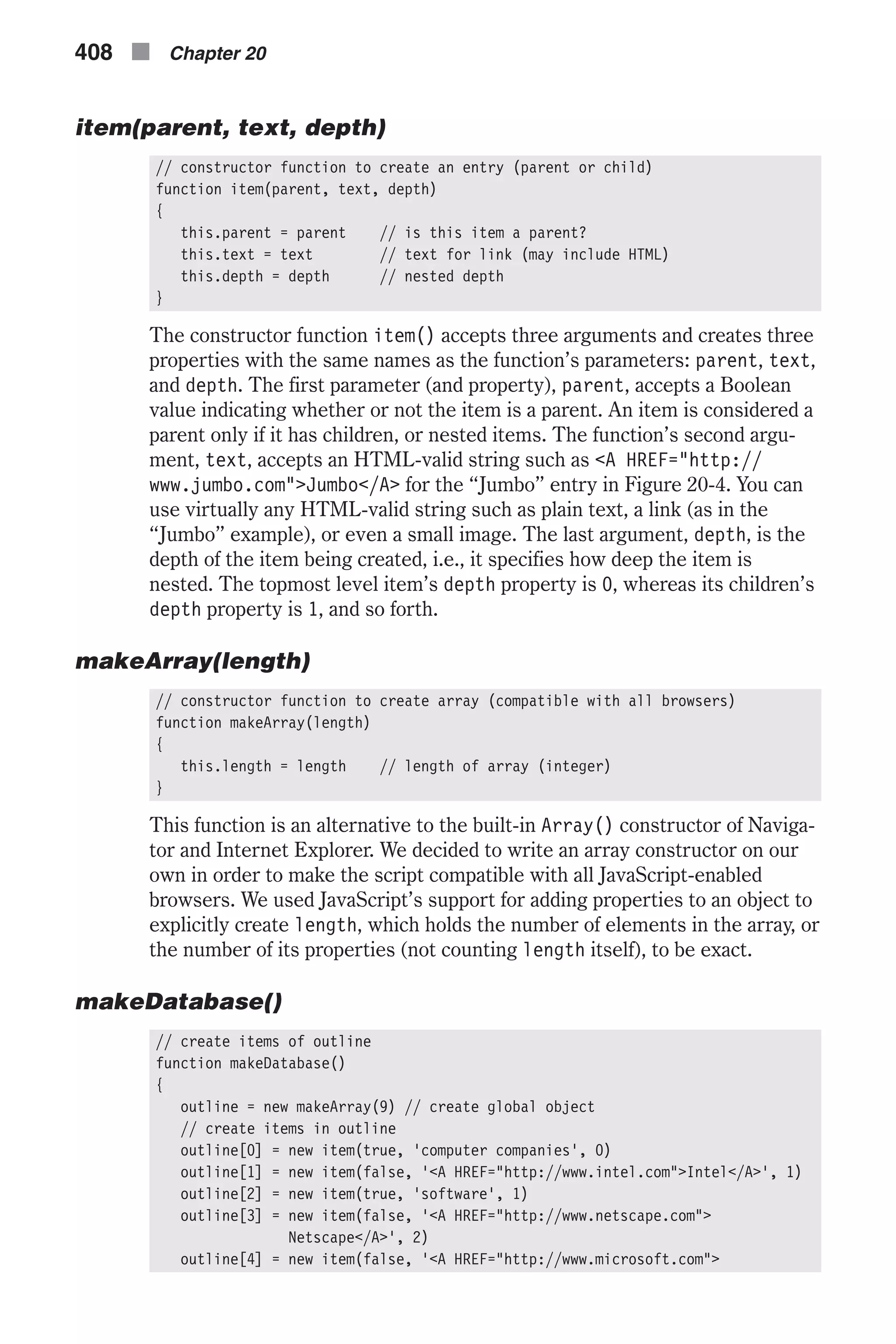 item(parent, text, depth) // constructor function to create an entry (parent or child) function item(parent, text, depth) { this.parent = parent // is this item a parent? this.text = text // text for link (may include HTML) this.depth = depth // nested depth } The constructor function item() accepts three arguments and creates three properties with the same names as the function’s parameters: parent, text, and depth. The first parameter (and property), parent, accepts a Boolean value indicating whether or not the item is a parent. An item is considered a parent only if it has children, or nested items. The function’s second argu- ment, text, accepts an HTML-valid string such as <A HREF="http:// www.jumbo.com">Jumbo</A> for the “Jumbo” entry in Figure 20-4. You can use virtually any HTML-valid string such as plain text, a link (as in the “Jumbo” example), or even a small image. The last argument, depth, is the depth of the item being created, i.e., it specifies how deep the item is nested. The topmost level item’s depth property is 0, whereas its children’s depth property is 1, and so forth. makeArray(length) // constructor function to create array (compatible with all browsers) function makeArray(length) { this.length = length // length of array (integer) } This function is an alternative to the built-in Array() constructor of Naviga- tor and Internet Explorer. We decided to write an array constructor on our own in order to make the script compatible with all JavaScript-enabled browsers. We used JavaScript’s support for adding properties to an object to explicitly create length, which holds the number of elements in the array, or the number of its properties (not counting length itself), to be exact. makeDatabase() // create items of outline function makeDatabase() { outline = new makeArray(9) // create global object // create items in outline outline[0] = new item(true, 'computer companies', 0) outline[1] = new item(false, '<A HREF="http://www.intel.com">Intel</A>', 1) outline[2] = new item(true, 'software', 1) outline[3] = new item(false, '<A HREF="http://www.netscape.com"> Netscape</A>', 2) outline[4] = new item(false, '<A HREF="http://www.microsoft.com"> 408 n Chapter 20 