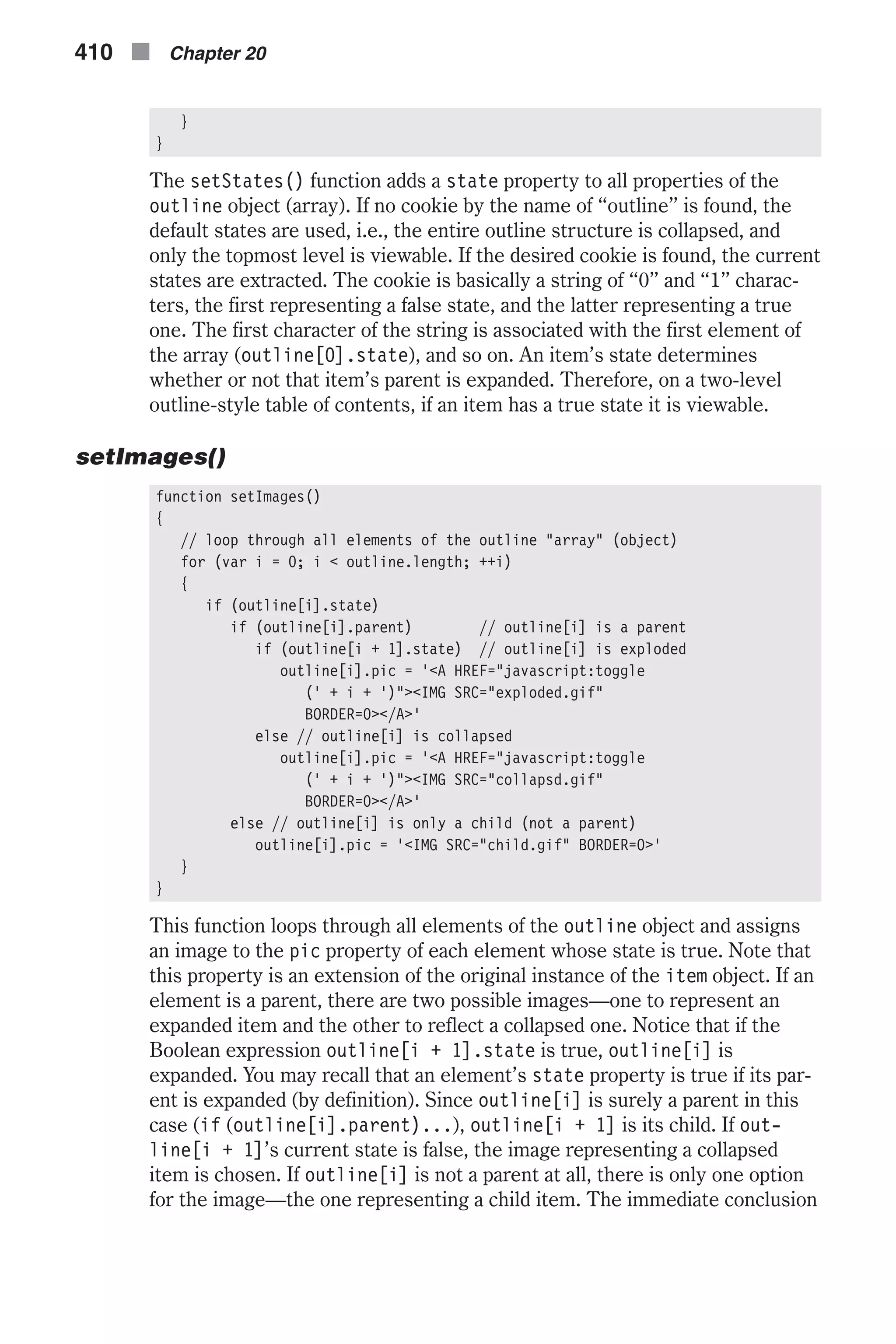 } } The setStates() function adds a state property to all properties of the outline object (array). If no cookie by the name of “outline” is found, the default states are used, i.e., the entire outline structure is collapsed, and only the topmost level is viewable. If the desired cookie is found, the current states are extracted. The cookie is basically a string of “0” and “1” charac- ters, the first representing a false state, and the latter representing a true one. The first character of the string is associated with the first element of the array (outline[0].state), and so on. An item’s state determines whether or not that item’s parent is expanded. Therefore, on a two-level outline-style table of contents, if an item has a true state it is viewable. setImages() function setImages() { // loop through all elements of the outline "array" (object) for (var i = 0; i < outline.length; ++i) { if (outline[i].state) if (outline[i].parent) // outline[i] is a parent if (outline[i + 1].state) // outline[i] is exploded outline[i].pic = '<A HREF="javascript:toggle (' + i + ')"><IMG SRC="exploded.gif" BORDER=0></A>' else // outline[i] is collapsed outline[i].pic = '<A HREF="javascript:toggle (' + i + ')"><IMG SRC="collapsd.gif" BORDER=0></A>' else // outline[i] is only a child (not a parent) outline[i].pic = '<IMG SRC="child.gif" BORDER=0>' } } This function loops through all elements of the outline object and assigns an image to the pic property of each element whose state is true. Note that this property is an extension of the original instance of the item object. If an element is a parent, there are two possible images—one to represent an expanded item and the other to reflect a collapsed one. Notice that if the Boolean expression outline[i + 1].state is true, outline[i] is expanded. You may recall that an element’s state property is true if its par- ent is expanded (by definition). Since outline[i] is surely a parent in this case (if (outline[i].parent)...), outline[i + 1] is its child. If out- line[i + 1]’s current state is false, the image representing a collapsed item is chosen. If outline[i] is not a parent at all, there is only one option for the image—the one representing a child item. The immediate conclusion 410 n Chapter 20 