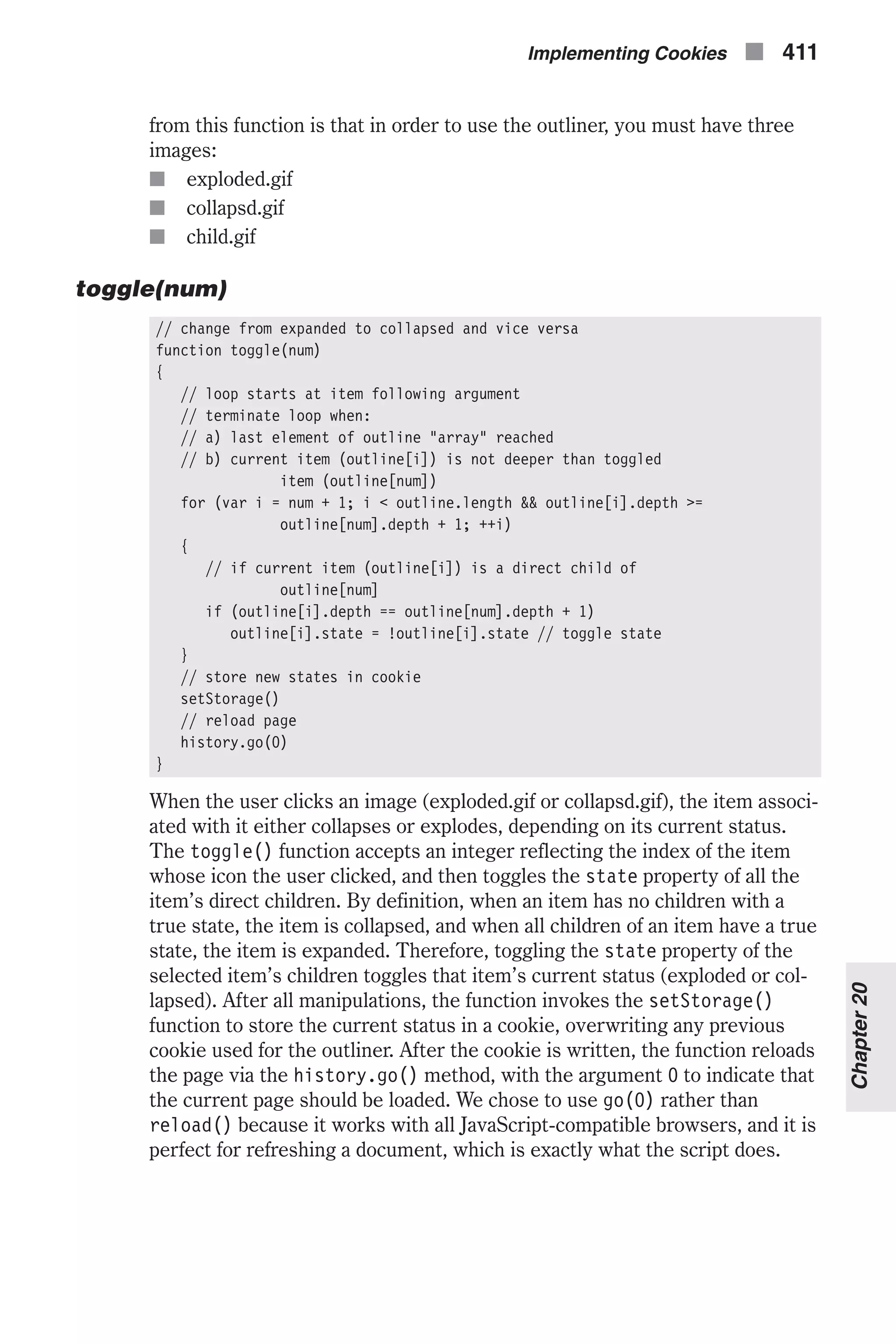 from this function is that in order to use the outliner, you must have three images: n exploded.gif n collapsd.gif n child.gif toggle(num) // change from expanded to collapsed and vice versa function toggle(num) { // loop starts at item following argument // terminate loop when: // a) last element of outline "array" reached // b) current item (outline[i]) is not deeper than toggled item (outline[num]) for (var i = num + 1; i < outline.length && outline[i].depth >= outline[num].depth + 1; ++i) { // if current item (outline[i]) is a direct child of outline[num] if (outline[i].depth == outline[num].depth + 1) outline[i].state = !outline[i].state // toggle state } // store new states in cookie setStorage() // reload page history.go(0) } When the user clicks an image (exploded.gif or collapsd.gif), the item associ- ated with it either collapses or explodes, depending on its current status. The toggle() function accepts an integer reflecting the index of the item whose icon the user clicked, and then toggles the state property of all the item’s direct children. By definition, when an item has no children with a true state, the item is collapsed, and when all children of an item have a true state, the item is expanded. Therefore, toggling the state property of the selected item’s children toggles that item’s current status (exploded or col- lapsed). After all manipulations, the function invokes the setStorage() function to store the current status in a cookie, overwriting any previous cookie used for the outliner. After the cookie is written, the function reloads the page via the history.go() method, with the argument 0 to indicate that the current page should be loaded. We chose to use go(0) rather than reload() because it works with all JavaScript-compatible browsers, and it is perfect for refreshing a document, which is exactly what the script does. Implementing Cookies n 411 Chapter20 
