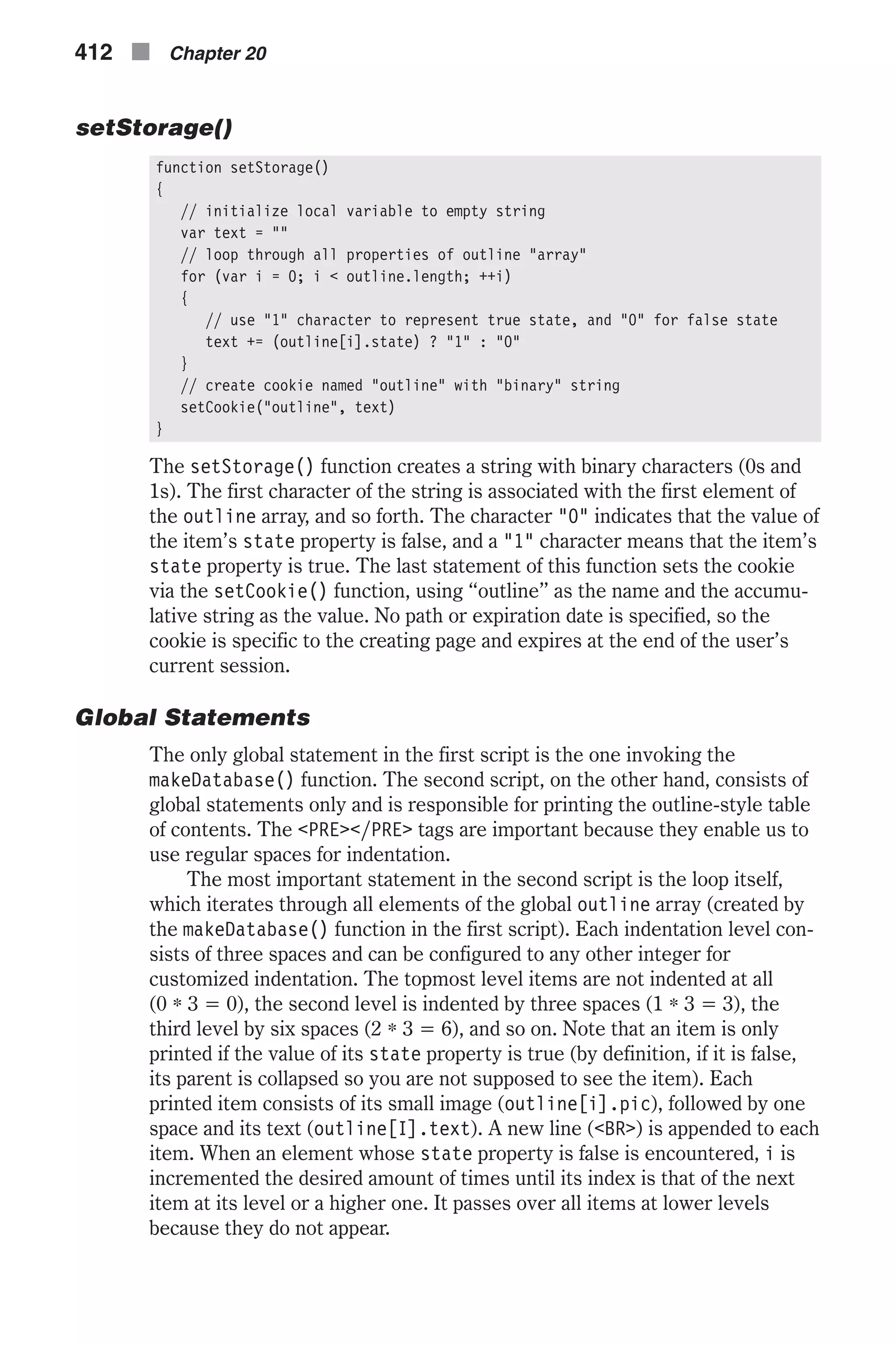 setStorage() function setStorage() { // initialize local variable to empty string var text = "" // loop through all properties of outline "array" for (var i = 0; i < outline.length; ++i) { // use "1" character to represent true state, and "0" for false state text += (outline[i].state) ? "1" : "0" } // create cookie named "outline" with "binary" string setCookie("outline", text) } The setStorage() function creates a string with binary characters (0s and 1s). The first character of the string is associated with the first element of the outline array, and so forth. The character "0" indicates that the value of the item’s state property is false, and a "1" character means that the item’s state property is true. The last statement of this function sets the cookie via the setCookie() function, using “outline” as the name and the accumu- lative string as the value. No path or expiration date is specified, so the cookie is specific to the creating page and expires at the end of the user’s current session. Global Statements The only global statement in the first script is the one invoking the makeDatabase() function. The second script, on the other hand, consists of global statements only and is responsible for printing the outline-style table of contents. The <PRE></PRE> tags are important because they enable us to use regular spaces for indentation. The most important statement in the second script is the loop itself, which iterates through all elements of the global outline array (created by the makeDatabase() function in the first script). Each indentation level con- sists of three spaces and can be configured to any other integer for customized indentation. The topmost level items are not indented at all (0 * 3 = 0), the second level is indented by three spaces (1 * 3 = 3), the third level by six spaces (2 * 3 = 6), and so on. Note that an item is only printed if the value of its state property is true (by definition, if it is false, its parent is collapsed so you are not supposed to see the item). Each printed item consists of its small image (outline[i].pic), followed by one space and its text (outline[I].text). A new line (<BR>) is appended to each item. When an element whose state property is false is encountered, i is incremented the desired amount of times until its index is that of the next item at its level or a higher one. It passes over all items at lower levels because they do not appear. 412 n Chapter 20 