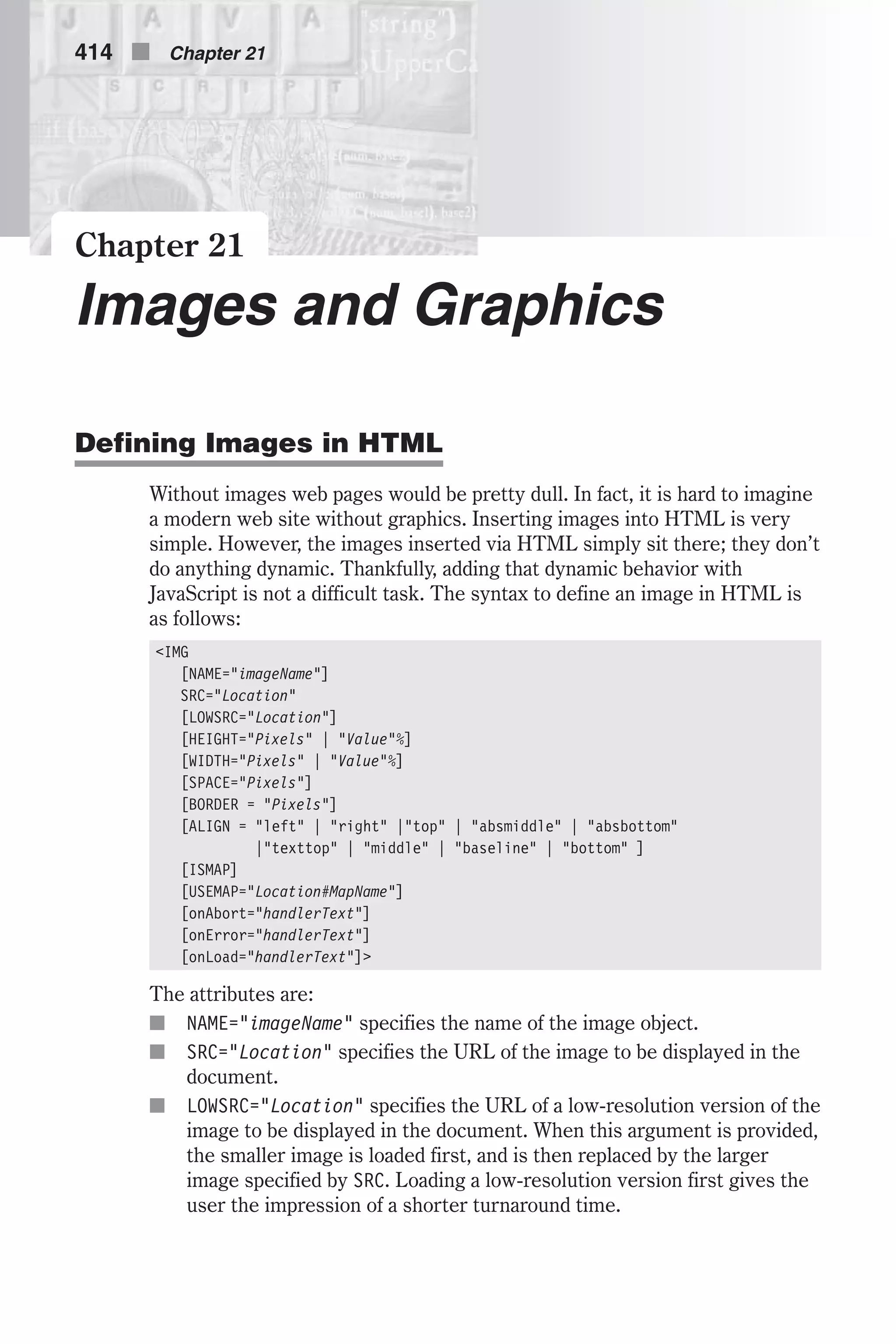 Chapter 21 Images and Graphics Defining Images in HTML Without images web pages would be pretty dull. In fact, it is hard to imagine a modern web site without graphics. Inserting images into HTML is very simple. However, the images inserted via HTML simply sit there; they don’t do anything dynamic. Thankfully, adding that dynamic behavior with JavaScript is not a difficult task. The syntax to define an image in HTML is as follows: <IMG [NAME="imageName"] SRC="Location" [LOWSRC="Location"] [HEIGHT="Pixels" | "Value"%] [WIDTH="Pixels" | "Value"%] [SPACE="Pixels"] [BORDER = "Pixels"] [ALIGN = "left" | "right" |"top" | "absmiddle" | "absbottom" |"texttop" | "middle" | "baseline" | "bottom" ] [ISMAP] [USEMAP="Location#MapName"] [onAbort="handlerText"] [onError="handlerText"] [onLoad="handlerText"]> The attributes are: n NAME="imageName" specifies the name of the image object. n SRC="Location" specifies the URL of the image to be displayed in the document. n LOWSRC="Location" specifies the URL of a low-resolution version of the image to be displayed in the document. When this argument is provided, the smaller image is loaded first, and is then replaced by the larger image specified by SRC. Loading a low-resolution version first gives the user the impression of a shorter turnaround time. 414 n Chapter 21 