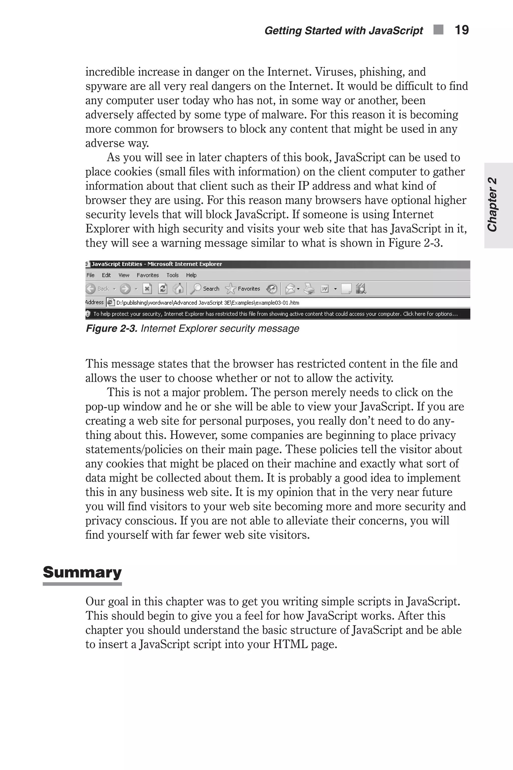 incredible increase in danger on the Internet. Viruses, phishing, and spyware are all very real dangers on the Internet. It would be difficult to find any computer user today who has not, in some way or another, been adversely affected by some type of malware. For this reason it is becoming more common for browsers to block any content that might be used in any adverse way. As you will see in later chapters of this book, JavaScript can be used to place cookies (small files with information) on the client computer to gather information about that client such as their IP address and what kind of browser they are using. For this reason many browsers have optional higher security levels that will block JavaScript. If someone is using Internet Explorer with high security and visits your web site that has JavaScript in it, they will see a warning message similar to what is shown in Figure 2-3. This message states that the browser has restricted content in the file and allows the user to choose whether or not to allow the activity. This is not a major problem. The person merely needs to click on the pop-up window and he or she will be able to view your JavaScript. If you are creating a web site for personal purposes, you really don’t need to do any- thing about this. However, some companies are beginning to place privacy statements/policies on their main page. These policies tell the visitor about any cookies that might be placed on their machine and exactly what sort of data might be collected about them. It is probably a good idea to implement this in any business web site. It is my opinion that in the very near future you will find visitors to your web site becoming more and more security and privacy conscious. If you are not able to alleviate their concerns, you will find yourself with far fewer web site visitors. Summary Our goal in this chapter was to get you writing simple scripts in JavaScript. This should begin to give you a feel for how JavaScript works. After this chapter you should understand the basic structure of JavaScript and be able to insert a JavaScript script into your HTML page. Getting Started with JavaScript n 19 Chapter2 Figure 2-3. Internet Explorer security message 