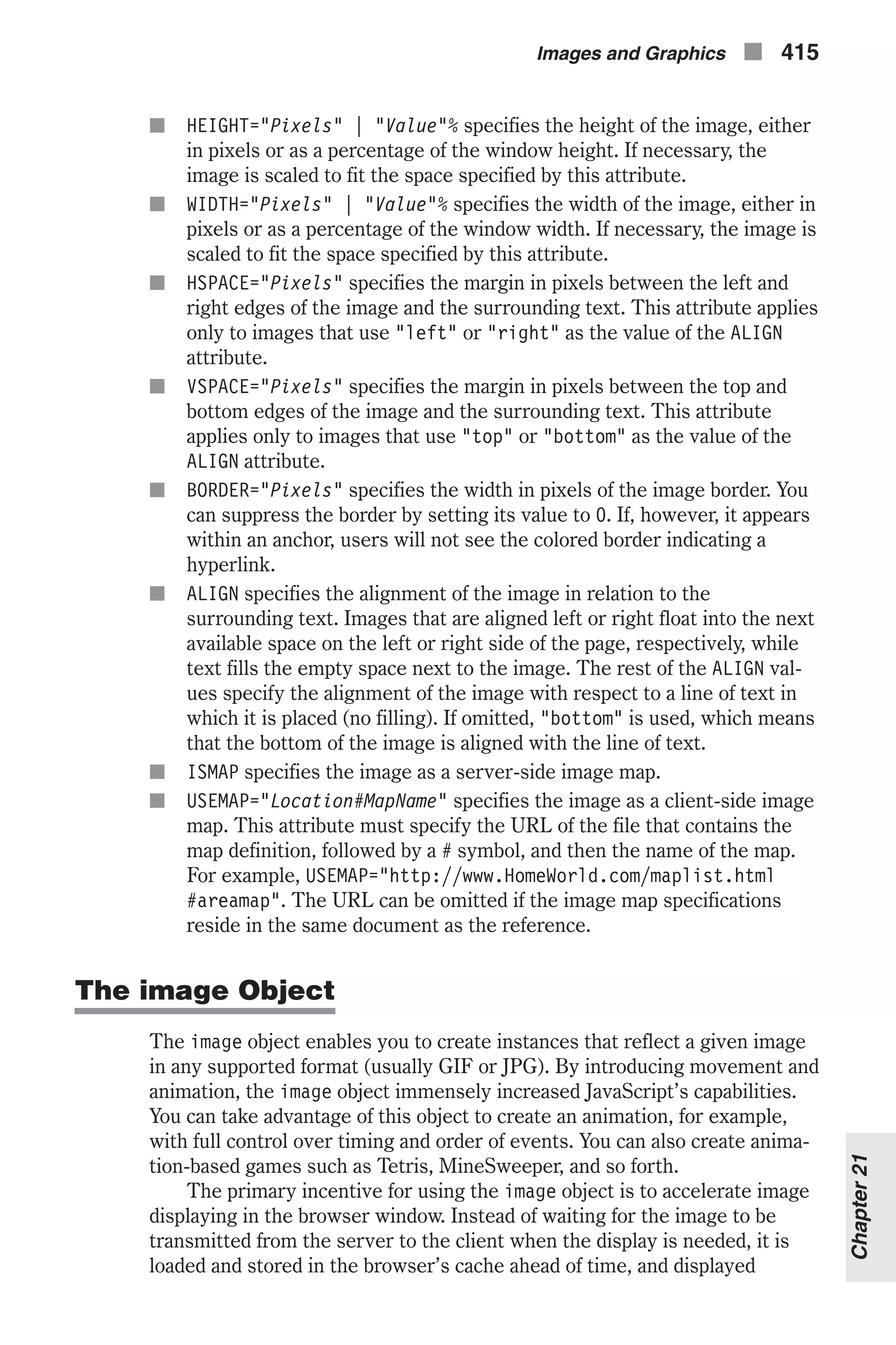 n HEIGHT="Pixels" | "Value"% specifies the height of the image, either in pixels or as a percentage of the window height. If necessary, the image is scaled to fit the space specified by this attribute. n WIDTH="Pixels" | "Value"% specifies the width of the image, either in pixels or as a percentage of the window width. If necessary, the image is scaled to fit the space specified by this attribute. n HSPACE="Pixels" specifies the margin in pixels between the left and right edges of the image and the surrounding text. This attribute applies only to images that use "left" or "right" as the value of the ALIGN attribute. n VSPACE="Pixels" specifies the margin in pixels between the top and bottom edges of the image and the surrounding text. This attribute applies only to images that use "top" or "bottom" as the value of the ALIGN attribute. n BORDER="Pixels" specifies the width in pixels of the image border. You can suppress the border by setting its value to 0. If, however, it appears within an anchor, users will not see the colored border indicating a hyperlink. n ALIGN specifies the alignment of the image in relation to the surrounding text. Images that are aligned left or right float into the next available space on the left or right side of the page, respectively, while text fills the empty space next to the image. The rest of the ALIGN val- ues specify the alignment of the image with respect to a line of text in which it is placed (no filling). If omitted, "bottom" is used, which means that the bottom of the image is aligned with the line of text. n ISMAP specifies the image as a server-side image map. n USEMAP="Location#MapName" specifies the image as a client-side image map. This attribute must specify the URL of the file that contains the map definition, followed by a # symbol, and then the name of the map. For example, USEMAP="http://www.HomeWorld.com/maplist.html #areamap". The URL can be omitted if the image map specifications reside in the same document as the reference. The image Object The image object enables you to create instances that reflect a given image in any supported format (usually GIF or JPG). By introducing movement and animation, the image object immensely increased JavaScript’s capabilities. You can take advantage of this object to create an animation, for example, with full control over timing and order of events. You can also create anima- tion-based games such as Tetris, MineSweeper, and so forth. The primary incentive for using the image object is to accelerate image displaying in the browser window. Instead of waiting for the image to be transmitted from the server to the client when the display is needed, it is loaded and stored in the browser’s cache ahead of time, and displayed Images and Graphics n 415 Chapter21 