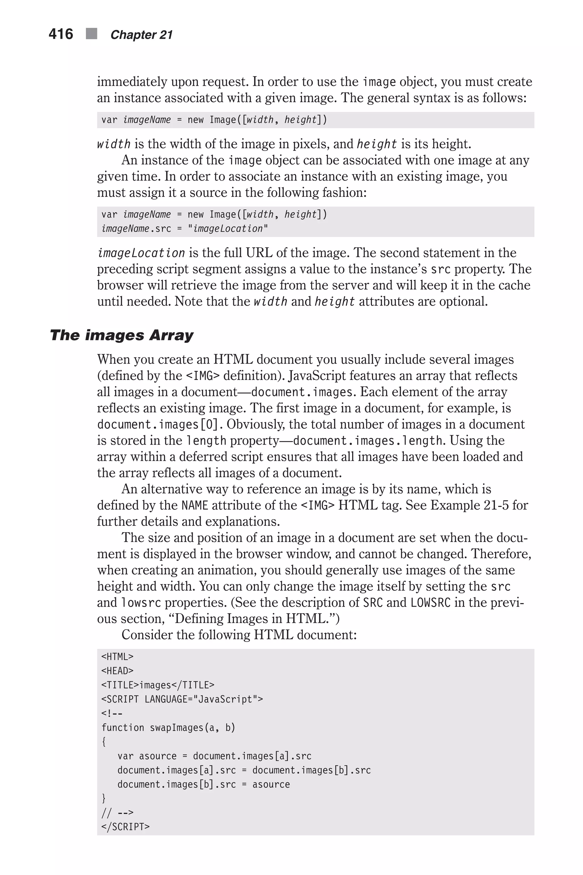 immediately upon request. In order to use the image object, you must create an instance associated with a given image. The general syntax is as follows: var imageName = new Image([width, height]) width is the width of the image in pixels, and height is its height. An instance of the image object can be associated with one image at any given time. In order to associate an instance with an existing image, you must assign it a source in the following fashion: var imageName = new Image([width, height]) imageName.src = "imageLocation" imageLocation is the full URL of the image. The second statement in the preceding script segment assigns a value to the instance’s src property. The browser will retrieve the image from the server and will keep it in the cache until needed. Note that the width and height attributes are optional. The images Array When you create an HTML document you usually include several images (defined by the <IMG> definition). JavaScript features an array that reflects all images in a document—document.images. Each element of the array reflects an existing image. The first image in a document, for example, is document.images[0]. Obviously, the total number of images in a document is stored in the length property—document.images.length. Using the array within a deferred script ensures that all images have been loaded and the array reflects all images of a document. An alternative way to reference an image is by its name, which is defined by the NAME attribute of the <IMG> HTML tag. See Example 21-5 for further details and explanations. The size and position of an image in a document are set when the docu- ment is displayed in the browser window, and cannot be changed. Therefore, when creating an animation, you should generally use images of the same height and width. You can only change the image itself by setting the src and lowsrc properties. (See the description of SRC and LOWSRC in the previ- ous section, “Defining Images in HTML.”) Consider the following HTML document: <HTML> <HEAD> <TITLE>images</TITLE> <SCRIPT LANGUAGE="JavaScript"> <!-- function swapImages(a, b) { var asource = document.images[a].src document.images[a].src = document.images[b].src document.images[b].src = asource } // --> </SCRIPT> 416 n Chapter 21 