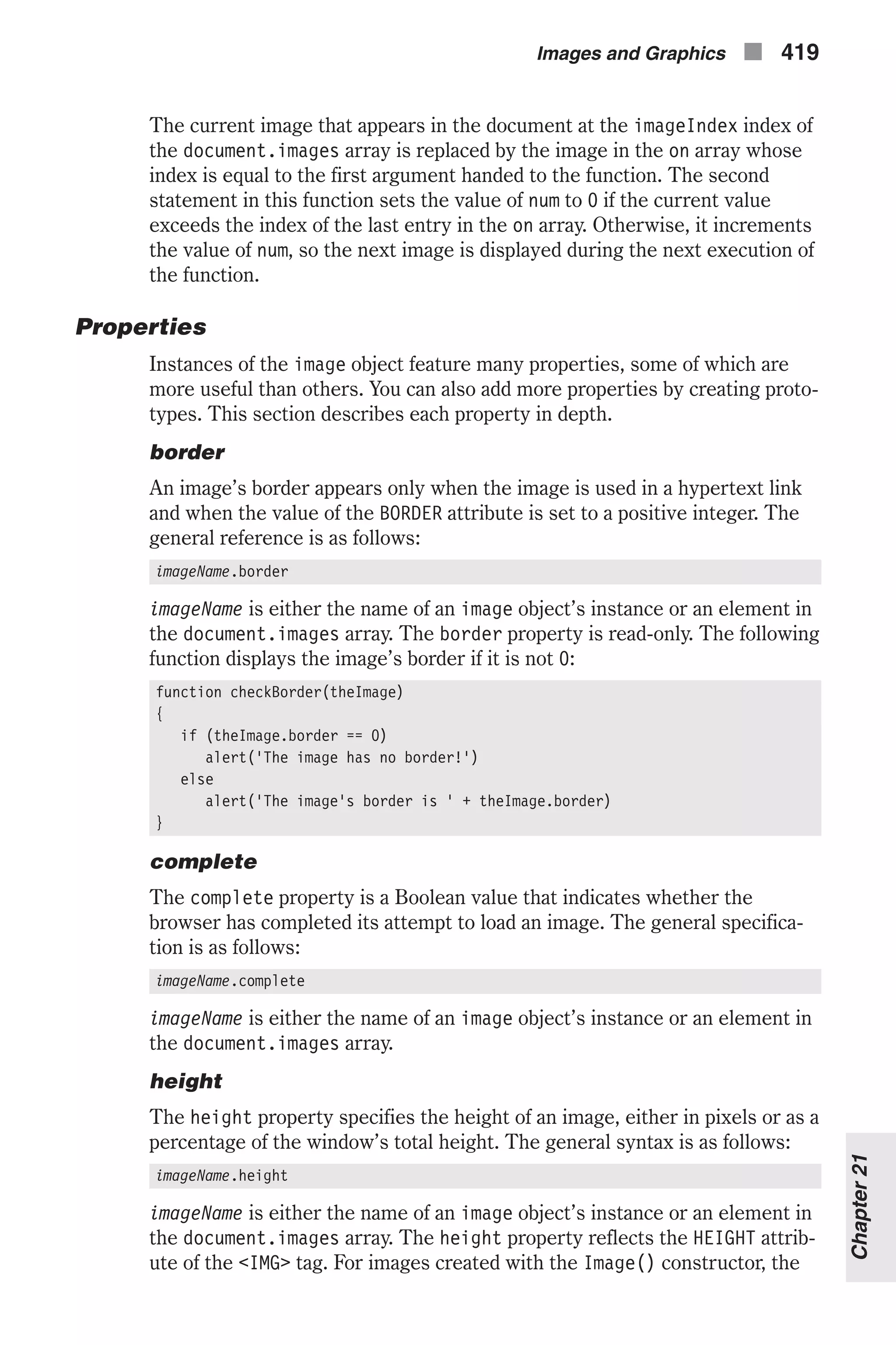 The current image that appears in the document at the imageIndex index of the document.images array is replaced by the image in the on array whose index is equal to the first argument handed to the function. The second statement in this function sets the value of num to 0 if the current value exceeds the index of the last entry in the on array. Otherwise, it increments the value of num, so the next image is displayed during the next execution of the function. Properties Instances of the image object feature many properties, some of which are more useful than others. You can also add more properties by creating proto- types. This section describes each property in depth. border An image’s border appears only when the image is used in a hypertext link and when the value of the BORDER attribute is set to a positive integer. The general reference is as follows: imageName.border imageName is either the name of an image object’s instance or an element in the document.images array. The border property is read-only. The following function displays the image’s border if it is not 0: function checkBorder(theImage) { if (theImage.border == 0) alert('The image has no border!') else alert('The image's border is ' + theImage.border) } complete The complete property is a Boolean value that indicates whether the browser has completed its attempt to load an image. The general specifica- tion is as follows: imageName.complete imageName is either the name of an image object’s instance or an element in the document.images array. height The height property specifies the height of an image, either in pixels or as a percentage of the window’s total height. The general syntax is as follows: imageName.height imageName is either the name of an image object’s instance or an element in the document.images array. The height property reflects the HEIGHT attrib- ute of the <IMG> tag. For images created with the Image() constructor, the Images and Graphics n 419 Chapter21 