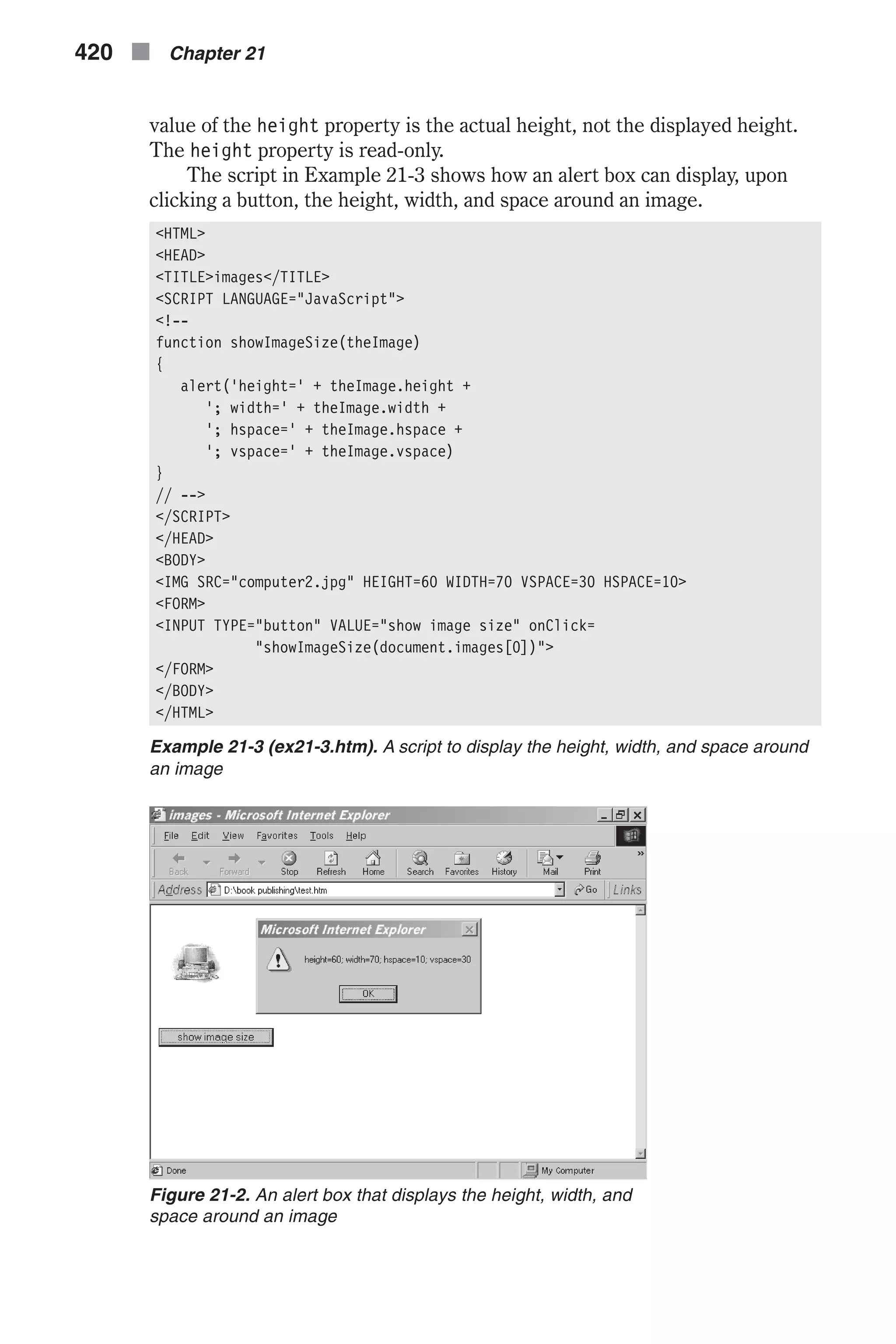 value of the height property is the actual height, not the displayed height. The height property is read-only. The script in Example 21-3 shows how an alert box can display, upon clicking a button, the height, width, and space around an image. <HTML> <HEAD> <TITLE>images</TITLE> <SCRIPT LANGUAGE="JavaScript"> <!-- function showImageSize(theImage) { alert('height=' + theImage.height + '; width=' + theImage.width + '; hspace=' + theImage.hspace + '; vspace=' + theImage.vspace) } // --> </SCRIPT> </HEAD> <BODY> <IMG SRC="computer2.jpg" HEIGHT=60 WIDTH=70 VSPACE=30 HSPACE=10> <FORM> <INPUT TYPE="button" VALUE="show image size" onClick= "showImageSize(document.images[0])"> </FORM> </BODY> </HTML> Example 21-3 (ex21-3.htm). A script to display the height, width, and space around an image 420 n Chapter 21 Figure 21-2. An alert box that displays the height, width, and space around an image 