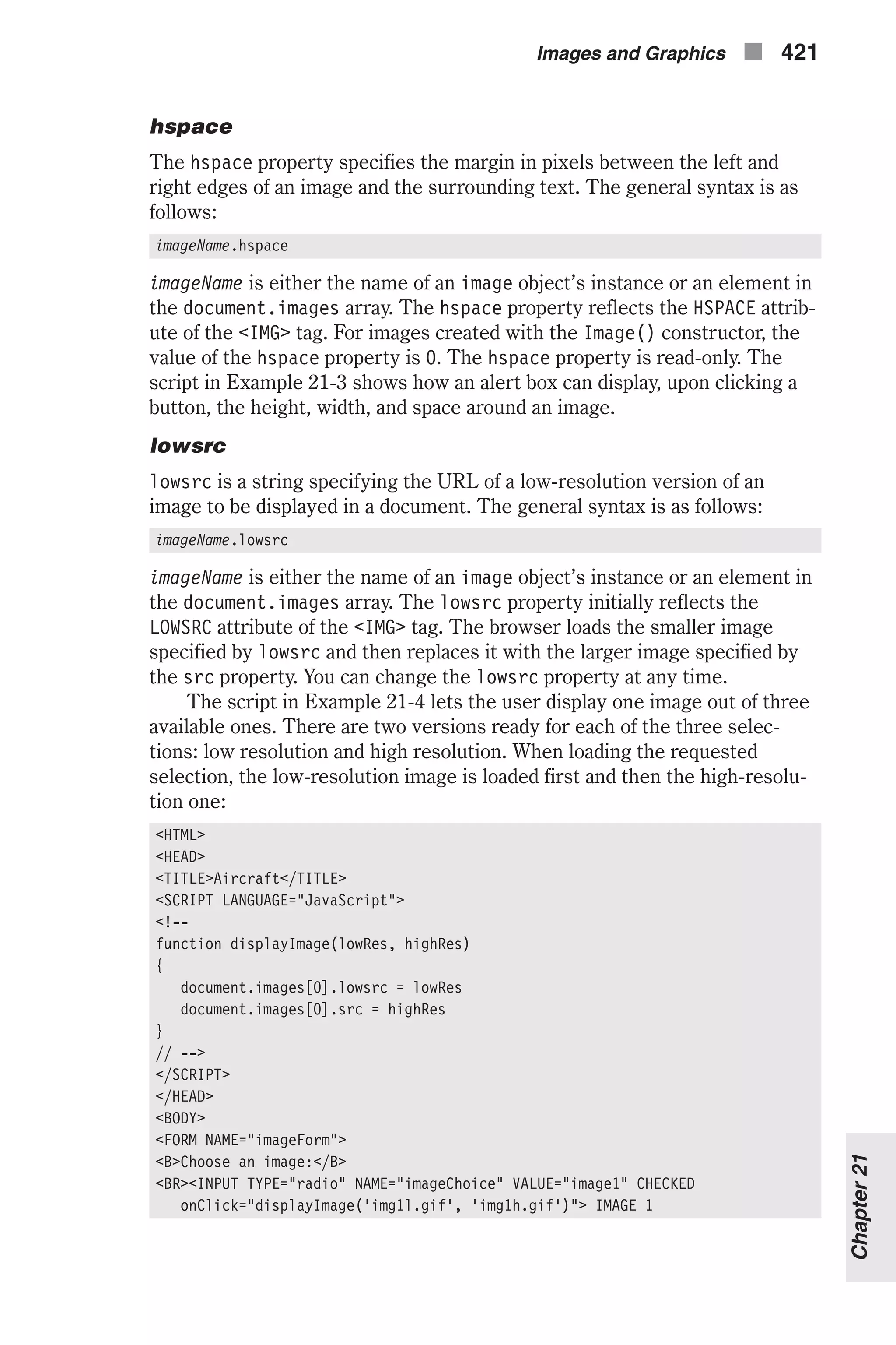 hspace The hspace property specifies the margin in pixels between the left and right edges of an image and the surrounding text. The general syntax is as follows: imageName.hspace imageName is either the name of an image object’s instance or an element in the document.images array. The hspace property reflects the HSPACE attrib- ute of the <IMG> tag. For images created with the Image() constructor, the value of the hspace property is 0. The hspace property is read-only. The script in Example 21-3 shows how an alert box can display, upon clicking a button, the height, width, and space around an image. lowsrc lowsrc is a string specifying the URL of a low-resolution version of an image to be displayed in a document. The general syntax is as follows: imageName.lowsrc imageName is either the name of an image object’s instance or an element in the document.images array. The lowsrc property initially reflects the LOWSRC attribute of the <IMG> tag. The browser loads the smaller image specified by lowsrc and then replaces it with the larger image specified by the src property. You can change the lowsrc property at any time. The script in Example 21-4 lets the user display one image out of three available ones. There are two versions ready for each of the three selec- tions: low resolution and high resolution. When loading the requested selection, the low-resolution image is loaded first and then the high-resolu- tion one: <HTML> <HEAD> <TITLE>Aircraft</TITLE> <SCRIPT LANGUAGE="JavaScript"> <!-- function displayImage(lowRes, highRes) { document.images[0].lowsrc = lowRes document.images[0].src = highRes } // --> </SCRIPT> </HEAD> <BODY> <FORM NAME="imageForm"> <B>Choose an image:</B> <BR><INPUT TYPE="radio" NAME="imageChoice" VALUE="image1" CHECKED onClick="displayImage('img1l.gif', 'img1h.gif')"> IMAGE 1 Images and Graphics n 421 Chapter21 