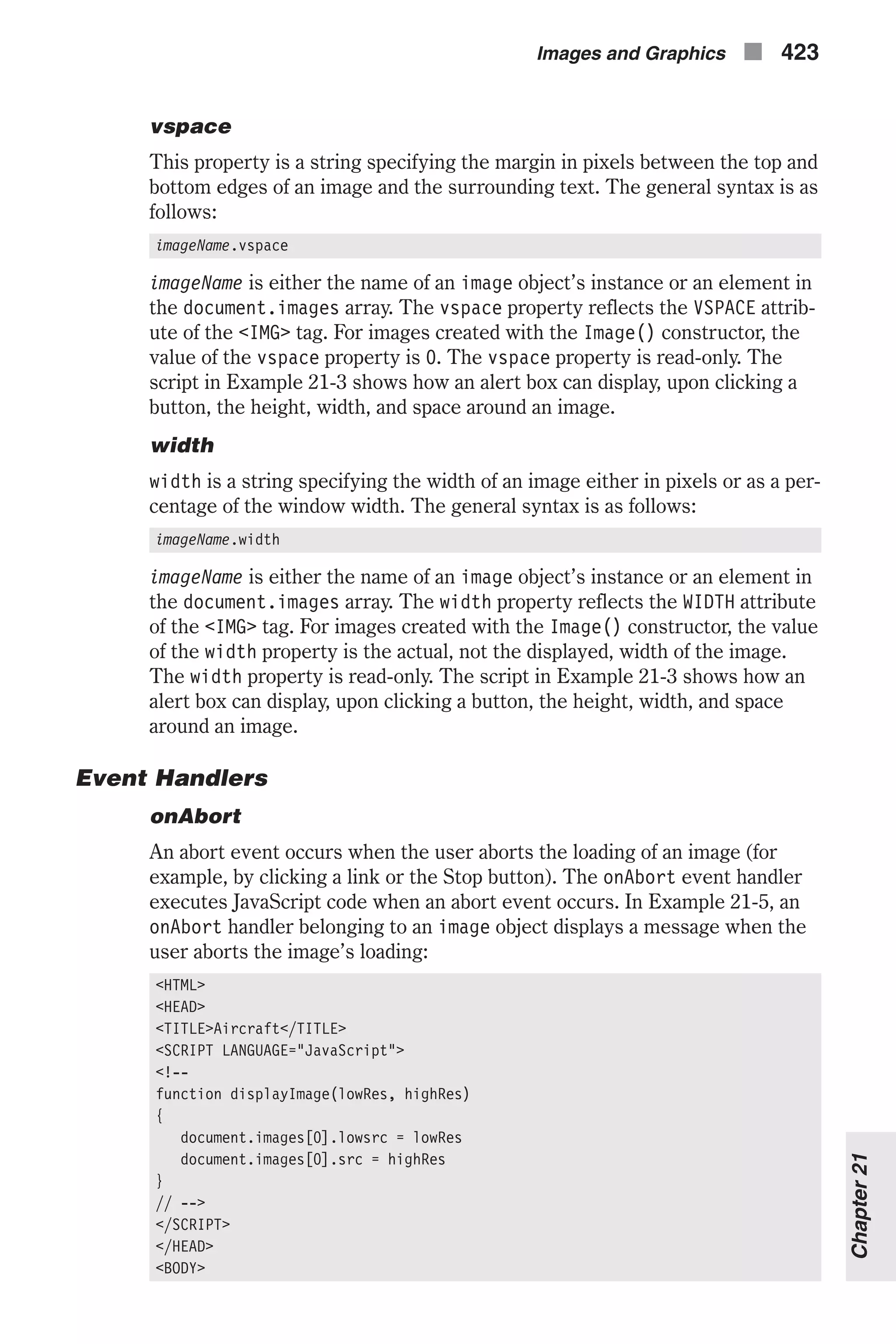 vspace This property is a string specifying the margin in pixels between the top and bottom edges of an image and the surrounding text. The general syntax is as follows: imageName.vspace imageName is either the name of an image object’s instance or an element in the document.images array. The vspace property reflects the VSPACE attrib- ute of the <IMG> tag. For images created with the Image() constructor, the value of the vspace property is 0. The vspace property is read-only. The script in Example 21-3 shows how an alert box can display, upon clicking a button, the height, width, and space around an image. width width is a string specifying the width of an image either in pixels or as a per- centage of the window width. The general syntax is as follows: imageName.width imageName is either the name of an image object’s instance or an element in the document.images array. The width property reflects the WIDTH attribute of the <IMG> tag. For images created with the Image() constructor, the value of the width property is the actual, not the displayed, width of the image. The width property is read-only. The script in Example 21-3 shows how an alert box can display, upon clicking a button, the height, width, and space around an image. Event Handlers onAbort An abort event occurs when the user aborts the loading of an image (for example, by clicking a link or the Stop button). The onAbort event handler executes JavaScript code when an abort event occurs. In Example 21-5, an onAbort handler belonging to an image object displays a message when the user aborts the image’s loading: <HTML> <HEAD> <TITLE>Aircraft</TITLE> <SCRIPT LANGUAGE="JavaScript"> <!-- function displayImage(lowRes, highRes) { document.images[0].lowsrc = lowRes document.images[0].src = highRes } // --> </SCRIPT> </HEAD> <BODY> Images and Graphics n 423 Chapter21 