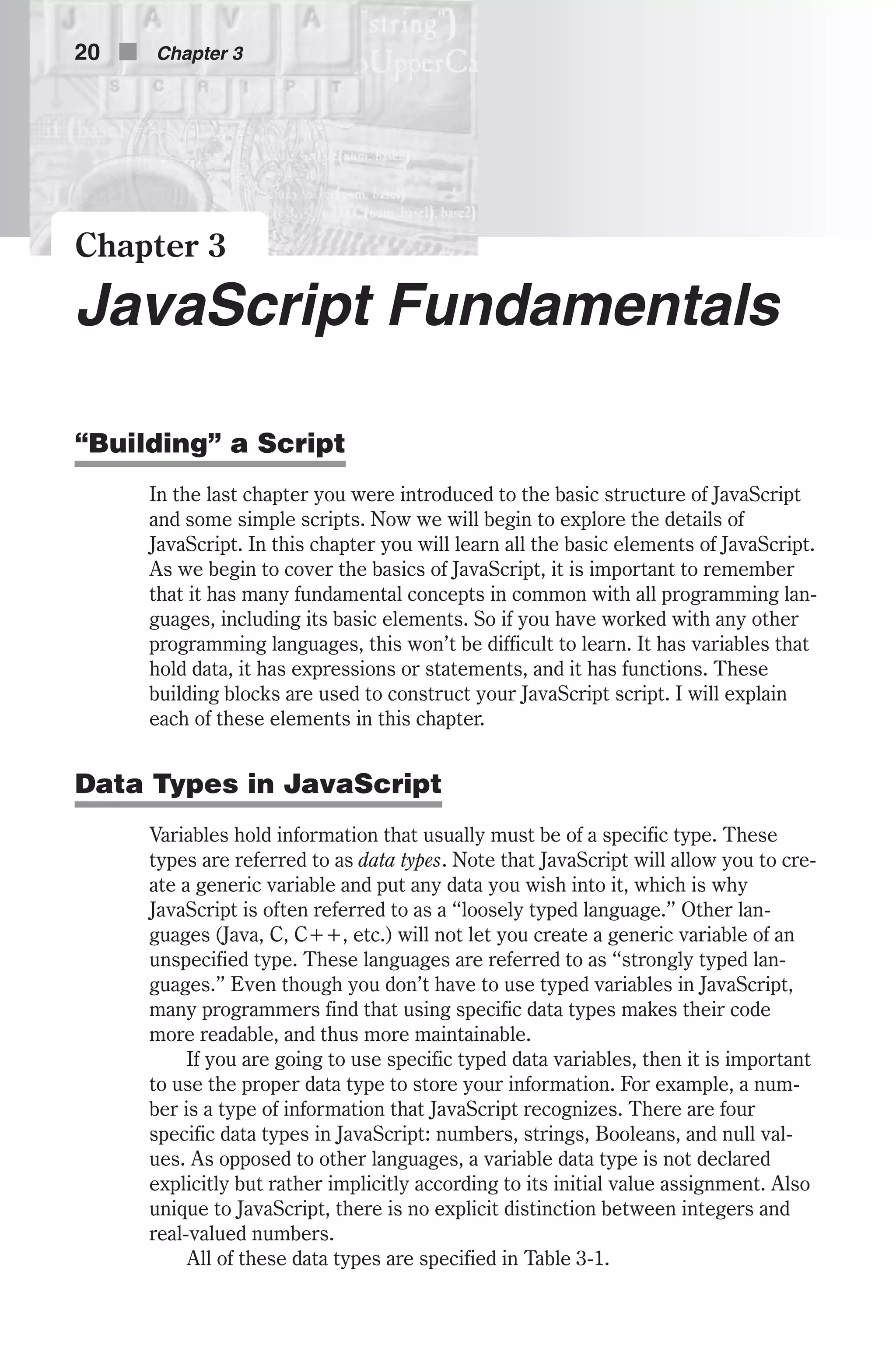 Chapter 3 JavaScript Fundamentals “Building” a Script In the last chapter you were introduced to the basic structure of JavaScript and some simple scripts. Now we will begin to explore the details of JavaScript. In this chapter you will learn all the basic elements of JavaScript. As we begin to cover the basics of JavaScript, it is important to remember that it has many fundamental concepts in common with all programming lan- guages, including its basic elements. So if you have worked with any other programming languages, this won’t be difficult to learn. It has variables that hold data, it has expressions or statements, and it has functions. These building blocks are used to construct your JavaScript script. I will explain each of these elements in this chapter. Data Types in JavaScript Variables hold information that usually must be of a specific type. These types are referred to as data types. Note that JavaScript will allow you to cre- ate a generic variable and put any data you wish into it, which is why JavaScript is often referred to as a “loosely typed language.” Other lan- guages (Java, C, C++, etc.) will not let you create a generic variable of an unspecified type. These languages are referred to as “strongly typed lan- guages.” Even though you don’t have to use typed variables in JavaScript, many programmers find that using specific data types makes their code more readable, and thus more maintainable. If you are going to use specific typed data variables, then it is important to use the proper data type to store your information. For example, a num- ber is a type of information that JavaScript recognizes. There are four specific data types in JavaScript: numbers, strings, Booleans, and null val- ues. As opposed to other languages, a variable data type is not declared explicitly but rather implicitly according to its initial value assignment. Also unique to JavaScript, there is no explicit distinction between integers and real-valued numbers. All of these data types are specified in Table 3-1. 20 n Chapter 3 