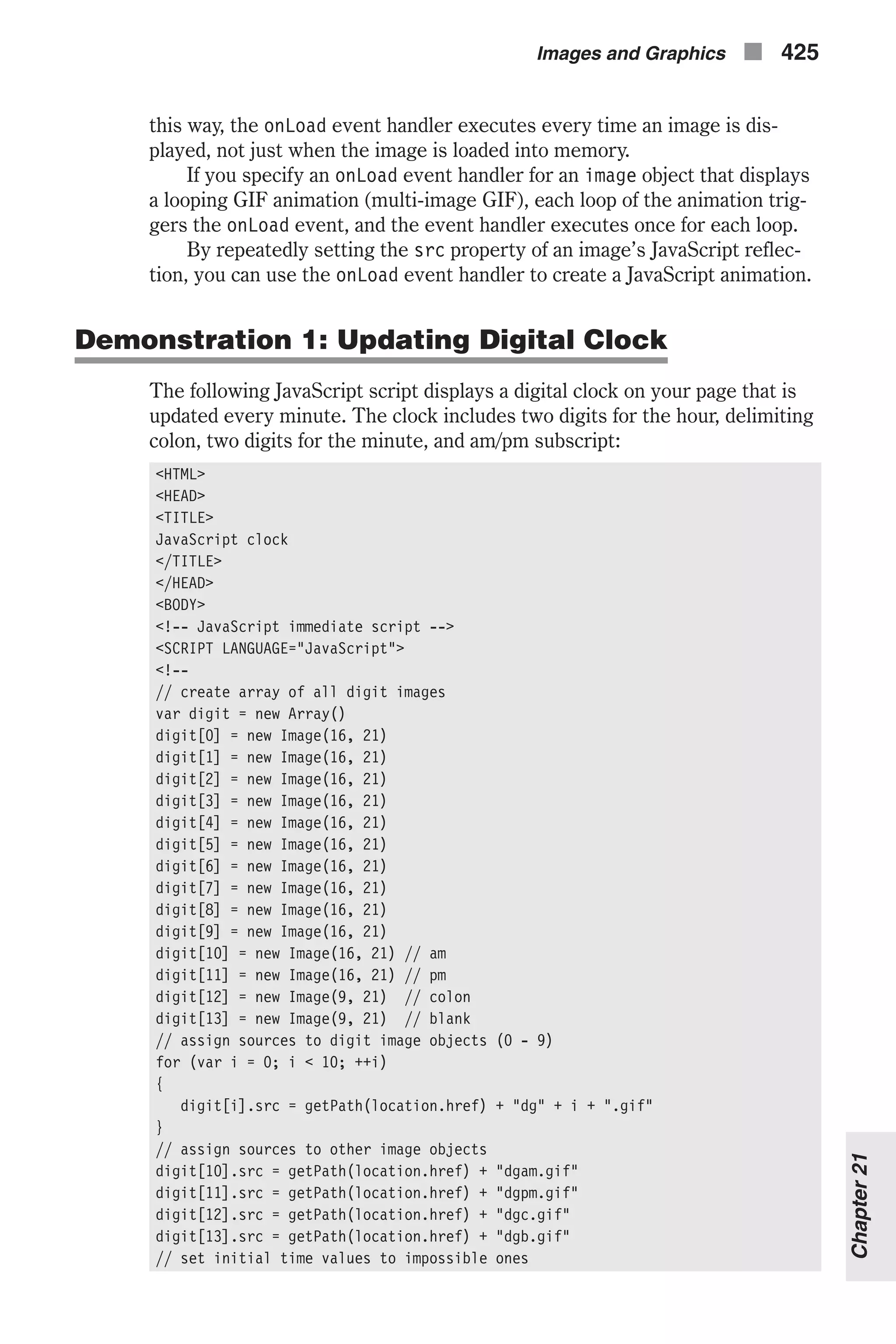 this way, the onLoad event handler executes every time an image is dis- played, not just when the image is loaded into memory. If you specify an onLoad event handler for an image object that displays a looping GIF animation (multi-image GIF), each loop of the animation trig- gers the onLoad event, and the event handler executes once for each loop. By repeatedly setting the src property of an image’s JavaScript reflec- tion, you can use the onLoad event handler to create a JavaScript animation. Demonstration 1: Updating Digital Clock The following JavaScript script displays a digital clock on your page that is updated every minute. The clock includes two digits for the hour, delimiting colon, two digits for the minute, and am/pm subscript: <HTML> <HEAD> <TITLE> JavaScript clock </TITLE> </HEAD> <BODY> <!-- JavaScript immediate script --> <SCRIPT LANGUAGE="JavaScript"> <!-- // create array of all digit images var digit = new Array() digit[0] = new Image(16, 21) digit[1] = new Image(16, 21) digit[2] = new Image(16, 21) digit[3] = new Image(16, 21) digit[4] = new Image(16, 21) digit[5] = new Image(16, 21) digit[6] = new Image(16, 21) digit[7] = new Image(16, 21) digit[8] = new Image(16, 21) digit[9] = new Image(16, 21) digit[10] = new Image(16, 21) // am digit[11] = new Image(16, 21) // pm digit[12] = new Image(9, 21) // colon digit[13] = new Image(9, 21) // blank // assign sources to digit image objects (0 - 9) for (var i = 0; i < 10; ++i) { digit[i].src = getPath(location.href) + "dg" + i + ".gif" } // assign sources to other image objects digit[10].src = getPath(location.href) + "dgam.gif" digit[11].src = getPath(location.href) + "dgpm.gif" digit[12].src = getPath(location.href) + "dgc.gif" digit[13].src = getPath(location.href) + "dgb.gif" // set initial time values to impossible ones Images and Graphics n 425 Chapter21 